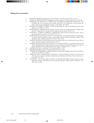 Bibliografia recomendada


                                    1.    BALAJI KC, MENON M. Mechanism of stone formation. Urol Clin N Amer 1997; 24: 1-12.
                                    2.    COHEN TD, PREMINGER GM. Management of caliceal calculi. Urol Clin N Amer 1997; 24:81-96.
                                    3.    ELBAHNASY AM, SHALHAV AL, HOENIG DM, ELASHRY OM, SMITH DB, MCDOUGALL EM,
                                             CLAYMAN RV. Lower caliceal stone clearance after shock wave lithotripsy or ureteroscopy: the
                                             impact of lower pole radiographic anatomy. J Urol 1998; 159: 676-82.
                                    4.    LINGEMAN JE, WOODS J, TOTH PD, EVAN AP, MCATEER JA. The role of lithotripsy and it’s side
                                             effects. J Urol 1989; 141: 793-9.
                                    5.    MANNARINO IC, SAMPAIO FJB. Dietoterapia na litíase renal. In: Terapia nutricional. Augusto ALP,
                                             Alves DC, Mannarino IC, Gerude M (eds.). Atheneu. Rio de Janeiro, 1996; 21-6.
                                    6.    NETTO NR Jr., CLARO JFA, LEMOS GC, CORTADO PL. Renal calculi in lower pole calices: what is
                                             the best method of treatment? J Urol 1991, 146: 721-3.
                                    7.    SAMPAIO FJB. Spatial anatomy of the lower calices.Importance in extracorporeal shock wave lithotripsy.
                                             In: Renal anatomy applied to urology, endourology and interventional radiology. Sampaio FJB,
                                             Uflacker R (eds.). Thieme Publishers. New York, 1993; 16-22.
                                    8.    SAMPAIO FJB, ARAGÃO AHM. Limitations of extracorporeal shock wave lithotripsy for lower caliceal
                                             stones: anatomic insight. J Endourol 1994; 8: 241-7.
                                    9.    SAMPAIO FJB, ANNUNCIAÇÃO AL, SILVA, ECCG. Comparative follow-up of patients with acute and
                                             obtuse infundibulum-pelvic angle submitted to extracorporeal shock wave lithotripsy for lower caliceal
                                             stones: preliminary report and proposed study design. J Endourol 1997; 11: 157-61.
                                    10.   SAMPAIO FJB. Cálculo coraliforme. Urol Contemp 1998; 4: 125-7.
                                    11.   SEGURA JW. Staghorn calculi. Urol Clin N Amer 1997; 24: 71-80.
                                    12.   SCHWARTZ BF, SCHENKMAN N, ARMENAKAS NA, STOLLER ML. Imaging characteristics of indinavir
                                             calculi. J Urol 1999; 161: 1085-7.
                                    13.   STREEN SB, YOST A, DOLMOTCH B. Combination “sandwich therapy for extensive renal calculi in
                                             100 consecutive patients: immediate, long-term and stratified results from a 10-year experience. J
                                             Urol 1997; 158: 342-4.
                                    14.   UFLACKER R. Percutaneous kidney procedures. In: Sampaio FJB, Uflacker R (eds), Renal anatomy
                                             applied to urology, endourology and interventional radiology. Thieme Medical Publishers, New
                                             York, 1993; 82-108.




          104               GUIA PRÁTICO DE UROLOGIA



Cap 18- Litiase renal.pm6         104                                                          13/06/00, 15:08
 
