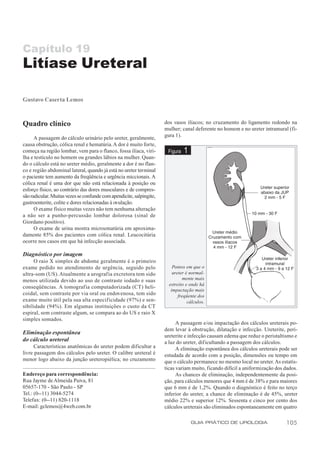 Capítulo 19
Litíase Ureteral

Gustavo Caserta Lemos



Quadro clínico                                                        dos vasos ilíacos; no cruzamento do ligamento redondo na
                                                                      mulher; canal deferente no homem e no ureter intramural (fi-
                                                                      gura 1).
      A passagem do cálculo urinário pelo ureter, geralmente,
causa obstrução, cólica renal e hematúria. A dor é muito forte,
começa na região lombar, vem para o flanco, fossa ilíaca, viri-        Figura   1
lha e testículo no homem ou grandes lábios na mulher. Quan-
do o cálculo está no ureter médio, geralmente a dor é no flan-
co e região abdominal lateral, quando já está no ureter terminal
o paciente tem aumento da freqüência e urgência miccionais. A
cólica renal é uma dor que não está relacionada à posição ou
esforço físico, ao contrário das dores musculares e de compres-
são radicular. Muitas vezes se confunde com apendicite, salpingite,
gastroenterite, colite e dores relacionadas à ovulação.
      O exame físico muitas vezes não tem nenhuma alteração
a não ser a punho-percussão lombar dolorosa (sinal de
Giordano positivo).
      O exame de urina mostra microematúria em aproxima-
damente 85% dos pacientes com cólica renal. Leucocitúria
ocorre nos casos em que há infecção associada.

Diagnóstico por imagem
     O raio X simples de abdome geralmente é o primeiro
exame pedido no atendimento de urgência, seguido pelo                     Pontos em que o
ultra-som (US). Atualmente a urografia excretora tem sido                 ureter é normal-
menos utilizada devido ao uso de contraste iodado e suas                       mente mais
                                                                        estreito e onde há
conseqüências. A tomografia computadorizada (CT) heli-
                                                                         impactação mais
coidal, sem contraste por via oral ou endovenosa, tem sido                   freqüente dos
exame muito útil pela sua alta especificidade (97%) e sen-                        cálculos.
sibilidade (94%). Em algumas instituições o custo da CT
espiral, sem contraste algum, se compara ao do US e raio X
simples somados.
                                                                            A passagem e/ou impactação dos cálculos ureterais po-
                                                                      dem levar à obstrução, dilatação e infecção. Ureterite, peri-
Eliminação espontânea
                                                                      ureterite e infecção causam edema que reduz o peristaltismo e
do cálculo ureteral                                                   a luz do ureter, dif icultando a passagem dos cálculos.
      Características anatômicas do ureter podem dificultar a               A eliminação espontânea dos cálculos ureterais pode ser
livre passagem dos cálculos pelo ureter. O calibre ureteral é         estudada de acordo com a posição, dimensões ou tempo em
menor logo abaixo da junção ureteropiélica; no cruzamento             que o cálculo permanece no mesmo local no ureter. As estatís-
                                                                      ticas variam muito, ficando difícil a uniformização dos dados.
Endereço para correspondência:                                              As chances de eliminação, independentemente da posi-
Rua Jayme de Almeida Paiva, 81                                        ção, para cálculos menores que 4 mm é de 38% e para maiores
05657-170 - São Paulo - SP                                            que 6 mm é de 1,2%. Quando o diagnóstico é feito no terço
Tel.: (0--11) 3044-5274                                               inferior do ureter, a chance de eliminação é de 45%, ureter
Telefax: (0--11) 820-1118                                             médio 22% e superior 12%. Sessenta e cinco por cento dos
E-mail: gclemos@4web.com.br                                           cálculos ureterais são eliminados espontaneamente em quatro

                                                                                    GUIA PRÁTICO DE UROLOGIA                  105
 