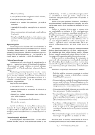 • Obstrução ureteral;                                          liação da bexiga e da uretra. O controle fluoroscópico aumen-
                                                                    ta a sensibilidade do exame, que mostra a bexiga na fase de
     • Avaliação de anomalias congênitas do trato urinário;
                                                                    enchimento retrógrado e depois, juntamente com a uretra, na
     • Avaliação de infecções urinárias;                            fase miccional.
                                                                           Muitas vezes, principalmente em homens, a UCM deve
     • Suspeitas de tumores intraluminares (piélicos ou
                                                                    ser complementada com a uretrografia retrógrada para mos-
       ureterais);
                                                                    trar de modo mais evidente estenoses ou patologias na uretra
     • Avaliação de hematúrias macroscópicas ou microscó-           anterior.
       picas;                                                              Embora os princípios técnicos sejam os mesmos, exis-
                                                                    tem peculiaridades na realização da UCM em crianças e em
     • Casos que necessitam de investigação completa do tra-
                                                                    adultos. Nos recém-nascidos, a capacidade vesical é de 30 a
       to urinário;
                                                                    50 ml. Em meninas, após os três anos, a capacidade vesical é
     • Complementação da avaliação do trato urinário quan-          de 200 a 250 ml e aumenta após os 12 anos. Nos meninos, a
       do outros métodos de imagem fornecerem informações           capacidade vesical é menor, isto é, 100 a 150 ml aos cinco ou
       duvidosas.                                                   seis anos, atingindo 250 ml em idades mais avançadas. Nos
                                                                    adultos, a capacidade vesical varia entre 450 e 500 ml. Na
Nefrotomografia                                                     infância, o contraste é diluído a 30%, e em adultos, a 50% ou
     É indicada quando se pretende obter maiores detalhes de        60%.
lesões parenquimatosas ou deformidades caliciais ou piélicas.              Inicialmente é realizada radiografia ântero-posterior em
É realizada durante a UGE, no período entre 1 e 5 minutos           decúbito dorsal quando a bexiga está cheia; a seguir, durante a
após a injeção do contraste. São feitos no mínimo três cortes       fase miccional, são feitas radiografias nas posições oblíquas
tomográficos do rim com intervalos de 1 cm. Planigrafias adi-       direita e esquerda, enquadrando todo o abdome, inclusive os
cionais podem ser realizadas a critério do radiologista.            rins, para verificar a existência de refluxo vesicoureteral.
                                                                           Se houver refluxo, na dependência da contrastação do
Pielografia retrógrada                                              ureter ou de todo o sistema coletor e em função da intensidade
     Nesta técnica, após cateterização de um ou de ambos os         das deformidades demonstradas nos ureteres ou no sistema
ureteres, a via excretora (ureter, pélvis, infundíbulo e cálices)   pielocalicial, este pode ser classificado nos graus I, II, III, IV
é demonstrada pela injeção cuidadosa de contraste radiopaco         ou V conforme classificação internacional amplamente utili-
                                                                         ,
(diluído a 20% ou 30%), de preferência sob controle fluoros-        zada.
cópico.                                                                    Na infância, as principais indicações de UCM são:
     Atualmente, por se tratar de método invasivo e com o
advento dos novos métodos de imagem, é menos utilizado do                • Infecções urinárias recorrentes em meninas ou meninos,
que no passado. Entretanto, ainda existem situações de indi-               para demonstrar a presença ou não de refluxo vesicoure-
cação precisa, principalmente quando há necessidade de se                  teral (30% a 50% dos casos);
visualizar o sistema coletor e a UGE não demonstrou essas                • Demonstração ou avaliação de anomalias congênitas
estruturas adequadamente.                                                  do trato urinário inferior. O refluxo é freqüente em rins
     As principais situações são:                                          ectópicos, na duplicidade renal, na meningomielocele,
     • Avaliação de causas de hematúria;                                   na agenesia sacral e nas anomalias retais;

     • Defeitos persistentes de enchimento do ureter ou do               • Crianças com dificuldade miccional, tais como dor, jato
       sistema coletor;                                                    fino, gotejamento, freqüência e urgência;

     • Inexplicável citologia positiva para tumor, colhida do            • Investigar dilatações do sistema coletor demonstradas
       trato urinário superior;                                            na ultra-sonografia ou na UGE. Nesses casos a UCM
                                                                           pode revelar refluxo vesicoureteral ou obstrução na jun-
     • Fístulas ou obstruções envolvendo o ureter;                         ção ureteropiélica ou ureterovesical;
     • Divertículos ureterais.
                                                                         • Reavaliação periódica de pacientes em tratamento de
                                                                           refluxo (clínico ou cirúrgico). Nesses casos pode-se so-
     Durante a realização do exame, há risco de desenca-
                                                                           licitar, no lugar de UCM, cintilografia vesical com ra-
deamento de reações alérgicas pela absorção do contraste
                                                                           dioisótopos, método menos invasivo e dose de irradia-
ou a possibilidade de sépsis em casos de infecção urinária
                                                                           ção menor;
ativa pela penetração de bactérias na corrente sangüínea ou
linfática.                                                               • Pré-operatório de cirurgia do trato urinário inferior ou
                                                                           na avaliação pós-operatória de cirurgias da uretra.
Uretrocistografia miccional
    A uretrocistografia miccional (UCM) é o exame univer-                No adulto, além de situações semelhantes às da infância,
salmente indicado, tanto em crianças como em adultos, na ava-       existem algumas condições em que a UCM está indicada:

                                                                                 GUIA PRÁTICO DE UROLOGIA                         11
 