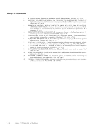 Bibliografia recomendada

                     1.    ALBALA DM. How to approach the problematic ureteral stone. Contemp Urol 1993; 5(1): 65-76.
                     2.    ANDERSON KR, KEETCH DW, ALBALA DM, CHANDOKE PS, McCLENNAN BL, CLAYMAN RV                                 .
                              Optimal therapy for the distal ureter stone: extracorporeal shock wave lithotripsy versus ureteroscopy.
                              J Urol 1994; 152: 62-5.
                     3.    BIERKENS AF, HENDRIKX AJM, DE LA ROSETTE JJMCH, STULTIENS GNM, BERRLAGE HP                               ,
                              ARENDS AJ, DEBRUYNE FMJ. Treatment of mid and lower ureteric calculi: extracorporeal shock-
                              wave lithotripsy vs laser ureteroscopy. A comparison of costs, morbidity and effectiveness. Br J
                              Urol 1998; 81: 31-5.
                     4.    CARRINGER M, SWARTZ R, JOHANSSON JE. Management of ureteric calculi during pregnancy by
                              ureteroscopy and laser lithotripsy. Br J Urol 1996; 77(1): 17-20.
                     5.    DEMIRKESEN O, TANSU N, YAYCIOGLU O, ONAL B, YALCIN V SOLOK V. Extracorporeal shock
                                                                                                 ,
                              wave lithotripsy in the pediatric population. J Endourol 1999; 13(3): 147-50.
                     6.    HUBNER WA, IRBY P STOLLER ML. Natural history and current concepts for the treatment of small
                                                 ,
                              ureteral calculi. Eur Urol 1993; 24(2): 172-6.
                     7.    GORELIK U, ULISH Y, YAGIL Y. The use of standard imaging techniques and their diagnostic value in
                              the workup of renal colic in the setting of intractable flank pain. Urology 1996; 47(5): 637-42.
                     8.    LEVENTHAL EK, ROSANSKI TA, CRAIN TW, DESHON GE Jr. Indwelling ureteral stents as definitive
                              therapy for distal ureteral calculi. J Urol 1995; 153: 34-6.
                     9.    McCULLOUGH DL, YEAMAN LD, BO WJ et al. Effects of the shock waves on the rat ovary. J Urol
                              1989; 141: 666.
                     10.   MORSE RM, RESNICK MI. Ureteral calculi: natural history and treatment in era of advanced technology.
                              J Urol 1991; 145: 263-5.
                     11.   NETTO NR, CLARO JF, LEMOS GC. Treatment options for ureteral calculi: endourology or
                              extracorporeal shock wave lithotripsy. J Urol 1991; 146: 5.
                     12.   VIEWEG J, WEBER HM, MILLER K et al. Female fertility following extracorporeal shock wave lithotripsy
                              of distal ureteral calculi. J Urol 1992; 148: 1007-10.




110        GUIA PRÁTICO DE UROLOGIA
 