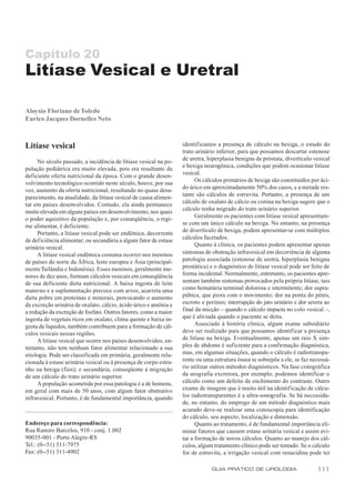 Capítulo 20
Litíase Vesical e Uretral

Aloysio Floriano de Toledo
Eurico Jacques Dornelles Neto



Litíase vesical                                                   identificamos a presença de cálculo na bexiga, o estudo do
                                                                  trato urinário inferior, para que possamos descartar estenose
     No século passado, a incidência de litíase vesical na po-    de uretra, hiperplasia benigna da próstata, divertículo vesical
pulação pediátrica era muito elevada, pois era resultante da      e bexiga neurogênica, condições que podem ocasionar litíase
deficiente oferta nutricional da época. Com o grande desen-       vesical.
volvimento tecnológico ocorrido neste século, houve, por sua            Os cálculos primários de bexiga são constituídos por áci-
vez, aumento da oferta nutricional, resultando no quase desa-     do úrico em aproximadamente 50% dos casos, e a metade res-
parecimento, na atualidade, da litíase vesical de causa alimen-   tante são cálculos de estruvita. Portanto, a presença de um
tar em países desenvolvidos. Contudo, ela ainda permanece         cálculo de oxalato de cálcio ou cistina na bexiga sugere que o
muito elevada em alguns países em desenvolvimento, nos quais      cálculo tenha migrado do trato urinário superior.
o poder aquisitivo da população e, por conseqüência, o regi-            Geralmente os pacientes com litíase vesical apresentam-
me alimentar, é deficiente.                                       se com um único cálculo na bexiga. No entanto, na presença
     Portanto, a litíase vesical pode ser endêmica, decorrente    de divertículo de bexiga, podem apresentar-se com múltiplos
de deficiência alimentar; ou secundária a algum fator de estase   cálculos facetados.
urinária vesical.                                                       Quanto à clínica, os pacientes podem apresentar apenas
     A litíase vesical endêmica costuma ocorrer nos meninos       sintomas de obstrução infravesical em decorrência de alguma
de países do norte da África, leste europeu e Ásia (principal-    patologia associada (estenose de uretra, hiperplasia benigna
mente Tailândia e Indonésia). Esses meninos, geralmente me-       prostática) e o diagnóstico de litíase vesical pode ser feito de
nores de dez anos, formam cálculos vesicais em conseqüência       forma incidental. Normalmente, entretanto, os pacientes apre-
de sua deficiente dieta nutricional. A baixa ingesta de leite     sentam também sintomas provocados pela própria litíase, tais
materno e a suplementação precoce com arroz, acarreta uma         como hematúria terminal dolorosa e intermitente; dor supra-
dieta pobre em proteínas e minerais, provocando o aumento         púbica, que piora com o movimento; dor na ponta do pênis,
da excreção urinária de oxalato, cálcio, ácido úrico e amônia e   escroto e períneo; interrupção do jato urinário e dor severa ao
a redução da excreção de fosfato. Outros fatores, como a maior    final da micção – quando o cálculo impacta no colo vesical –,
ingesta de vegetais ricos em oxalato, clima quente e baixa in-    que é aliviada quando o paciente se deita.
gesta de líquidos, também contribuem para a formação de cál-            Associado à história clínica, algum exame subsidiário
culos vesicais nessas regiões.                                    deve ser realizado para que possamos identificar a presença
     A litíase vesical que ocorre nos países desenvolvidos, en-   de litíase na bexiga. Eventualmente, apenas um raio X sim-
tretanto, não tem nenhum fator alimentar relacionado a sua        ples de abdome é suficiente para a confirmação diagnóstica,
etiologia. Pode ser classificada em primária, geralmente rela-    mas, em algumas situações, quando o cálculo é radiotranspa-
cionada à estase urinária vesical ou à presença de corpo estra-   rente ou uma estrutura óssea se sobrepõe a ele, se faz necessá-
nho na bexiga (fios); e secundária, conseqüente à migração        rio utilizar outros métodos diagnósticos. Na fase cistográfica
de um cálculo do trato urinário superior.                         da urografia excretora, por exemplo, podemos identificar o
     A população acometida por essa patologia é a de homens,      cálculo como um defeito de enchimento do contraste. Outro
em geral com mais de 50 anos, com algum fator obstrutivo          exame de imagem que é muito útil na identif icação de cálcu-
infravesical. Portanto, é de fundamental importância, quando      los radiotransparentes é a ultra-sonografia. Se há necessida-
                                                                  de, no entanto, do emprego de um método diagnóstico mais
                                                                  acurado deve-se realizar uma cistoscopia para identificação
                                                                  do cálculo, seu aspecto, localização e dimensão.
Endereço para correspondência:                                          Quanto ao tratamento, é de fundamental importância eli-
Rua Ramiro Barcelos, 910 - conj. 1.002                            minar fatores que causem estase urinária vesical e assim evi-
90035-001 - Porto Alegre-RS                                       tar a formação de novos cálculos. Quanto ao manejo dos cál-
Tel.: (0--51) 311-7975                                            culos, algum tratamento clínico pode ser tentado. Se o cálculo
Fax: (0--51) 311-4902                                             for de estruvita, a irrigação vesical com renacidina pode ter

                                                                              GUIA PRÁTICO DE UROLOGIA                      111
 