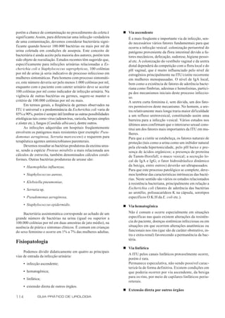 porém a chance de contaminação no procedimento da coleta é          n Via ascendente
signif icante. Assim, para diferenciar uma infecção verdadeira         É a mais freqüente e importante via de infecção, sen-
de uma contaminação, devemos considerar bacteriúria signi-             do necessários vários fatores fundamentais para que
ficante quando houver 100.000 bactérias ou mais por ml de              ocorra a infecção vesical: colonização periuretral do
urina coletada em condições de assepsia. Este conceito de              patógeno proveniente da flora intestinal devido a fa-
bacteriúria é ainda aceito pela maioria dos autores, porém tem         tores mecânicos, defecação, sudorese, higiene pesso-
sido objeto de reavaliação. Estudos recentes têm sugerido que,         al etc. A colonização do vestíbulo vaginal e da uretra
especificamente para infecções urinárias relacionadas a Es-            distal dependerá da competição com a flora local e do
cherichia coli e Staphylococcus saprophyticus, 100 colônias            pH vaginal, que é muito influenciado pelo nível de
por ml de urina já seria indicativo de processo infeccioso em          estrogênios principalmente na ITU/cistite recorrente
mulheres sintomáticas. Para homens com processo sintomáti-             em mulheres menopausadas. O nível de IgA local,
co, este número deveria ser pelo menos 1.000 colônias por ml,          bem como a existência de fatores de aderência bacte-
enquanto com o paciente com cateter urinário deve se aceitar           riana como fímbrias, adesinas e hemolisinas, partici-
100 colônias por ml como indicador de infecção urinária. Na            pa dos mecanismos iniciais deste processo infeccio-
vigência de outras bactérias ou germes, sugere-se manter o             so.
critério de 100.000 colônias por ml ou mais.                           A uretra curta feminina é, sem dúvida, um dos fato-
      Em termos gerais, a freqüência de germes observados na           res permissivos deste mecanismo. No homem, a ure-
ITU é universal e a predominância da Escherichia coli varia de         tra relativamente mais longa traria maior dificuldade
85% a 90%, porém é sempre útil lembrar as outras possibilidades        a um refluxo uretrovesical, constituindo assim uma
etiológicas tais como vírus (adenovírus, varicela, herpes simples      barreira para a infecção vesical. Vários estudos nos
e zóster etc.), fungos (Candida albicans), dentre outros.              últimos anos confirmam que o intercurso sexual cons-
      As infecções adquiridas em hospitais freqüentemente              titui um dos fatores mais importantes da ITU em mu-
envolvem os patógenos mais resistentes (por exemplo: Pseu-             lheres.
domonas aeruginosa, Serratia marcescens) e requerem para               Para que a cistite se estabeleça, os fatores naturais de
terapêutica agentes antimicrobianos parenterais.                       proteção (tais como a urina como um inibidor natural
      Devemos ressaltar as bactérias produtoras da enzima urea-        pela elevada hipertonicidade, pelo pH baixo e pre-
se, sendo a espécie Proteus mirabilis a mais relacionada aos           sença de ácidos orgânicos; a presença de proteína
cálculos de estruvita, também denominados cálculos corali-             de Tamm-Horsfall; o muco vesical; a secreção lo-
formes. Outras bactérias produtoras de urease são:                     cal de IgA e IgG; o fator hidroidráulico dinâmico
      • Haemophilus influenzae,                                        da bexiga, entre outros) deverão ser ultrapassados.
                                                                       Para que este processo patológico se complete, deve-
      • Staphylococcus aureus,                                         mos lembrar das características intrínsecas das bacté-
                                                                       rias. Neste sentido são vários os estudos relacionados
      • Klebsiella pneumoniae,                                         à resistência bacteriana, principalmente em relação a
      • Serratia sp,                                                   Escherichia coli (fatores de aderência das bactérias
                                                                       ao urotélio, polissacarídeos K na cápsula, sorotipos
      • Pseudomonas aeruginosa,                                        específicos O:K:H da E. coli etc.).
      • Staphylococcus epidermidis.                                 n Via hematogênica
     Bacteriúria assintomática corresponde ao achado de um             Não é comum e ocorre especialmente em situações
grande número de bactérias na urina (igual ou superior a               específicas nas quais existem alterações da resistên-
100.000 colônias por ml em duas amostras de jato médio), na            cia do paciente, doenças sistêmicas infecciosas ou em
ausência de piúria e sintomas clínicos. É comum em crianças            situações em que ocorrem alterações anatômicas ou
do sexo feminino e ocorre em 1% a 7% das mulheres adultas.             funcionais nos rins (que são de caráter obstrutivo, in-
                                                                       tra e extra-renal) favorecendo a permanência da bac-
                                                                       téria.
Fisiopatologia
                                                                    n Via linfática
     Podemos dividir didaticamente em quatro as principais
                                                                       A ITU pelos canais linfáticos provavelmente ocorre,
vias de entrada da infecção urinária:
                                                                       porém é rara.
      • infecção ascendente;                                           Permanece especulativa, não sendo possível carac-
                                                                       terizá-la de forma definitiva. Existem condições em
      • hematogênica;                                                  que poderia ocorrer por via ascendente, da bexiga
                                                                       para os rins, por meio de capilares linfáticos periu-
      • linfática;
                                                                       reterais.
      • extensão direta de outros órgãos.
                                                                    n Extensão direta por outros órgãos
114            GUIA PRÁTICO DE UROLOGIA
 