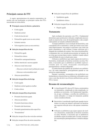 Principais causas de ITU                                           n Infecções inespecíficas do epidídimo

                                                                      •   Epididimite aguda
    A seguir, apresentaremos de maneira esquemática, de
acordo com sua localização, as principais causas das ITUs             •   Epididimite crônica
encontradas na rotina diária:
                                                                   n Infecções inespecíficas do testículo e escroto
      n Principais causas de disúria e polaciúria
                                                                      •   Orquite aguda
         •   Cistite aguda

         •   Síndrome uretral
                                                              Tratamento
         •   Cistite da lua-de-mel                                  Após avaliação dos pacientes com ITU, é fundamental
                                                              determinar quais pertencem à infecção complicada (necessi-
         •   Pielonefrite aguda (com ou sem cistite)          tando na maioria das vezes de hospitalização) e não-compli-
         •   Irritantes uretrais                              cada (podem ser tratados ambulatorialmente).
                                                                    A terapia antibiótica visa à resolução da bacteriúria, com
         •   Vulvovaginites (com ou sem uretrites)            conseqüente alívio sintomático, sendo que muitas vezes reali-
                                                              zada empiricamente. Isto porque os pacientes com cistite são
      n Infecções inespecíficas do rim                        muito sintomáticos e não toleram o tempo suficiente até a
                                                              chegada dos resultados de exames. Nos casos de pielonefrite,
         •   Pielonefrite aguda                               o tratamento deve ser iniciado precocemente na tentativa de
                                                              se evitar que ocorram danos renais e também visando reduzir
         •   Pielonefrite crônica                             a possibilidade de uma evolução para sepse.
         •   Pielonefrite xantogranulomatosa                        Utilizam-se antibióticos que sejam capazes de resolver a
                                                              bacteriúria, erradicando as bactérias existentes na urina. Por-
         •   Nefrite intersticial e necrose papilar           tanto, é necessário que os antibióticos escolhidos sejam ex-
                                                              cretados pela via renal, alcançando concentrações
         •   Abscesso renal intra-renal                       parenquimatosa e urinária adequadas.
               - Abscesso cortical renal (carbúnculo renal)         O conhecimento dos padrões de resistência aos antibióti-
                                                              cos é de suma importância, principalmente quando se vão
               - Abscesso corticomedular renal                utilizá-los empiricamente.
                                                                    Durante a gravidez, recomenda-se dar preferência aos
         •   Abscesso perinefrético                           betalactâmicos (amoxicilina ou cefalexina), utilizando-os por
                                                              cinco a sete dias devido à sua eficácia antibacteriana, que nas
      n Infecções inespecíficas da bexiga                     ITUs é menor.
         •   Cistite aguda
                                                              Resumo de recomendações
         •   Síndrome uretral aguda na mulher
                                                                   n A classificação ITU alta ou ITU baixa, assintomática
         •   Cistite crônica
                                                                     ou sintomática, complicada ou não-complicada, es-
                                                                     porádica ou recorrente, é de fundamental importân-
      n Infecções inespecíficas da próstata
                                                                     cia, já que a etiologia, a escolha dos antibióticos a
         •   Prostatite bacteriana aguda                             serem utilizados e o tempo de tratamento poderão
                                                                     variar consideravelmente.
         •   Abscesso prostático
                                                                   n Bacteriúria é considerada significante quando encon-
         •   Prostatite bacteriana crônica                           tramos na urina um número suficiente de bactérias
                                                                     que sugerem infecção ativa e não apenas contamina-
         •   Prostatite não-bacteriana
                                                                     ção.
         •   Prostatite granulomatosa não-específica
                                                                   n Utilizam-se antibióticos que sejam capazes de resol-
         •   “Prostatodinia”                                         ver a bacteriúria, erradicando as bactérias existentes
                                                                     na urina. Portanto, é necessário que os antibióticos
      n Infecções inespecíficas das vesículas seminais               escolhidos sejam excretados pela via renal, alcançan-
                                                                     do concentrações parenquimatosas e urinárias adequa-
      n Infecções inespecíficas da uretra masculina                  das.


116            GUIA PRÁTICO DE UROLOGIA
 