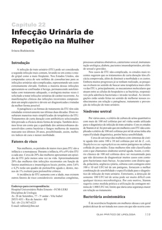Capítulo 22
Infecção Urinária de
Repetição na Mulher
Irineu Rubinstein



Introdução                                                          processos urinários obstrutivos, cateterismo vesical, instrumen-
                                                                    tação urológica, diabete, pacientes imunodeprimidos, ativida-
      A infecção do trato urinário (ITU) pode ser considerada       de sexual e gravidez.
a segunda infecção mais comum, levando-se em conta o esta-               Nos casos de ITU não-complicada, os estudos mais re-
do gripal como a mais freqüente. Nos Estados Unidos, são            centes sugerem que os tratamentos de curta duração têm efi-
computadas cerca de sete milhões de consultas/ano para as           cácia comprovada, além de diminuir a morbidade e os custos.
infecções urinárias não-complicadas, representando um custo         Embora muitos progressos já se tenham realizado, as pesqui-
extremamente elevado. Embora a maioria dessas infecções             sas evoluem no sentido de buscar uma terapêutica mais efeti-
apresentem-se confinadas à bexiga, permanecendo autolimi-           va das ITU e, principalmente, os mecanismos moleculares que
tadas com tratamento adequado, o urologista muitas vezes é          atuam entre as células do hospedeiro e as bactérias, responsá-
solicitado a tratar infecções urinárias de caráter recorrente. As   veis pela aderência bacteriana e invasão tecidual. As investi-
manifestações clínicas das infecções recorrentes compreen-          gações estão sendo feitas no sentido de melhorar nossos co-
dem um amplo espectro e devem ser diagnosticadas e tratadas         nhecimentos em relação a patogênese, tratamento e preven-
da melhor forma possível.                                           ção da infecção do trato urinário.
      A patogênese e as formas de tratamento da ITU têm sido
estudadas extensivamente nas últimas duas décadas. Disto re-        Síndrome uretral
sultaram maneiras mais simplificadas de terapêutica da ITU.
Tratamentos de curta duração com antibióticos selecionados               Por vários anos, o critério de cultura de urina quantitativa
têm provado a eficácia desta forma de terapia. Também deve-         com mais de 100 mil colônias por ml vinha sendo utilizado
mos levar em conta que a qualidade dos antimicrobianos de-          para o diagnóstico de infecção do trato urinário. Com os estudos
senvolvidos contra bactérias e fungos melhorou de maneira           de Stamm et al. foi provado que em mulheres com ITU não-com-
marcante nos últimos 20 anos, possibilitando, assim, melho-         plicada o critério de 100 mil colônias por ml de urina tinha alta
res índices de cura e menor morbidade.                              especificidade diagnóstica, porém baixa sensibilidade.
                                                                           Cerca de um terço das mulheres com sintomas de cisti-
Fatores de risco                                                    te aguda têm entre 100 e 10 mil colônias por ml de E. coli,
                                                                    Staphylococcus saprophyticus ou outros patógenos na cultura
     Nas mulheres, os períodos de maior risco para ITU são a        colhida do jato médio. Estas mulheres têm sido classificadas
infância e a menopausa. Durante a infância, 6% a 8% têm ITU         com o que chamamos síndrome uretral aguda. Assim, o crité-
a cada ano. Cerca de 20% das mulheres apresentam um episó-          rio clássico de 100 mil colônias deve ser reexaminado para
dio de ITU pelo menos uma vez na vida. Aproximadamente              que não deixemos de diagnosticar muitos casos com conta-
20% das mulheres têm infecções recorrentes em função de             gens bacterianas mais baixas. As pacientes com disúria agu-
fatores anatômicos e imunológicos locais; porém, entre 3,6%         da, polaciúria, urgência e piúria, culturas com contagens entre
e 4,2% terão um quadro de pielonefrite aguda e, destes, me-         100 e 10 mil UFC/ml de um patógeno, fornecem a melhor
nos de 1% evoluirá para pielonefrite crônica.                       combinação de sensibilidade e especif icidade para o diagnós-
     A incidência de ITU aumenta com a idade, mas existem           tico de infecção do trato urinário. Entretanto, a detecção de
outros fatores de risco consideráveis: anomalias congênitas,        somente 100 UFC/ml de urina pode ser muito difícil com
                                                                    qualquer técnica microbiológica. Por este motivo, Stamm
                                                                    sugeriu como medida prática a utilização da contagem mí-
Endereço para correspondência:                                      nima de 1.000 UFC/ml, limite que daria uma segurança maior
Hospital Universitário Pedro Ernesto - FCM-UERJ                     em relação ao tratamento.
Disciplina de Urologia
Av. 28 de Setembro, 77 - 5o andar - Vila Isabel                     Bacteriúria assintomática
20551-031 - Rio de Janeiro - RJ
Tel.: (0--21) 587-6223                                                  É de ocorrência freqüente em mulheres idosas e em geral
E-mail: rubinst@ibm.net                                             poderá deixar de ser tratada nos casos em que não ocorra com-

                                                                                GUIA PRÁTICO DE UROLOGIA                       119
 