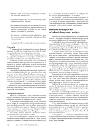 • Quando a UGE revela sinais de nefropatia de refluxo           ou se é incompleta, evitando-se tentativas de sondagem ure-
       em um ou em ambos os rins;                                    tral às cegas, que podem ampliar a lesão uretral.
                                                                           Em mulheres, a principal indicação é nas suspeitas de
     • Seguimento de pacientes com lesão medular que apre-           divertículo uretral não-visualizado pela uretroscopia. A técni-
       sentam dificuldades urinárias;                                ca de injeção do contraste para preencher a uretra é mais difí-
                                                                     cil, devendo ser utilizadas sondas especiais que fechem simul-
     • Pré-operatório do transplante renal para avaliar a exis-      taneamente o colo vesical e o meato uretral externo.
       tência de refluxo ou de lesões obstrutivas da bexiga ou
       da uretra que devem ser corrigidas para não compro-           Principais indicações dos
       meter o prognóstico do transplante;
                                                                     métodos de imagem em urologia
     • Previamente à instilação vesical de substâncias irritan-
       tes, como formalina, para excluir existência de refluxo             Na avaliação das diversas patologias do trato urinário, mui-
       vesicoureteral;                                               tas vezes é necessária a utilização de diferentes métodos de ima-
                                                                     gem para o estabelecimento de um diagnóstico definitivo.
                                                                           A definição de uma ordem racional de solicitação desses
     • Avaliação de lesões traumáticas do trato urinário inferior.
                                                                     exames auxiliares deve levar em consideração o valor infor-
                                                                     mativo do método, a disponibilidade do mesmo em nosso am-
Cistografia                                                          biente de trabalho, o grau de invasibilidade da técnica utiliza-
     A bexiga pode ser avaliada radiologicamente durante a           da e a relação custo/benefício para o paciente.
realização da UGE, nas radiografias mais tardias de enchi-                 O estabelecimento dessa rotina de investigação é extre-
mento vesical ou nas uretrocistografias miccionais.                  mamente complexo, e há inúmeros aspectos controvertidos
     Atualmente, com o advento da ultra-sonografia associa-          nessa área de conhecimento. Deve-se acrescentar a essa difi-
da à capacidade resolutiva das cistoscopias, as indicações de        culdade o acelerado avanço tecnológico ocorrido nos últimos
cistografias isoladas foram sensivelmente reduzidas.                 anos no campo da imagenologia, determinando que o valor
     Este exame pode ser solicitado em casos de trauma com           relativo desses métodos investigatórios se alterem em interva-
suspeita de ruptura de bexiga (intra ou extraperitoneal) ou na       los relativamente curtos, antes mesmo que conceitos anterior-
avaliação de tumores, divertículos, hérnias inguinais com            mente firmados tenham sido completamente sedimentados.
protrusão da bexiga ou no diagnóstico de cálculos vesicais                 Numa tentativa de orientação didática, apresentamos a
radiotransparentes.                                                  seguir uma tabela que tem por objetivo estabelecer uma or-
     Na propedêutica da incontinência urinária feminina po-          dem de solicitação dos diferentes métodos de imagem na in-
dem ser realizadas cistografias com correntinha. Com a pa-           vestigação das principais patologias urológicas.
ciente em pé, são feitas radiografias ântero-posteriores e de              Ao estabelecer-se esse critério de prioridades deve-se res-
perfil, em repouso e com manobra de valsava, para avaliação          saltar que nem sempre o método sugerido na investigação ini-
da posição anatômica da junção uretrovesical e dos ângulos           cial é o que oferece maior valor informativo, mas em geral, é
uretrovesicais anteriores e posteriores. Em condições normais,       o menos invasivo, o mais simples, o menos dispendioso ou o
o assoalho vesical se projeta 0,5 a 1 cm acima da sínfise púbica.    mais freqüentemente disponível em nosso meio.
     Mais recentemente, com o advento da videourodinâmica                  Na leitura da tabela apresentada, deve-se considerar que
e com os novos conceitos fisiopatológicos da incontinência           a ordem de solicitação dos exames está discriminada pelas
urinária de esforço, houve sensível redução das indicações das       letras A, B, C, D e E, sendo A o método de primeira indicação
cistografias nesta patologia.                                        e E o de última solicitação.
                                                                           Essas letras são seguidas pelos números 1, 2, 3 ou 4, que
Uretrografia retrógrada                                              representam o valor informativo de cada método de imagem
      Apesar da UCM mostrar a uretra, às vezes é necessário          na patologia estudada. O número 1 representa o exame que
realizar a uretrografia retrógrada para se obterem imagens mais      fornece o maior número de informações ou as imagens mais
evidentes de estenoses ou patologias da uretra anterior.             características da referida patologia; o número 4, o método de
      A uretrografia retrógrada não é um exame fisiológico,          menor valor informativo.
pois na injeção do contraste utiliza-se hiperpressão para ven-             A letra X é utilizada para indicar exames que em geral já
cer a resistência uretral. Há risco de refluxo uretrovascular        foram realizados pelo paciente, mas que não estão discrimi-
(venoso ou linfático), devendo ser indicada com cautela em           nados naquela rotina de investigação. Os números que acom-
pacientes alérgicos ao contraste ou com infecções urinárias          panham a letra X – 1, 2, 3 ou 4 –, representam o valor infor-
agudas, principalmente uretrites (risco de sépsis).                  mativo do referido exame, sendo 1 o de maior valor, e 4, o de
      Em homens, além das estenoses e divertículos uretrais,         menor valor informativo.
este exame é indicado nos traumas de uretra.                               O sinal gráfico ( ___ ) usado para um determinado méto-
      Nos casos de uretrorragia, o primeiro exame deve ser a         do, significa não-utilização do mesmo na rotina de investiga-
uretrografia retrógrada para diagnosticar se a lesão uretral é       ção daquela patologia ou ausência de maior informação sobre
completa (o contraste extravasa e não progride para a bexiga)        o valor daquele método.

12            GUIA PRÁTICO DE UROLOGIA
 