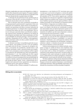 infecções complicadas este exame será obrigatório se a idade e o     menopáusicas e com história de ITU recorrente prova uma
quadro clínico da paciente assim exigirem. Os regimes terapêuti-     vez mais que o uso local de estrogênio e o retorno do epitélio
cos em dose única ou em três dias não devem ser utilizados nesta     vaginal às condições pré-menopáusicas levam à diminuição
forma de infecção devido ao grande número de falhas.                 dos episódios de ITU. Estes autores sugerem que a melhoria
      A utilização de uma quinolona do tipo ciprofloxacina ou        das condições locais da mucosa vaginal foi a responsável pela
ofloxacina é eficaz devido a sua baixa resistência (< 5%). Os        melhor resposta nas mulheres que fizeram uso do estrogênio
tratamentos devem durar entre sete e dez dias.                       local. Também é proposto que um regime profilático com es-
      Para as infecções mais sérias, geralmente recomenda-se         trogênio local pode ser uma alternativa ao tratamento antibió-
a terapia parenteral e posteriormente o seguimento é feito com       tico profilático a longo prazo nas mulheres idosas.
medicação oral. Atualmente, alguns autores recomendam tra-                 As infecções urinárias recorrentes são extremamente co-
tamento com quinolonas orais para as mesmas indicações da            muns e em relação a elas devem ser considerados os proble-
terapêutica parenteral. As vantagens desse esquema terapêuti-        mas relacionados tanto aos fatores bacterianos quanto aos fa-
co incluem bons índices de cura e custo apropriado. Deve-se          tores do próprio hospedeiro. Estas infecções ocorrem mais co-
ter em conta que as pacientes idosas com infecções complica-         mumente em mulheres que têm maior propensão à coloniza-
das requerem doses ajustadas de antibióticos em função da            ção bacteriana das áreas periuretral e vaginal.
deterioração de sua função renal. Outra consideração a ser feita           Os estudos mais recentes sugerem que os tratamentos de
é a possibilidade de interação de drogas. Anticonvulsivantes,        curta duração nos casos de ITU não-complicada têm eficácia
antiácidos, bloqueadores de H2, teofilina e anticoagulantes,         comprovada, além de diminuir a morbidade e os custos do
todos comumente usados em idosos, podem interferir na ab-            tratamento. Atualmente, com a utilização das modernas fitas
sorção dos antibióticos.                                             reagentes e com os tratamentos de curta duração, consegue-se
      A infecção recorrente é um problema particular nas pa-         aumentar a adesão e a tolerância da paciente ao tratamento,
cientes idosas, com incidência de 10% a 15% nas mulheres             sem com isto diminuir a eficácia do mesmo.
com idade acima de 60 anos. A presença de estrogênio esti-                 Embora muitos progressos já se tenham realizado, as pes-
mula o crescimento dos lactobacilos, fazendo baixar o pH             quisas evoluem no sentido de buscar uma terapêutica mais
vaginal e auxiliando a inibir o desenvolvimento dos uropató-         efetiva das ITU e, principalmente, os mecanismos molecula-
genos. Com a menopausa ocorrem mudanças na flora vaginal             res que atuam entre as células do hospedeiro e as bactérias,
e os lactobacilos são substituídos por outros microrganismos,        responsáveis pela aderência bacteriana e invasão tecidual. As
particularmente E. coli. Esta modificação da flora vaginal           investigações estão sendo realizadas no sentido de melhorar
aumenta a suscetibilidade às infecções urinárias recorrentes.        nossos conhecimentos em relação à patogênese, tratamento e,
As mulheres na fase de menopausa têm mais probabilidade de           principalmente, na prevenção da infecção do trato urinário.
colonizar o intróito vaginal com enterobacteriáceas devido ao              No futuro poderemos utilizar formas inteiramente distintas
pH elevado do fluido vaginal. Assim, a administração de es-          de tratamento, incluindo a possibilidade de utilizar vacinas para
trogênio (sob a forma de creme vaginal) deve ser rotineira no        bloquear os locais dos receptores bacterianos e assim diminuir a
tratamento da ITU neste grupo de mulheres.                           colonização bacteriana. Outra possibilidade interessante será a
      O trabalho de Raz e Stamm estudando 93 mulheres pós-           alteração dos mecanismos de defesa do próprio hospedeiro.




Bibliografia recomendada
                           1.     KUNIN CM. Urinary tract infection: new information concerning pathogenesis and management. J
                                     Urol 1982; 123: 1233.
                           2.     RUBINSTEIN I. Como diagnosticar e tratar infecção urinária. Rev Bras Med 1995; 52: 151.
                           3.     STAMM WE et al. Urinary tract infections: from pathogenesis to treatment. J Infect Dis 1989; 159: 400-6.
                           4.     STAMM WE. Controversies in single dose therapy of acute uncomplicated urinary tract infections in
                                     women. Infection 1992; 20(Suppl.4): 272-5.
                           5.     LERNER SA. Optimal duration of treatment of urinary tract infections. Eur Urol 1987; 13 (Suppl. 1): 26.
                           6.     LENZ LL. Infecção urinária. São Paulo, Fundo Editorial BYK, 1994.
                           7.     PALMA PCR. Tratamento de curta duração da infecção do trato urinário não-complicada. J Bras Urol
                                     1991; 17: 13.
                           8.     FAIR WR, CRANE DB, PETERSON LJ, DAHMER C, TAGNE B, AMOS W. Three-day treatment of
                                     urinary tract infections. J Urol 1980; 123: 717.
                           9.     NICOLLE EL. Urinary tract infections in the elderly. Current Opinion 1995; 5: 45-7.
                           10.    PFAU A, SACKS T, ENGELSTEIN D. Recurrent urinary tract infections in premenopausal women:
                                     prophylaxis based on an understanding of the pathogenesis. J Urol 1983; 129: 1153.
                           11.    RAZ S, STAMM WE. A controlled trial of intravaginal estriol in postmenopausal women with recurrent
                                     urinary tract infections. N Engl J Med 1993; 329: 753-9.
                           12.    UEHLING DT, HOPKINS WJ, BALISH E et al. Vaginal mucosal immunization for recurrent urinary
                                     tract infection: phase II clinical trial. J Urol 1997; 157: 2049.


                                                                                   GUIA PRÁTICO DE UROLOGIA                         123
 