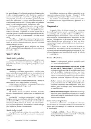 tite tuberculosa através da biópsia endoscópica. Gradativamen-           No epidídimo encontram-se nódulos endurecidos na ca-
te toda a bexiga é tomada pelas lesões ulcerativas e necróticas,    beça ou na cauda, que podem abscedar e fistulizar. A fístula
que conduzem à retração cicatricial e à redução progressiva         escrotal é muito sugestiva de epididimite tuberculosa.
da capacidade vesical às vezes tão intensa que tal capacidade            Nas mulheres as manifestações variam desde dor pélvi-
limita-se a 20 ou 30 ml. As reações inflamatórias também al-        ca, corrimento vaginal, dispareunia e massa abdominal até a
teram a junção ureterovesical e o refluxo pode, por via ascen-      esterilidade.
dente, levar ao comprometimento renal do outro lado.
       A próstata envolve-se pela tuberculose por via canalicu-     Diagnóstico
lar ou por via hematogênica e os granulomas inflamatórios
encaminham-se para a abscedação ou para a fibrose com a                   A suspeita clínica da doença toma por base a presença
formação de nódulos. Da próstata os bacilos seguem para as          das manifestações renais, vesicais e genitais. No entanto deve-
vesículas seminais reproduzindo novos granulomas e para             se ressaltar que pelo seu caráter insidioso e multiforme, a tu-
o canal deferente que se torna espessado e ocupado por nó-          berculose urogenital pode simular várias condições patoló-
dulos.                                                              gicas urológicas, tornando difícil o seu diagnóstico em fase
       O epidídimo é atingido por extensão retrógrada, aumen-       precoce. Por esta razão, os pacientes que apresentam alte-
tando de volume e evoluindo cronicamente com o desenvolvi-          rações clínicas do trato urinário para as quais não se en-
mento de nódulos, mormente na cauda, podendo eclodir em             contre uma explicação satisfatória devem ser exaustivamen-
abscesso e fístula escrotal.                                        te investigados.
       No sexo feminino pode ocorrer salpingite, com obstru-              O diagnóstico de certeza da tuberculose é obtido de
ção da trompa de Falópio acompanhada pelo envolvimento do           duas maneiras: pela identificação do bacilo na urina ou se-
útero e dos ovários.                                                creções e pelas alterações histopatológicas típicas de gra-
                                                                    nuloma tuberculoso em material obtido através de biópsia
Quadro clínico                                                      ou peça cirúrgica.

Manifestações sistêmicas                                            Exames laboratoriais
     A sintomatologia sistêmica, composta por febre, ano-
rexia, perda de peso e sudorese noturna é infreqüente e de              • Urina I - Redução do pH urinário, proteinúria variá-
pequena intensidade, devido ao prolongado período de in-                  vel, hematúria e piúria estéril.
cubação.
                                                                        • Bacterioscopia do sedimento urinário pelo método
                                                                          de coloração de Ziehl-Neelsen - É conveniente o re-
Manifestações renais                                                      colhimento de três amostras de jato médio da primeira
      Dor lombar e em flanco, acessos febris e calafrios tradu-           urina da manhã por três dias consecutivos e, se possí-
zem a tuberculose renal, podendo ocorrer obstrução ureteral               vel, até seis amostras em seis dias consecutivos. Existe
pela passagem de coágulos sangüíneos ou fragmentos de teci-               o risco de contaminação do material por micobactérias
dos necróticos fazendo com que a dor assuma o caráter de                  saprófitas, como o M. smegmatis, M. xenopi e outras.
cólica.
      A hematúria total silenciosa pode significar a fase inicial       • Cultura em meio de Lowenstein-Jensen - Com índi-
da doença e deve ser exaustivamente investigada.                          ce de positividade entre 80 e 90%, é considerado o pro-
      A hipertensão arterial ocorre em menos de 5% dos casos              cedimento fundamental para o diagnóstico, muito mais
e é relacionada à perda de função renal.                                  sensível que a microscopia direta, sendo completado
                                                                          pelo antibiograma.
Manifestações vesicais
      Os sintomas vesicais são os mais freqüentes, mais exu-            • Exame anatomopatológico - Algumas vezes o diag-
berantes e mais importantes denunciadores da tuberculose uri-             nóstico da tuberculose é feito pelas alterações histopa-
nária.                                                                    tológicas de material proveniente de biópsia endoscó-
      A polaciúria é persistente e progressiva à medida que a             pica ou peça cirúrgica.
bexiga se contrai, acompanhando-se de dor suprapúbica, piú-
ria e hematúria. Muitas vezes interpretada como infecção uri-       Outros métodos diagnósticos
nária inespecíf ica, podendo até mesmo com ela coexistir, a              Outrora mais valorizados, a inoculação em cobaia e as
polaciúria não responde aos antimicrobianos comuns, fato que        provas cutâneas de sensibilidade à tuberculina atualmente são
gera suspeita da presença da tuberculose.                           exames pouco utilizados por dif iculdades de acessibilidade e
                                                                    de interpretação.
Manifestações genitais
    As manifestações prostáticas são constituídas por di-               • Avaliação radiológica - Permite delimitar o compro-
minuição do volume seminal, hemospermia e ejaculação                      metimento do trato urinário e o controle evolutivo da
dolorosa.                                                                 doença durante e após o tratamento.


126           GUIA PRÁTICO DE UROLOGIA
 