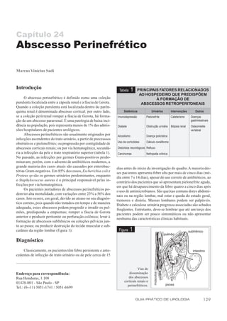 Capítulo 24
Abscesso Perinefrético

Marcus Vinícius Sadi



Introdução                                                           Tabela      1   PRINCIPAIS FATORES RELACIONADOS
                                                                                      AO HOSPEDEIRO QUE PREDISPÕEM
      O abscesso perinefrético é definido como uma coleção                                    À FORMAÇÃO DE
purulenta localizada entre a cápsula renal e a fáscia de Gerota.                       ABSCESSOS RETROPERITONEAIS
Quando a coleção purulenta está localizada dentro do parên-
quima renal é denominada abscesso cortical; por outro lado,              Sistêmicos            Urinários         Intervenções        Outros
se a coleção perirrenal romper a fáscia de Gerota, há forma-        Imunodepressão         Pielonefrite          Cateterismo     Doenças
ção de um abscesso pararrenal. É uma patologia de baixa inci-                                                                    gastrintestinais
dência na população, pois representa menos de 1% das admis-         Diabete                Obstrução urinária    Biópsia renal   Osteomielite
sões hospitalares de pacientes urológicos.                                                                                       vertebral
      Abscessos perinefréticos são usualmente originados por        Alcoolismo             Doença policística
infecções ascendentes do trato urinário, a partir de processsos
                                                                    Uso de corticóides     Cálculo coraliforme
obstrutivos e pielonefrites; ou progressão por contigüidade de
abscessos corticais renais; ou por via hematogênica, secundá-       Distúrbios neurológicos Refluxo
ria a infecções da pele e trato respiratório superior (tabela 1).   Carcinomas             Nefropatia crônica
No passado, as infecções por germes Gram-positivos predo-
minavam; porém, com o advento de antibióticos modernos, a
grande maioria dos casos atuais são causados por enterobac-
                                                                    dias antes do início da investigação do quadro. A maioria des-
térias Gram-negativas. Em 85% dos casos, Escherichia coli e
                                                                    ses pacientes apresenta febre alta por mais de cinco dias (mé-
Proteus sp são os germes urinários predominantes, enquanto
                                                                    dia entre 7 e 14 dias), apesar do uso correto de antibióticos, ao
o Staphylococcus aureus é o principal responsável pelas in-
                                                                    contrário dos pacientes que só apresentam pielonefrite aguda,
fecções por via hematogênica.                                       em que há desaparecimento da febre quatro a cinco dias após
      Os pacientes portadores de abscessos perinefréticos po-       o uso de antimicrobianos. São queixas comuns dores abdomi-
dem ter alta mortalidade, com variações entre 23% a 56% dos
                                                                    nais ou na região lombar, mal estar e queda do estado geral,
casos. Isto ocorre, em geral, devido ao atraso no seu diagnós-      tremores e disúria. Massas lombares podem ser palpáveis.
tico correto, pois quando não tratados em tempo e de maneira
                                                                    Diabete e calculose urinária pregressa associadas são achados
adequada, esses abscessos podem progredir e invadir os pul-
                                                                    freqüentes. Entretanto, deve-se lembrar que até um terço dos
mões, predispondo a empiemas; romper a fáscia de Gerota
                                                                    pacientes podem ser pouco sintomáticos ou não apresentar
anterior e produzir peritonite ou perfuração colônica; levar à
                                                                    nenhuma das características clínicas habituais.
formação de abscessos subfrênicos ou coleções pélvicas jun-
to ao psoas; ou produzir destruição do tecido muscular e sub-
cutâneo da região lombar (figura 1).                                 Figura   1
Diagnóstico
    Classicamente, os pacientes têm febre persistente e ante-
cedentes de infecção do trato urinário ou de pele cerca de 15


                                                                                   Vias de
Endereço para correspondência:                                              disseminação
Rua Honduras, 1.108                                                         dos abscessos
                                                                         corticais renais e
01428-001 - São Paulo - SP
                                                                           perinefréticos.
Tel.: (0--11) 5051-1741 / 5051-6699


                                                                                     GUIA PRÁTICO DE UROLOGIA                               129
 