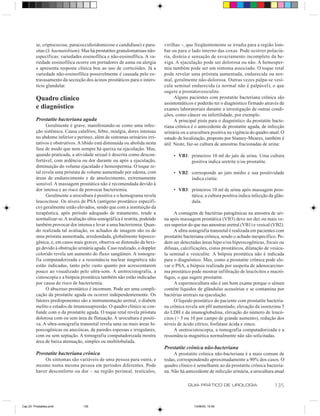 se, criptococose, paracoccidioidomicose e candidíase) e para-      virilhas –, que freqüentemente se irradia para a região lom-
          sitas (S. haematobium). Mas há prostatites granulomatosas não-     bar ou para o lado interno das coxas. Pode ocorrer polaciú-
          específicas: variedades eosinofílica e não-eosinofílica. A va-     ria, disúria e sensação de esvaziamento incompleto da be-
          riedade eosinofílica ocorre em portadores de asma ou alergia       xiga. A ejaculação pode ser dolorosa ou não. A hemosper-
          e apresenta resposta clínica boa ao uso de corticóides. Já a       mia também pode ser um sintoma associado. O toque retal
          variedade não-eosinofílica possivelmente é causada pelo ex-        pode revelar uma próstata aumentada, endurecida ou nor-
          travasamento da secreção dos ácinos prostáticos para o inters-     mal, geralmente não-dolorosa. Outras vezes palpa-se vesí-
          tício glandular.                                                   cula seminal endurecida (a normal não é palpável), o que
                                                                             sugere a prostatovesiculite.
          Quadro clínico                                                           Alguns pacientes com prostatite bacteriana crônica são
                                                                             assintomáticos e poderão ter o diagnóstico firmado através de
          e diagnóstico                                                      exames laboratoriais durante a investigação de outras condi-
                                                                             ções, como câncer ou infertilidade, por exemplo.
          Prostatite bacteriana aguda                                              A principal pista para o diagnóstico da prostatite bacte-
                Geralmente é grave, manifestando-se como uma infec-          riana crônica é o antecedente de prostatite aguda, de infecção
          ção sistêmica. Causa calafrios, febre, mialgia, dores intensas     urinária ou a urocultura positiva na vigência do quadro atual. O
          no abdome inferior e períneo, além de sintomas urinários irri-     estudo de localização, proposto por Stamey-Meares, também é
          tativos e obstrutivos. A libido está diminuída ou abolida nesta    útil. Neste, faz-se cultura de amostras fracionadas de urina:
          fase de modo que nem sempre há queixa na ejaculação. Mas,
          quando praticada, a atividade sexual é descrita como descon-            • VB1: primeiros 10 ml do jato de urina. Uma cultura
          fortável, com ardência ou dor durante ou após a ejaculação,                    positiva indica uretrite e/ou prostatite.
          diminuição do volume ejaculado e hemospermia. O toque re-
          tal revela uma próstata de volume aumentado por edema, com              • VB2: corresponde ao jato médio e sua positividade
          áreas de endurecimento e de amolecimento, extremamente                         indica cistite.
          sensível. A massagem prostática não é recomendada devido à
          dor intensa e ao risco de provocar bacteriemia.                         • VB3: primeiros 10 ml de urina após massagem pros-
                Geralmente a urocultura é positiva e o hemograma revela                  tática; a cultura positiva indica infecção da glân-
          leucocitose. Os níveis de PSA (antígeno prostático específi-                   dula.
          co) geralmente estão elevados, sendo que com a instituição da
          terapêutica, após período adequado de tratamento, tende a               A contagem de bactérias patogênicas na amostra de uri-
          normalizar-se. A avaliação ultra-sonográfica é restrita, podendo   na após massagem prostática (VB3) deve ser dez ou mais ve-
          também provocar dor intensa e levar a uma bacteriemia. Quan-       zes superior do que nas amostras uretral (VB1) e vesical (VB2).
          do realizada tal avaliação, os achados de imagem são os de              A ultra-sonografia transretal é realizada em pacientes com
          uma próstata aumentada, arredondada, globalmente hipoeco-          prostatite bacteriana crônica, sendo o achado inespecífico. Po-
          gênica, e, em casos mais graves, observa-se distensão da bexi-     dem ser detectadas áreas hipo e/ou hiperecogênicas, focais ou
          ga devido à obstrução urinária aguda. Caso realizado, o doppler    difusas, calcificações, cistos prostáticos, dilatação de vesícu-
          colorido revela um aumento do fluxo sangüíneo. A tomogra-          la seminal e vesiculite. A biópsia prostática não é indicada
          fia computadorizada e a ressonância nuclear magnética não          para o diagnóstico. Mas, como a prostatite crônica pode ele-
          estão indicadas, tanto pelo custo quanto por acrescentarem         var o PSA, a biópsia realizada por suspeita de adenocarcino-
          pouco ao visualizado pelo ultra-som. A uretrocistografia, a        ma prostático pode mostrar infiltração de leucócitos e macró-
          cistoscopia e a biópsia prostática também não estão indicadas      fagos, o que sugere prostatite.
          por causa do risco de bacteriemia.                                      A espermocultura não é um bom exame porque o sêmen
                O abscesso prostático é incomum. Pode ser uma compli-        contém líquidos de glândulas acessórias e se contamina por
          cação da prostatite aguda ou ocorrer independentemente. Os         bactérias uretrais na ejaculação.
          fatores predisponentes são a instrumentação uretral, o diabete          O líquido prostático do paciente com prostatite bacteria-
          melito e estados de imunossupressão. O quadro clínico se con-      na crônica revela um pH aumentado, elevação da isoenzima 5
          funde com o da prostatite aguda. O toque retal revela próstata     do LDH e da imunoglobulina, elevação do número de leucó-
          dolorosa com ou sem área de flutuação. A urocultura é positi-      citos (> 5 ou 10 por campo de grande aumento), redução dos
          va. A ultra-sonografia transretal revela uma ou mais áreas hi-     níveis de ácido cítrico, fosfatase ácida e zinco.
          poecogênicas ou anecóicas, de paredes espessas e irregulares,           A uretrocistoscopia, a tomografia computadorizada e a
          com ou sem septação. A tomografia computadorizada mostra           ressonância magnética normalmente não são solicitadas.
          área de baixa atenuação, simples ou multilobulada.
                                                                             Prostatite crônica não-bacteriana
          Prostatite bacteriana crônica                                           A prostatite crônica não-bacteriana é a mais comum de
              Os sintomas são variáveis de uma pessoa para outra, e          todas, correspondendo aproximadamente a 90% dos casos. O
          mesmo numa mesma pessoa em períodos diferentes. Pode               quadro clínico é semelhante ao da prostatite crônica bacteria-
          haver desconforto ou dor – na região perineal, testículos,         na. Não há antecedente de infecção urinária, a urocultura atual

                                                                                         GUIA PRÁTICO DE UROLOGIA                      135


Cap 25- Prostatites.pm6            135                                                      13/06/00, 15:09
 