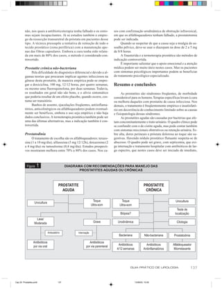 não, nos quais a antibioticoterapia tenha falhado e os sinto-           sos com confirmação urodinâmica de obstrução infravesical,
          mas sejam incapacitantes. Já se estudou também o empre-                 em que os alfabloqueadores tenham falhado, a prostatotomia
          go da ressecção transuretral da próstata em pacientes desse             pode ser indicada.
          tipo. A técnica pressupõe a tentativa de remoção de todo o                   Quando se suspeitar de que a causa seja a mialgia do as-
          tecido prostático (zona periférica) com a manutenção ape-               soalho pélvico, deve-se usar o diazepam na dose de 2 a 5 mg
          nas das fibras capsulares. Embora a cura tenha sido relata-             de 8/8 horas.
          da em mais de 80% dos casos, o método é considerado con-                     A finasterida e a termoterapia prostática são métodos de
          trovertido.                                                             indicação controvertida.
                                                                                       É importante salientar que o apoio emocional e a atenção
          Prostatite crônica não-bacteriana                                       médica podem ser muito úteis nestes casos. Mas os pacientes
               Pela dificuldade do diagnóstico diferencial e devido a al-         com sintomas psicológicos importantes podem se beneficiar
          gumas teorias que procuram implicar agentes infecciosos na              do tratamento psicológico especializado.
          gênese desta prostatite, de maneira empírica pode-se empre-
          gar a doxiciclina, 100 mg, 12/12 horas, por quatro semanas,             Resumo e conclusões
          ou mesmo uma fluoroquinolona, por duas semanas. Todavia,
          os resultados em geral não são bons, e o alívio sintomático                   As prostatites são síndromes freqüentes, de morbidade
          que poderia resultar de um efeito placebo, quando ocorre, cos-          considerável para os homens. Terapias específicas levam à cura
          tuma ser transitório.                                                   ou melhora daqueles com prostatite de causa infecciosa. Nos
               Banhos de assento, ejaculações freqüentes, antiinflama-            demais, o tratamento é freqüentemente empírico e insatisfató-
          tórios, anticolinérgicos ou alfabloqueadores podem eventual-            rio em decorrência do conhecimento limitado sobre as causas
          mente ser benéficos, embora o uso seja empírico e não haja              e fisiopatologia dessas síndromes.
          dados conclusivos. A termoterapia prostática também pode ser                  As prostatites agudas são causadas por bactérias que afe-
          uma das últimas alternativas, mas a indicação também é con-             tam concomitantemente o trato urinário. O quadro clínico pode
          trovertida.                                                             se confundir com o de cistite aguda, mas pode contar também
                                                                                  com sintomas miccionais obstrutivos ou retenção urinária. Fe-
          Prostatodinia                                                           bre alta, dores perineais e próstata dolorosa ao toque são su-
               O tratamento de escolha são os alfabloqueadores: terazo-           gestivas. Havendo nódulo prostático flutuante suspeita-se de
          sina (1 a 10 mg/dia), alfusozina (5 mg 12/12h), doxazosina (2           abscesso. O quadro pode ser grave, com septicemia, que exi-
          a 4 mg/dia) ou tamsulosina (0,4 mg/dia). Estudos prospecti-             ge internação e tratamento hospitalar com antibióticos de lar-
          vos mostraram melhora entre 70% a 80% dos casos. Nos ca-                go espectro, que nestes casos deve ser iniciado de imediato,



            Figura    1                         DIAGRAMA COM RECOMENDAÇÕES PARA MANEJO DAS
                                                       PROSTATITES AGUDAS OU CRÔNICAS



                                          PROSTATITE                                                         PROSTATITE
                                            AGUDA                                                             CRÔNICA

                                                                    Toque              Toque                                       Urocultura
                    Urocultura
                                                                   Ultra-som          Ultra-som
                                                                                                                                    Teste de
                                                                                      Biópsia?                                    localização
                    Leve/
                   Moderada                                         Grave            Urodinâmica                                   Citologia


                                 Ambulatório          Internação
                                                                                     Bacteriana               Não-bacteriana     Prostatodinia

                  Antibióticos                                  Antibióticos
                                                                                     Antibióticos              Antibióticos      Alfabloqueador
                  por via oral                               por via parenteral
                                                                                    4/12 semanas             Antiinflamatórios   Miorrelaxante




                                                                                              GUIA PRÁTICO DE UROLOGIA                           137


Cap 25- Prostatites.pm6                   137                                                       13/06/00, 15:09
 