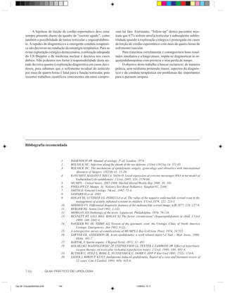 A hipótese de torção de cordão espermático deve estar            vam tal fato. Entretanto, “follow-up” destes pacientes mos-
          sempre presente diante do quadro de “escroto agudo”, como             tram que 67% sofrem atrofia testicular e subseqüente subfer-
          também a possibilidade de tumor testicular e orquiepididimi-          tilidade quando a exploração cirúrgica é postergada em casos
          te. A rapidez do diagnóstico e a emergente conduta terapêuti-         de torção de cordão espermático com mais de quatro horas de
          ca são decisivas na condução da estratégia terapêutica. Para se       sofrimento vascular.
          evitar exploração cirúrgica desnecessária, a utilização adequada            Para tratarmos corretamente e conseguirmos bons resul-
          do US Doppler e da medicina nuclear é decisiva nos casos              tados imediatos e a longo prazo, impõe-se diagnosticar as or-
          dúbios. Não podemos nos furtar à responsabilidade desta ati-          quiepididimopatias com presteza e sem perda de tempo.
          tude decisiva quanto à exploração diagnóstica em casos duvi-                O objetivo deste trabalho é buscar esclarecer, de maneira
          dosos, pois sabemos que o sofrimento tecidual do testículo            prática, sem nenhuma pretensão maior, aspectos do diagnós-
          por mais de quatro horas é fatal para a função testicular, pois       tico e da conduta terapêutica em problemas tão importantes
          recentes trabalhos científicos consistentes em ratos compro-          para o paciente uropata.




          Bibliografia recomendada



                                        1.    BADENOCH AW. Manual of urology. 2a ed. London, 1974.
                                        2.    ROLNICK HC. Infection along the sheath of the vas deferens. J Urol, (1925a) 14: 371-83.
                                        3.    ROLNICK HC. The mechanism of epididymitis surgery, gynecology and obstetrics with International
                                                  Abstracts of Surgery, (1925b) 41: 15-20.
                                        4.    KASUSHI T, MASATO F, SOI CA. SADA O. Local expression of cytocine messenger RNA in rat model of
                                                  Escherichia Coli epididymitis. J Urol, 1995; 154, 2179-84.
                                        5.    MUMPS – United States, 1985-1988. Morbid Mortal Weekly Rep 1998; 38: 101.
                                        6.    PHILLIPS CF. Mumps. In: Nelson’s Text Book Pediatrics. Vaughin VC, 2160.
                                        7.    SMITH D. General Urology. 7th ed., 1992; 71-4.
                                        8.    SASPARICH et al. 1985.
                                        9.    KOGAN SS, LUTZKER LG, PEREZ LA et al. The value of the negative radionuclide scrotal scan in the
                                                  management of acutely inflamed scrotum in children. S Urol 1979; 122: 223-5.
                                        10.   MISHKIN FS. Differential diagnostic features of the radionuclide scrotal image. AJR 1977; 128: 127-9.
                                        11.   BERGER RE. Semin Urol 1983; 1:143.
                                        12.   MORGAN AD. Pathology of the testis. Lippincott, Philadelphia. 1976, 79-126.
                                        13.   BENNETT RT, GILL BHA, KOGAN SJ. The factor circumcision? Orquioepididymitis in child. J Urol
                                                  1998; 160: 1842-4.
                                        14.   RANSLER WC III, TERRY AD. Torsion of the spermatic cord: the Urologic Clinic of North America
                                                  Urologic Emergencies. Jun 1982; 9:(2).
                                        15.   A retrospective survey of complications of MUMPS J. Roy Coll Gen. Pract. 1974; 24:552.
                                        16.   SAWYER EK, ANDERSON JR. Acute epididymitis: a work related injury? J. Nati – Med Assoc, 1996;
                                                  88(6): 385-7.
                                        17.   BARTAK, V. Sperm orquite. J Reprod Fertil, 1973; 32: 491.
                                        18.   KOLSKI MJ, MAZONLEWSKI JP, STEPHENSON LL, TEXTER J, ZAMBONI AW. Effect of hyperbaric
                                                  oxygen therapy on testicular ischemia reperfusion injury. J Urol, 1998; 160: 601-4.
                                        19.   RUTHER U, STILZ S, ROHL E, NUNNENSICK C, DORR V, JIPP P. Eur Urol 1995; 27(2): 174-6.
                                        20.   SADEK I, BIRON P, KUS T. Amildarona induced epididymitis. Report of a case and literature review of
                                                  12 cases. Can J Cardiol, 1993; 9(9): 833-6.


          146                   GUIA PRÁTICO DE UROLOGIA



Cap 26- Orquiepididimites.pm6         146                                                        13/06/00, 15:11
 
