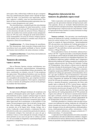 nitiva para o fato, embora haja evidências de que a norepine-    Diagnóstico laboratorial dos
frina seja catabolizada pelo próprio tumor. Quando há hiper-
tensão ela tende a ser paroxística com taquicardia, palpita-     tumores da glândula supra-renal
ções, sudorese e cefaléia, como nos feocromocitomas. Ges-
tantes de fetos com neuroblastoma podem apresentar estes sin-          Todos os pacientes com tumores adrenais, especialmente
tomas, os quais desaparecem com o parto.                         aqueles que não apresentam síndrome de hipersecreção endó-
     Nos neuroblastomas, a metabolização das catecolaminas       crina aparente, devem ser avaliados laboratorialmente para
dá-se com grande produção de ácido homovanílico e ácido          exclusão definitiva de hipercortisolismo, hiperaldosteronismo,
vanilmandélico de tal sorte que 95% dos pacientes têm um ou      hiperandrogenismo e hipersecreção de catecolaminas. A tabe-
os dois elementos elevados em urina de 24 horas. Biópsia as-     la 4 apresenta de forma sumária os exames hormonais no diag-
pirativa de medula óssea mostra pseudo-rosetas patognomô-        nóstico de massas adrenais.
nicas em 70% dos casos. Dosagem de ácido homovanílico e
ácido vanilmandélico em urina de 24 horas e biópsia aspirati-          Tumores corticais - Nos pacientes com manifestações
va de medula óssea constituem os métodos mais eficazes no        clínicas de Síndrome de Cushing, a medida da excreção de 24
diagnóstico clínico de neuroblastoma.                            horas do cortisol urinário livre é recomendada como exame
                                                                 inicial na suspeita de hipercortisolismo. Aproximadamente
     Ganglioneuroma - É a forma benigna de neuroblasto-          90% dos pacientes com síndrome de Cushing apresentam va-
ma. Não metastatizam. Após ressecção cirúrgica pode haver        lores de cortisol urinário livre superiores a 200 µg/24 horas,
recorrência local com grande morbidade se houver invasão         enquanto 97% dos indivíduos normais apresentam valores in-
dos forames intervertebrais e de outras estruturas vizinhas.     feriores a 100 µg/24 horas.
                                                                       Níveis plasmáticos baixos do hormônio adrenocortico-
    Ganglioneuroblastoma - É uma forma intermediária de          trófico (ACTH < 5 pg/ml) associados a concentrações plasmáti-
neuroblastoma e ganglioneuroma.                                  cas elevadas de cortisol indicam atividade adrenal autônoma, isto
                                                                 é, independente do controle do eixo hipotálamo-hipofisário. Tes-
Tumores do estroma,                                              tes dinâmicos endócrinos podem contribuir para o diagnóstico
                                                                 diferencial da síndrome de Cushing causada por neoplasias fun-
vasos e nervos                                                   cionantes adrenocorticais das formas de síndrome Cushing
                                                                 ACTH-dependente. Estes incluem o clássico teste de supressão
     São os fibromas, lipomas, miomas, mielolipomas, neu-        com doses elevadas de dexametasona (8 mg), e os testes de estí-
rofibromas, neurinomas, angiomiolipomas, hemangiomas,            mulo com o hormônio corticotrófico ovino (CRH) e a deamino-
hamartomas e suas correspondentes formas sarcomatosas. São       D-arginina vasopressina (DDAVP). Desta forma, pacientes com
raros, constituindo, no conjunto, cerca de 1% das neoplasias     síndrome de Cushing que apresentam cortisol plasmático eleva-
das supra-renais. Não produzem hormônios e por isso não têm      do e que após receberem 8 mg de dexametasona à meia-noite
quadro clínico característico. Quando se manifestam, o fazem     mantenham níveis elevados (não-suprimidos) na manhã seguin-
em conseqüência do tamanho físico, que comprime estruturas       te, têm o diagnóstico de síndrome de Cushing não-dependente
vizinhas, ou tornam-se palpáveis. Neste aspecto, comportam-      de ACTH. Os testes de estímulo com hormônio corticotrófico
se como os tumores do parênquima cortical ou do parênqui-        bovino e deamino-D-arginina vasopressina são feitos pela
ma medular não-funcionantes.                                     manhã. Após a colheita de ACTH e cortisol basais, adminis-
                                                                 tra-se uma ou outra das substâncias. Meia hora após, colhem-
Tumores metastáticos                                             se novamente amostras para dosagem de ACTH e cortisol sé-
                                                                 ricos. Se houver aumento destes hormônios é provável que
      As supra-renais albergam metástases de neoplasias com      haja síndrome de Cushing dependente de ACTH e portanto de
freqüência sobrepujada apenas pelo fígado e pulmões. Pro-        origem extra-adrenal. Se não houver aumento destes hormô-
porcionalmente ao peso, ocupam o primeiro lugar na sede de       nios após o estímulo, conclui-se que a produção de corticoste-
metástases. As lesões são bilaterais em 50% dos casos. Os tu-    róides é autônoma pela supra-renal e portanto independente do
mores primários que mais fornecem as metástases para as glân-    ACTH hipofisário ou de tumor produtor de ACTH ectópico.
dulas supra-renais são os melanomas, os dos pulmões e os da            Esteróides plasmáticos e urinários estão elevados em pa-
mama. Em porcentagem menor vêm os de útero, bexiga, prós-        cientes com síndrome de cushing, síndromes de virilização ou
tata, cólon, estômago, esôfago, fígado e vias biliares. Raros    mistas causadas por tumores corticais funcionantes. Estes in-
ou ausentes são os de língua, boca, faringe, laringe, reto e     cluem: dosagens séricas de androstenediona, deidroepiandros-
ovário. Conhecido o tumor primário, o tratamento fica esta-      terona, deidroepiandrosterona sulfato, testosterona, 11-deo-
belecido de acordo com a característica particular de cada um.   xicortisol, cortisol e aldosterona e dosagens urinárias de 17-
O tratamento cirúrgico fica reservado aos casos em que a         hidroxiesteroidase, 17-cetoesteróides.
metástase é única e existe indicação de remoção cirúrgica do           A supressão da atividade plasmática de renina associada a
tumor primário ou nos casos em que não se conhece o primá-       níveis plasmáticos elevados de aldosterona estabelece o diagnós-
rio e há necessidade de diagnóstico anatomopatológico para       tico laboratorial de tumores adrenocorticais secretores de aldos-
prognóstico e terapêutica.                                       terona em pacientes com hipertensão arterial e hipocalemia.

150           GUIA PRÁTICO DE UROLOGIA
 
