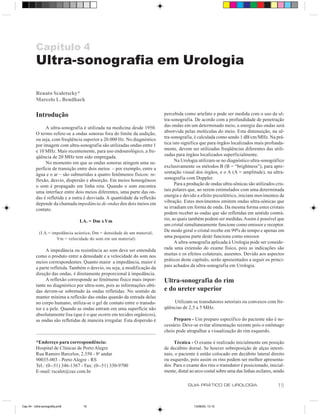 Capítulo 4
          Ultra-sonografia em Urologia

          Renato Scaletscky*
          Marcelo L. Bendhack

          Introdução                                                       percebida como artefato e pode ser medida com o uso da ul-
                                                                           tra-sonografia. De acordo com a profundidade de penetração
               A ultra-sonografia é utilizada na medicina desde 1950.      das ondas em um determinado meio, a energia das ondas será
          O termo refere-se a ondas sonoras fora do limite da audição,     absorvida pelas moléculas do meio. Esta diminuição, na ul-
          ou seja, com freqüência superior a 20.000 Hz. No diagnóstico     tra-sonografia, é calculada como sendo 1 dB/cm/MHz. Na prá-
          por imagem com ultra-sonografia são utilizadas ondas entre 1     tica isto significa que para órgãos localizados mais profunda-
          e 10 MHz. Mais recentemente, para uso endourológico, a fre-      mente, devem ser utilizadas freqüências diferentes das utili-
          qüência de 20 MHz tem sido empregada.                            zadas para órgãos localizados superficialmente.
               No momento em que as ondas sonoras atingem uma su-                Na Urologia utilizam-se no diagnóstico ultra-sonográfico
          perfície de transição entre dois meios – por exemplo, entre a    exclusivamente os métodos B (B = “brightness”), para apre-
          água e o ar – são submetidas a quatro fenômenos físicos: re-     sentação visual dos órgãos, e o A (A = amplitude), na ultra-
          flexão, desvio, dispersão e absorção. Em meios homogêneos        sonografia com Doppler.
          o som é propagado em linha reta. Quando o som encontra                 Para a produção de ondas ultra-sônicas são utilizados cris-
          uma interface entre dois meios diferentes, uma parte das on-     tais polares que, ao serem estimulados com uma determinada
          das é refletida e a outra é desviada. A quantidade da reflexão   energia e devido a efeito piezelétrico, iniciam movimentos de
          depende da chamada impedância de ondas dos dois meios em         vibração. Estes movimentos emitem ondas ultra-sônicas que
          contato.                                                         se irradiam em forma de onda. Da mesma forma estes cristais
                                                                           podem receber as ondas que são refletidas em sentido contrá-
                                I.A. = Dm x Vm                             rio, as quais também podem ser medidas. Assim é possível que
                                                                           um cristal simultaneamente funcione como emissor e receptor.
            (I.A.= impedância acústica; Dm = densidade de um material;
                                                                           De modo geral o cristal recebe em 99% do tempo e apenas em
                     Vm = velocidade do som em um material)
                                                                           uma pequena parte deste funciona como emissor.
                                                                                 A ultra-sonografia aplicada à Urologia pode ser conside-
                A impedância ou resistência ao som deve ser entendida      rada uma extensão do exame físico, pois as indicações são
          como o produto entre a densidade e a velocidade do som nos       muitas e os efeitos colaterais, ausentes. Devido aos aspectos
          meios correspondentes. Quanto maior a impedância, maior é        práticos deste capítulo, serão apresentados a seguir os princi-
          a parte refletida. Também o desvio, ou seja, a modificação da    pais achados da ultra-sonografia em Urologia.
          direção das ondas, é diretamente proporcional à impedância.
                A reflexão corresponde ao fenômeno físico mais impor-      Ultra-sonografia do rim
          tante no diagnóstico por ultra-som, pois as informações obti-
          das devem-se sobretudo às ondas refletidas. No sentido de        e do ureter superior
          manter mínima a reflexão das ondas quando da entrada delas
          no corpo humano, utiliza-se o gel de contato entre o transdu-        Utilizam-se transdutores setoriais ou convexos com fre-
          tor e a pele. Quando as ondas entram em uma superfície não       qüências de 2,5 a 5 MHz.
          absolutamente lisa (que é o que ocorre em tecidos orgânicos),
          as ondas são refletidas de maneira irregular. Esta dispersão é        Preparo - Um preparo específico do paciente não é ne-
                                                                           cessário. Deve-se evitar alimentação recente pois o estômago
                                                                           cheio pode atrapalhar a visualização do rim esquerdo.

          *Endereço para correspondência:                                       Técnica - O exame é realizado inicialmente em posição
          Hospital de Clínicas de Porto Alegre                             de decúbito dorsal. Se houver sobreposição de alças intesti-
          Rua Ramiro Barcelos, 2.350 - 8o andar                            nais, o paciente é então colocado em decúbito lateral direito
          90035-003 - Porto Alegre - RS                                    ou esquerdo, pois assim os rins podem ser melhor apresenta-
          Tel.: (0--51) 346-1367 - Fax: (0--51) 330-9700                   dos. Para o exame dos rins o transdutor é posicionado, inicial-
          E-mail: rscalet@zaz.com.br                                       mente, distal ao arco costal sobre uma das linhas axilares, sendo

                                                                                       GUIA PRÁTICO DE UROLOGIA                         15


Cap 04 - Ultra-sonografia.pm6     15                                                       13/06/00, 13:10
 