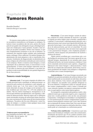 Capítulo 28
Tumores Renais
Ronaldo Damião*
Fabrício Borges Carrerette



Introdução                                                             Oncocitoma - É um tumor benigno variante do adeno-
                                                                 ma, composto de células chamadas de oncócitos e que pode
                                                                 se originar em outros órgãos como a tireóide, a paratireóide e
     Os tumores renais podem ser classificados em primários
                                                                 a adrenal. O oncocitoma é radiologicamente parecido com o
ou secundários (metastáticos), em benignos ou malignos. Os
                                                                 adenocarcinoma renal: possui uma cápsula bem definida, não
tumores renais secundários não são raros, porém eles fazem
                                                                 apresenta hemorragia e tem coloração marrom, diferencian-
parte de um quadro mais abrangente em que a abordagem prin-
                                                                 do-se do adenocarcinoma, que tem cor amarelada. No corte
cipal está voltada para o tumor primário, ficando o trato uri-
                                                                 histológico ele se apresenta como um tumor mais organizado
nário em um plano secundário. Dentre estes tumores, os que
                                                                 e com características benignas, como citoplasma granular e
mais freqüentemente acometem os rins são os linfomas e as
                                                                 eosinófilo, núcleo pequeno sem proeminência do nucléolo e
metástases dos seguintes órgãos: pulmão, pele (melanoma),
                                                                 ausência de mitoses.
mama, estômago, cólon e pâncreas. Os tumores benignos fre-
                                                                       Alguns autores acreditam que o oncocitoma seja a ver-
qüentemente são muito pequenos e não se manifestam clini-
                                                                 são benigna do carcinoma renal. Este tumor, apesar de ser con-
camente. Geralmente são diagnosticados incidentalmente em
                                                                 siderado benigno, dependendo do seu tamanho pode causar
peças cirúrgicas de nefrectomia realizadas por outros motivos
                                                                 infiltração da Gerota e até mesmo metástases a distância. Como
ou em autópsias. Dentre os tumores renais benignos, os mais
                                                                 já foi comentado anteriormente neste capítulo, o diagnóstico
importantes são os adenomas renais, os oncocitomas e os an-
                                                                 diferencial entre tumor benigno e adenocarcinoma é muito
giomiolipomas. O tumor renal maligno representa cerca de
                                                                 difícil de ser comprovado clinicamente; desta forma, esses tu-
3% de todos os cânceres dos seres humanos, e sua maior im-
                                                                 mores geralmente são tratados como malignos e o diagnóstico
portância reside na possibilidade de cura quando diagnostica-
                                                                 é realizado com o exame histopatológico.
do em fases precoces.
                                                                      Angiomiolipoma - É um tumor benigno encontrado com
Tumores renais benignos                                          freqüência nos pacientes portadores de esclerose tuberosa. Esse
                                                                 tumor também pode ser encontrado em indivíduos não-porta-
     Adenoma renal - É um tumor originário do túbulo con-        dores desta síndrome. Estes tumores são geralmente múlti-
tornado proximal muito semelhante ao adenocarcinoma e se         plos e bilaterais, seu tamanho varia, podendo ultrapassar os
caracteriza pela ausência de metástases e pelo tamanho, ge-      20 cm de diâmetro. O diagnóstico pode ser realizado através
ralmente menor que 3 cm. Este tumor é mais freqüente-            dos exames complementares; como o tumor é formado por
mente detectado em peças de cirurgia ou de necropsia, com        vasos, músculo e gordura, seu aspecto é característico ao ultra-
uma incidência que varia entre 7% e 23% das autópsias em         som, no qual aparece como massa hiperecogênica.
adultos. Não há critérios histológicos, histoquímicos ou de           Na tomografia computadorizada podemos medir a den-
microscopia eletrônica que diferenciem, com segurança, o ade-    sidade do tumor que se apresenta negativa, pois o angiomioli-
noma do adenocarcinoma. Peterson sugere que os adenomas          poma tem o tecido gorduroso como um dos seus principais
renais encontrados em peças de nefrectomia sejam classifica-     componentes. A abordagem recomendada é o acompanhamen-
dos como carcinomas de células renais de baixo potencial para    to com monitorização por exames complementares quando os
metástases. Na prática não há como diferenciar o tumor be-       tumores forem pequenos (menores que 3 cm) e não causarem
nigno do maligno e a conduta é tratar qualquer massa renal       dor ou obstrução do sistema coletor renal. Nos casos de tumo-
sólida como adenocarcinoma.                                      res grandes ou que provoquem as alterações descritas, o trata-
                                                                 mento pode ser a enucleação ou a nefrectomia parcial.

                                                                      Nefroma cístico multilocular - Caracteriza-se por uma
*Endereço para correspondência:                                  massa renal formada por múltiplos cistos não-comunicantes.
Rua Voluntários da Pátria, 445 - sala 1.411                      Geralmente são maiores que 10 cm e podem acometer crian-
22270-000 - Rio de Janeiro - RJ                                  ças e adultos, predominando, neste último caso, no sexo femi-
Tel.: (0--21) 539-0072                                           nino.

                                                                             GUIA PRÁTICO DE UROLOGIA                      153
 
