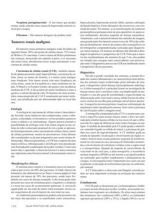 Neoplasia justaglomerular - É um tumor que produz            hipercalcemia, hipertensão arterial, febre, anemia e alteração
renina, sendo uma das raras causas de hipertensão arterial cu-    da função hepática. Estas alterações são reversíveis com a re-
rável por cirurgia.                                               tirada do tumor. No entanto, se as manifestações da síndrome
                                                                  paraneoplásica permanecerem no pós-operatório ou aparece-
      Fibromas - São tumores benignos da medula renal.            rem tardiamente, devemos suspeitar de doença metastática.
                                                                  Atualmente, com o desenvolvimento dos métodos de imagem,
Tumores renais malignos                                           uma grande parte dos tumores renais (cerca de 30%) são acha-
                                                                  dos incidentalmente, através de exames ultra-sonográficos ou
     Os tumores renais primários malignos estão divididos da      de tomografias computadorizadas realizadas para diagnosti-
seguinte forma: 86% carcinoma de células renais, 12% tumor        car outras doenças. Os tumores incidentais têm alterado a abor-
de Wilms e 2% sarcomas. Como o tumor de Wilms predomina           dagem terapêutica e o prognóstico do CCR. Visto que a maio-
nas crianças, merecendo um capítulo à parte, e os sarcomas        ria dos incidentalomas são menores do que 5 cm, eles podem
são muito raros, abordaremos neste artigo unicamente o car-       ser tratados por cirurgias mais conservadoras com preserva-
cinoma de células renais.                                         ção renal. O diagnóstico precoce do CCR tem melhorado muito
                                                                  o prognóstico destes pacientes.
      Carcinoma de células renais (CCR) - também chama-
                                                                  Diagnóstico
do de adenocarcinoma renal, hipernefroma, carcinoma de cé-
                                                                        Devido à grande variedade dos sintomas, a inespecifici-
lulas claras ou tumor de Grawitz, é o tumor renal maligno
                                                                  dade dos exames laboratoriais e as características bem defini-
mais freqüente. Este tumor ocorre com mais freqüência em
                                                                  das dos tumores renais evidenciadas pelos métodos de ima-
certas áreas, como na Escandinávia e mais raramente no Ja-
                                                                  gem, o diagnóstico desta doença é principalmente radiológi-
pão. O Brasil e os Estados Unidos são países com incidência
                                                                  co. A ultra-sonografia é o principal exame na investigação de
mediana do CCR. A faixa etária de maior incidência é entre a
                                                                  massas renais, pois o seu baixo custo, sua simplicidade na rea-
quinta e a sétima década de vida. Os homens são mais acome-
                                                                  lização e o seu alto grau de sensibilidade e especificidade na
tidos, numa proporção de 2:10. É usualmente um tumor unila-
                                                                  diferenciação entre cisto renal e massa sólida fizeram do ultra-
teral, sem predileção por um determinado lado ou local dos
                                                                  som o exame de escolha para avaliação inicial destes pacien-
rins.
                                                                  tes. A urografia excretora permite visualizar a deformação da
                                                                  arquitetura renal causada pelas massas, bem como a presença
Etiologia                                                         de calcificações sobre a imagem renal.
      A etiologia do carcinoma de células renais é desconheci-          A tomografia computadorizada (CT) é o exame mais sen-
da, havendo várias hipóteses não-comprovadas, como o taba-        sível e específ ico para avaliar massas renais e deve ser reali-
gismo, a obesidade, os hormônios e certos produtos químicos       zada para estadiar massas sólidas ou nos casos em que o ultra-
como o cádmio e as nitrosaminas. Alguns autores aventam a         som não foi capaz de diferenciar entre tumor benigno ou ma-
possibilidade de etiologia viral. Este tumor origina-se nas cé-   ligno. A medida da densidade pela CT pode ajudar a identifi-
lulas do tubo contornado proximal do rim e pode se apresen-       car conteúdo líquido ou sólido do tumor e a presença de gor-
tar histologicamente como carcinoma de células claras, tumor      dura nos casos de angiomiolipoma. A CT também ajuda no
de células granulosas, mistos ou sarcomatosos. Estes últimos      estudo do tamanho, localização e envolvimento de órgãos vi-
são considerados os de pior prognóstico por serem menos di-       zinhos. Através deste exame podemos suspeitar de trombo tu-
ferenciados. Macroscopicamente, o CCR tem o aspecto de uma        moral na veia renal ou cava, presença de linfonodos acometi-
massa esférica, esbranquiçada e envolta por uma pseudocáp-        dos e envolvimento de estruturas vizinhas como a supra-renal
sula formada pela condensação de tecidos vizinhos. Como esse      e o retroperitôneo. Quando há suspeita de envolvimento da
tumor não é capsulado, a fáscia de Gerota é a única estrutura     veia renal ou da veia cava, a ultra-sonografia, a ressonância
que representa uma barreira natural à disseminação extra-re-      nuclear magnética (RNM) ou até mesmo a cavografia podem
nal.                                                              ser realizadas para melhor estadiamento e planejamento da
                                                                  cirurgia. A arteriografia renal é importante nos casos em que
Manifestações clínicas                                            se planeja a realização de nefrectomias parciais ou emboliza-
      O sintoma mais comum é a hematúria micro ou macros-         ção tumoral.
cópica que ocorre em 60% dos pacientes. A tríade clássica de            A CT helicoidal e o ultra-som com Doppler colorido po-
hematúria, dor abdominal ou no flanco e massa palpável está       dem ser uma importante evolução na avaliação dos tumores
presente em menos de 10% dos pacientes, sendo mais fre-           renais.
qüente nos casos de doença avançada. A dor óssea pode estar
presente nos casos de metástases para o esqueleto e a dispnéia    Estadiamento
e a tosse nos casos de acometimento pulmonar. A varicocele             O CCR pode se disseminar por via hematogênica, linfáti-
aguda pode ser um sinal de tumor renal avançado; nesses ca-       ca ou por invasão direta dos tecidos vizinhos, acarretando me-
sos suspeitamos de envolvimento da veia renal ou cava.            tástases loco-regionais ou a distância. Os sítios mais comuns
      As síndromes paraneoplásicas podem estar presentes em       das metástases são o pulmonar (40% a 60%), os linfonodos
um terço dos pacientes e se manifestam como eritrocitose,         regionais periaórticos (20% a 35%), o fígado (30%) e os os-


154           GUIA PRÁTICO DE UROLOGIA
 