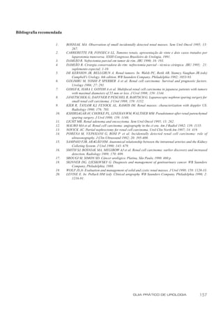 Bibliografia recomendada

                    1.     BOSNIAK MA. Observation of small incidentally detected renal masses. Sem Urol Oncol 1995; 13:
                              267.
                    2.     CARRERETTE FB, FONSECA LL. Tumores renais, apresentação de vinte e dois casos tratados por
                              laparotomia transversa. XXIII Congresso Brasileiro de Urologia, 1991.
                    3.     DAMIÃO R. Nefrectomia parcial em tumor de rim. JBU 1990; 16: 193.
                    4.     DAMIÃO R. Cirurgia conservadora do rim: nefrectomia parcial - técnica cirúrgica. JBU 1995; 21:
                              suplemento especial; 1-10.
                    5.     DE KERNION JB, BELLGRUN A. Renal tumors. In: Walsh PC, Retik AB, Stamey, Vaughan JR.(eds)
                              Campbell’s Urology. 6th edition. WB Saunders Company. Philadelphia 1992; 1053-93.
                    6.     GOLIMBU M, YOSHI P SPERBER A et al. Renal cell carcinoma: Survival and prognostic factors.
                                                   ,
                              Urology 1986; 27: 291.
                    7.     GOHJI K, HARA I, GOTOH A et al. Multifocal renal cell carcinoma in japanese patients with tumors
                              with maximal diameters of 55 mm or less. J Urol 1998; 159: 1144.
                    8.     JANETSCHEK G, DAFFNER P PESCHEL R, BARTSCH G. Laparoscopic nephron sparing surgery for
                                                         ,
                              small renal cell carcinoma. J Urol 1998; 159: 1152.
                    9.     KIER R, TAYLOR KJ, FEYOCK AL, RAMOS IM. Renal masses: characterization with doppler US.
                              Radiology 1990; 176: 703.
                    10.    KSHIRSAGAR AV, CHOYKE PL, LINEHAN WM, WALTHER MM. Pseudotumor after renal parenchymal
                              sparing surgery. J Urol 1998; 159: 1148.
                    11.    LICHT MR. Renal adenoma and oncocytoma. Sem Urol Oncol 1995; 13: 262.
                    12.    MAURO MA et al. Renal cell carcinoma: angiography in the ct era. Am J Radiol 1982; 139; 1135.
                    13.    NOVICK AC. Partial nephrectomy for renal cell carcinoma. Urol Clin North Am 1987; 14: 419.
                    14.    PORENA M, VEPASIANI G, ROSI P et al. Incidentally detected renal cell carcinoma: role of
                              ultrasonography. J Clin Ultrasound 1992; 20: 395-400.
                    15.    SAMPAIO FJB, ARAGÃO HM. Anatomical relationship between the intrarenal arteries and the Kidney
                              Colleting System. J Urol 1990; 143: 679.
                    16.    SMITH SJ, BOSNIAK MA, MEGIBOW AJ et al. Renal cell carcinoma: earlier discovery and increased
                              detection. Radiology 1989; 170: 699.
                    17.    SROUGI M, SIMON SD. Câncer urológico. Platina, São Paulo, 1990. 460 p.
                    18.    SKINNER DG, LIESKOVSKY G. Diagnosis and management of genitourinary cancer. WB Saunders
                              Company, Philadelphia, 1988.
                    19.    WOLF JS Jr. Evaluation and management of solid and cystic renal masses. J Urol 1998; 159: 1120-33.
                    20.    LEVINE E. In: Pollack HM (ed). Clinical urography. WB Saunders Company, Philadelphia 1990; 2:
                              1216-91.




                                                                         GUIA PRÁTICO DE UROLOGIA                      157
 