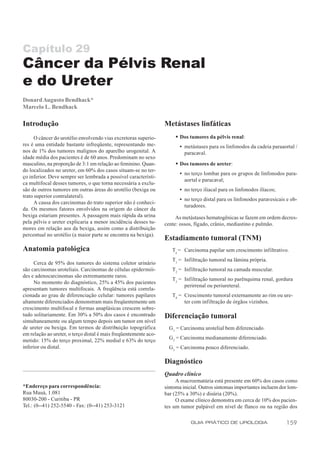 Capítulo 29
Câncer da Pélvis Renal
e do Ureter
Donard Augusto Bendhack*
Marcelo L. Bendhack

Introdução                                                        Metástases linfáticas
      O câncer do urotélio envolvendo vias excretoras superio-        w Dos tumores da pélvis renal:
res é uma entidade bastante infreqüente, representando me-               • metástases para os linfonodos da cadeia paraaortal /
nos de 1% dos tumores malignos do aparelho urogenital. A                   paracaval.
idade média dos pacientes é de 60 anos. Predominam no sexo
masculino, na proporção de 3:1 em relação ao feminino. Quan-          w Dos tumores de ureter:
do localizados no ureter, em 60% dos casos situam-se no ter-
                                                                         • no terço lombar para os grupos de linfonodos para-
ço inferior. Deve sempre ser lembrada a possível característi-
                                                                           aortal e paracaval;
ca multifocal desses tumores, o que torna necessária a exclu-
são de outros tumores em outras áreas do urotélio (bexiga ou             • no terço iliacal para os linfonodos ilíacos;
trato superior contralateral).
                                                                         • no terço distal para os linfonodos paravesicais e ob-
      A causa dos carcinomas do trato superior não é conheci-
                                                                           turadores.
da. Os mesmos fatores envolvidos na origem do câncer da
bexiga estariam presentes. A passagem mais rápida da urina             As metástases hematogênicas se fazem em ordem decres-
pela pélvis e ureter explicaria a menor incidência desses tu-     cente: ossos, fígado, crânio, mediastino e pulmão.
mores em relação aos da bexiga, assim como a distribuição
percentual no urotélio (a maior parte se encontra na bexiga).
                                                                  Estadiamento tumoral (TNM)
Anatomia patológica                                                  Ta = Carcinoma papilar sem crescimento infiltrativo.
                                                                     T1 = Infiltração tumoral na lâmina própria.
     Cerca de 95% dos tumores do sistema coletor urinário
são carcinomas uroteliais. Carcinomas de células epidermói-          T2 = Infiltração tumoral na camada muscular.
des e adenocarcinomas são extremamente raros.
                                                                     T3 = Infiltração tumoral no parênquima renal, gordura
     No momento do diagnóstico, 25% a 45% dos pacientes
                                                                          perirrenal ou periureteral.
apresentam tumores multifocais. A freqüência está correla-
cionada ao grau de diferenciação celular: tumores papilares          T4 = Crescimento tumoral externamente ao rim ou ure-
altamente diferenciados demonstram mais freqüentemente um                 ter com infiltração de órgãos vizinhos.
crescimento multifocal e formas anaplásicas crescem sobre-
tudo solitariamente. Em 30% a 50% dos casos é encontrado          Diferenciação tumoral
simultaneamente ou algum tempo depois um tumor em nível
de ureter ou bexiga. Em termos de distribuição topográfica          G1 = Carcinoma urotelial bem diferenciado.
em relação ao ureter, o terço distal é mais freqüentemente aco-
                                                                    G2 = Carcinoma medianamente diferenciado.
metido: 15% do terço proximal, 22% medial e 63% do terço
inferior ou distal.                                                 G3 = Carcinoma pouco diferenciado.

                                                                  Diagnóstico
                                                                  Quadro clínico
                                                                       A macroematúria está presente em 60% dos casos como
*Endereço para correspondência:                                   sintoma inicial. Outros sintomas importantes incluem dor lom-
Rua Mauá, 1.081                                                   bar (25% a 30%) e disúria (20%).
80030-200 - Curitiba - PR                                              O exame clínico demonstra em cerca de 10% dos pacien-
Tel.: (0--41) 252-5540 - Fax: (0--41) 253-3121                    tes um tumor palpável em nível de flanco ou na região dos

                                                                              GUIA PRÁTICO DE UROLOGIA                    159
 