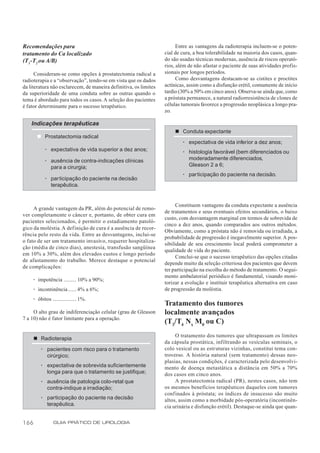 Recomendações para                                                      Entre as vantagens da radioterapia incluem-se o poten-
tratamento do Ca localizado                                       cial de cura, a boa tolerabilidade na maioria dos casos, quan-
(T1-T2 ou A/B)                                                    do são usadas técnicas modernas, ausência de riscos operató-
                                                                  rios, além de não afastar o paciente de suas atividades profis-
      Consideram-se como opções à prostatectomia radical a        sionais por longos períodos.
radioterapia e a “observação”, tendo-se em vista que os dados           Como desvantagens destacam-se as cistites e proctites
da literatura não esclarecem, de maneira definitiva, os limites   actínicas, assim como a disfunção erétil, comumente de início
da superioridade de uma conduta sobre as outras quando o          tardio (30% a 50% em cinco anos). Observa-se ainda que, como
tema é abordado para todos os casos. A seleção dos pacientes      a próstata permanece, a natural radiorresistência de clones de
é fator determinante para o sucesso terapêutico.                  células tumorais favorece a progressão neoplásica a longo pra-
                                                                  zo.

    Indicações terapêuticas
                                                                      n Conduta expectante
        n Prostatectomia radical
                                                                          · expectativa de vida inferior a dez anos;
            · expectativa de vida superior a dez anos;                    · histologia favorável (bem diferenciados ou
            · ausência de contra-indicações clínicas                        moderadamente diferenciados,
              para a cirurgia;                                              Gleason 2 a 6;
                                                                          · par ticipação do paciente na decisão.
            · participação do paciente na decisão
              terapêutica.


                                                                        Constituem vantagens da conduta expectante a ausência
     A grande vantagem da PR, além do potencial de remo-
                                                                  de tratamentos e seus eventuais efeitos secundários, o baixo
ver completamente o câncer e, portanto, de obter cura em
                                                                  custo, com desvantagem marginal em termos de sobrevida de
pacientes selecionados, é permitir o estadiamento patoló-
                                                                  cinco a dez anos, quando comparados aos outros métodos.
gico da moléstia. A definição de cura é a ausência de recor-
                                                                  Obviamente, como a próstata não é removida ou irradiada, a
rência pelo resto da vida. Entre as desvantagens, inclui-se
                                                                  probabilidade de progressão é inegavelmente superior. A pos-
o fato de ser um tratamento invasivo, requerer hospitaliza-
                                                                  sibilidade de seu crescimento local poderá comprometer a
ção (média de cinco dias), anestesia, transfusão sangüínea
                                                                  qualidade de vida do paciente.
em 10% a 30%, além dos elevados custos e longo período
                                                                        Conclui-se que o sucesso terapêutico das opções citadas
de afastamento do trabalho. Merece destaque o potencial
                                                                  depende muito da seleção criteriosa dos pacientes que devem
de complicações:
                                                                  ter participação na escolha do método de tratamento. O segui-
                                                                  mento ambulatorial periódico é fundamental, visando moni-
      · impotência ......... 10% a 90%;
                                                                  torizar a evolução e instituir terapêutica alternativa em caso
      · incontinência ...... 4% a 6%;                             de progressão da moléstia.
      · óbitos ................. 1%.
                                                                  Tratamento dos tumores
     O alto grau de indiferenciação celular (grau de Gleason      localmente avançados
7 a 10) não é fator limitante para a operação.
                                                                  (T3/T4 Nx M0 ou C)
                                                                       O tratamento dos tumores que ultrapassam os limites
      n Radioterapia
                                                                  da cápsula prostática, infiltrando as vesículas seminais, o
          · pacientes com risco para o tratamento                 colo vesical ou as estruturas vizinhas, constitui tema con-
            cirúrgico;                                            troverso. A história natural (sem tratamento) dessas neo-
                                                                  plasias, nessas condições, é caracterizada pelo desenvolvi-
          · expectativa de sobrevida suficientemente              mento de doença metastática a distância em 50% a 70%
            longa para que o tratamento se justifique;            dos casos em cinco anos.
          · ausência de patologia colo-retal que                       A prostatectomia radical (PR), nestes casos, não tem
            contra-indique a irradiação;                          os mesmos benefícios terapêuticos daqueles com tumores
                                                                  confinados à próstata; os índices de insucesso são muito
          · participação do paciente na decisão                   altos, assim como a morbidade pós-operatória (incontinên-
            terapêutica.                                          cia urinária e disfunção erétil). Destaque-se ainda que quan-


166              GUIA PRÁTICO DE UROLOGIA
 
