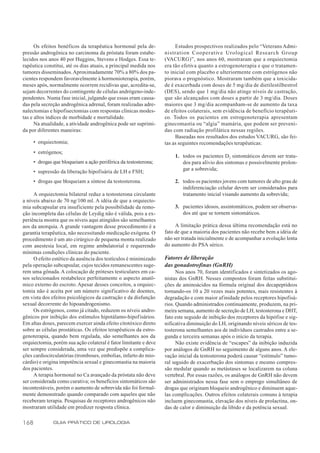 Os efeitos benéficos da terapêutica hormonal pela de-            Estudos prospectivos realizados pelo “Veterans Admi-
pressão androgênica no carcinoma da próstata foram estabe-        nistration Cooperative Urological Research Group
lecidos nos anos 40 por Huggins, Stevens e Hodges. Essa te-       (VACURG)”, nos anos 60, mostraram que a orquiectomia
rapêutica constitui, até os dias atuais, a principal medida nos   era tão efetiva quanto a estrogenoterapia e que o tratamen-
tumores disseminados. Aproximadamente 70% a 80% dos pa-           to inicial com placebo e ulteriormente com estrógenos não
cientes respondem favoravelmente à hormonioterapia, porém,        piorava o prognóstico. Mostraram também que a toxicida-
meses após, normalmente ocorrem recidivas que, acredita-se,       de é exacerbada com doses de 5 mg/dia de dietilestilbestrol
sejam decorrentes do contingente de células andrógeno-inde-       (DES), sendo que 1 mg/dia não atinge níveis de castração,
pendentes. Numa fase inicial, julgando que essas eram causa-      que são alcançados com doses a partir de 3 mg/dia. Doses
das pela secreção androgênica adrenal, foram realizadas adre-     maiores que 3 mg/dia acompanham-se de aumento da taxa
nalectomias e hipofisectomias com respostas clínicas modes-       de efeitos colaterais, sem evidência de benefício terapêuti-
tas e altos índices de morbidade e mortalidade.                   co. Todos os pacientes em estrogenoterapia apresentam
      Na atualidade, a atividade androgênica pode ser suprimi-    ginecomastia ou “algia” mamária, que podem ser preveni-
da por diferentes maneiras:                                       das com radiação profilática nessas regiões.
                                                                       Baseadas nos resultados dos estudos VACURG, são fei-
      • orquiectomia;                                             tas as seguintes recomendações terapêuticas:
      • estrógenos;
                                                                      1. todos os pacientes D2 sintomáticos devem ser trata-
      • drogas que bloqueiam a ação periférica da testosterona;          dos para alívio dos sintomas e possivelmente prolon-
                                                                         gar a sobrevida;
      • supressão da liberação hipofisária de LH e FSH;
      • drogas que bloqueiam a síntese da testosterona.               2. todos os pacientes jovens com tumores de alto grau de
                                                                         indiferenciação celular devem ser considerados para
     A orquiectomia bilateral reduz a testosterona circulante            tratamento inicial visando aumento da sobrevida;
a níveis abaixo de 70 ng/100 ml. A idéia de que a orquiecto-
mia subcapsular era insuficiente pela possibilidade da remo-          3. pacientes idosos, assintomáticos, podem ser observa-
ção incompleta das células de Leydig não é válida, pois a ex-            dos até que se tornem sintomáticos.
periência mostra que os níveis aqui atingidos são semelhantes
aos da anorquia. A grande vantagem desse procedimento é a              A limitação prática dessa última recomendação está no
garantia terapêutica, não necessitando medicação exógena. O       fato de que a maioria dos pacientes não recebe bem a idéia de
procedimento é um ato cirúrgico de pequena monta realizado        não ser tratada inicialmente e de acompanhar a evolução lenta
com anestesia local, em regime ambulatorial e requerendo          do aumento do PSA sérico.
mínimas condições clínicas do paciente.
     O efeito estético da ausência dos testículos é minimizado    Fatores de liberação
pela operação subcapsular, cujos tecidos remanescentes suge-      das gonadotrofinas (GnRH)
rem uma gônada. A colocação de próteses testiculares em ca-             Nos anos 70, foram identificados e sintetizados os ago-
sos selecionados restabelece perfeitamente o aspecto anatô-       nistas dos GnRH. Nesses compostos foram feitas substitui-
mico externo do escroto. Apesar desses conceitos, a orquiec-      ções de aminoácidos na fórmula original dos decapeptídeos
tomia não é aceita por um número significativo de doentes,        tornando-os 10 a 20 vezes mais potentes, mais resistentes à
em vista dos efeitos psicológicos da castração e da disfunção     degradação e com maior afinidade pelos receptores hipofisá-
sexual decorrente do hipoandrogenismo.                            rios. Quando administrados continuamente, produzem, na pri-
     Os estrógenos, como já citado, reduzem os níveis andro-      meira semana, aumento de secreção de LH, testosterona e DHT,
gênicos por inibição dos estímulos hipotálamo-hipofisários.       fato este seguido de inibição dos receptores da hipófise e sig-
Em altas doses, parecem exercer ainda efeito citotóxico direto    nificativa diminuição do LH, originando níveis séricos de tes-
sobre as células prostáticas. Os efeitos terapêuticos da estro-   tosterona semelhantes aos de indivíduos castrados entre a se-
genoterapia, quando bem regulada, são semelhantes aos da          gunda e terceira semanas após o início da terapia.
orquiectomia, porém sua ação colateral é fator limitante e deve         Não existe evidência de “escapes” da inibição induzida
ser sempre considerada, uma vez que predispõe a complica-         por análogos de GnRH no seguimento de alguns anos. A ele-
ções cardiocirculatórias (tromboses, embolias, infarto do mio-    vação inicial da testosterona poderá causar “estímulo” tumo-
cárdio) e origina impotência sexual e ginecomastia na maioria     ral seguido de exacerbação dos sintomas e mesmo compres-
dos pacientes.                                                    são medular quando as metástases se localizarem na coluna
     A terapia hormonal no Ca avançado da próstata não deve       vertebral. Por essas razões, os análogos de GnRH não devem
ser considerada como curativa; os benefícios sintomáticos são     ser administrados nessa fase sem o emprego simultâneo de
incontestáveis, porém o aumento de sobrevida não foi formal-      drogas que originam bloqueio androgênico e diminuem aque-
mente demonstrado quando comparado com aqueles que não            las complicações. Outros efeitos colaterais comuns à terapia
receberam terapia. Pesquisas de receptores androgênicos não       incluem ginecomastia, elevação dos níveis de prolactina, on-
mostraram utilidade em predizer resposta clínica.                 das de calor e diminuição da libido e da potência sexual.

168            GUIA PRÁTICO DE UROLOGIA
 