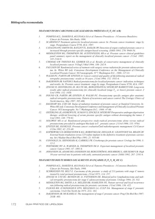 Bibliografia recomendada

                    TRATAMENTO DO CARCINOMA LOCALIZADO DA PRÓSTATA (T1/T2 OU A/B)

                    1.     POMPEO ACL, DAMIÃO R, AGUINAGA SA et al. Tumores Prostáticos - I Consenso Brasileiro:
                              Câncer de Próstata. São Paulo, 1998.
                    2.     SCARDINO P. Treatment option for localized prostate cancer. In: Prostate cancer treatment: stage by
                              stage. Postgraduate Course 9750, AUA, 1997.
                    3.     CATALONA WJ, SMITH DS, RATLIFF TL, BASLER JW. Detection of organ-confined prostate cancer is
                              increased through prostate-specific antigen-based screening. JAMA 1993; 270: 9948-54.
                    4.     MIDDLENTON RG, THOMPSON IM, AUSTENFEEDL MS et al. Prostate cancer clinical guidelines
                              panel summary report on the management of clinically localized prostate cancer. J Urol 1995;
                              145:2144-8.
                    5.     CHODAK GW THISTED RA, GERBER GS et al. Results of conservative management of clinically
                                         ,
                              localized prostate cancer. N Engl J Med 1994; 330: 242-8.
                    6.     PAULSON DF. Randomized series of tratment with surgery versus radiation for prostate adenocarcino-
                              ma. In: Wittes RE (ed). Consensus Development Conference on the Management of Clinically
                              Localized Prostate Cancer. NCI monographs. Nº 7. Washington D.C., 1988; 127-31.
                    7.     WALSH PC, PARTIN AW, EPSTEIN Jr. Cancer control and quality of life following anatomical radical
                              retropubic prostatectomy: results at 10 years. J Urol 1994; 152: 1831-6.
                    8.     DeKERNION JB, NAITOH J. Radical prostatectomy for localized prostatic cancer: indication, techniques
                              and results. In: Prostate cancer treatment: stage by stage. Postgraduate Course 9750, AUA, 1997.
                    9.     ZINCKE H, OESTERLING JE, BLUTE ML, BERGSTRATH EJ, MYERS RP, BARRETT DM. Long-term
                              results after radical prostatectomy for clinically localized (stage T2c or lower) prostate cancer. J
                              Urol 1994; 152: 1850.
                    10.    POUND CR, PARTIN AW, EPSTEIN JI, WALSH PC. Prostatectomy specific antigen after anatomic
                              radical retropubic prostatectomy. Pattern of recurrence and cancer control. The Urologic Clinics of
                              North America, May 1997; 395-406.
                    11.    BAGSHAW MA, COX GR. Status of radiation treatment of prostate cancer at Stanford University. In:
                              Wittes RE (ed). Consensus Development Conference and management of Clinically Localized Prostate
                              Cancer. NCI monographs. No 7. Washington D.C.; 1988: 47-60.
                    12.    OSTERLING JE,ANDREWS PE, SUMAN VJ, ZINCKE H, MYERS RP Preoperative androgen deprivation
                                                                                               .
                              therapy: artificial lowering of serum prostate specific antigen without downstaging the tumor. J
                              Urol 1993; 149: 779-92.
                    13.    SOLOWAY MS et al. Randomized prospective study-radical prostatectomy alone versus radical
                              prostatectomy preceded by androgen blockade in T prostate cancer. J. Urol 1996; 155: 976A.
                                                                                  2b
                    14.    EPSTEIN BE, HANKS GE. Prostate cancer: evaluation and radiotherapeutic management. CA Cancer
                              J Clin 1992; 42: 223-40.
                    15.    KOPROWSKI CD, BERKENSTOCK KG, BOROFSKI AM, ZIEGLER JC, LIGHTFOOT DA, BRADY LW.
                              External beam irradiation versus 125 iodine implant in the definitive treatment of prostate carcino-
                              ma. Int J Radiat Oncol Biol Phys 1991; 21: 955-60.
                    16.    CONNOLLY JA, SHINOHARA K, CARROLL PR. Criotherapy for prostate cancer. Urology Int 1996; 3:
                              12-3.
                    17.    WHITMORE WF Jr, WARNER JA, THOMPSON IM Jr. Expectant management of localized prostatic
                              cancer. Cancer 1991; 67: 1091-6.
                    18.    JOHANSON JE, ADAMI HO, ANDERSON SO, BERGSTRÖM R, HOLMBERG L, KRUSEMO UB. High
                              10-year survival rate in patients with early, untreated prostatic cancer. JAMA 1992; 267: 2191-6.

                    TRATAMENTO DOS TUMORES LOCALMENTE AVANÇADOS (T3/T 4 Nx M o OU C)

                    1.     POMPEO ACL, DAMIÃO R, AGUINAGA SA et al. Tumores Prostáticos - I Consenso Brasileiro:
                              Câncer de Próstata, São Paulo, 1998.
                    2.     SCHROEDER FH, BELT E. Carcinoma of the prostate: a study of 213 patients with stage C tumors
                              treated by total perineal prostatectomy. J Urol 1975; 114: 257.
                    3.     ZINCKE H, UTZ DC, BENSON RC Jr, PATTERSON DE. Bilateral pelvic lymphadenectomy and radi-
                              cal retropubic prostatectomy for stage C adenocarcinoma of prostate. Urology 1984; 24: 532.
                    4.     MIDDLETON RG, SMITH A Jr, MELZER RB, HAMILTON PE. Patient survival and local recurrence
                              rate following radical prostatectomy for prostatic carcinoma. J Urol 1986; 136: 422.
                    5.     FLOCKS RH, O’DONOGHUE EPN, MILLEMAN LA, CULP DA. Management of stage C prostatic
                              carcinoma. Urol Clin North Am 1975; 2(1): 163.
                    6.     DeKERNION JB, MUKAMEL E. The management of stage C prostate cancer. Prog Clin Biol Res 1987;
                              243B: 403.


172        GUIA PRÁTICO DE UROLOGIA
 