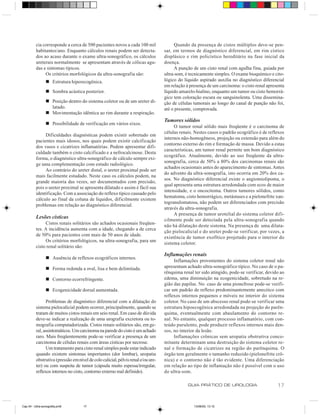 cia corresponde a cerca de 500 pacientes novos a cada 100 mil                Quando da presença de cistos múltiplos deve-se pen-
          habitantes/ano. Enquanto cálculos renais podem ser detecta-             sar, em termos de diagnóstico diferencial, em rim cístico
          dos ao acaso durante o exame ultra-sonográfico, os cálculos             displásico e rim policístico hereditário na fase inicial da
          ureterais normalmente se apresentam através de cólicas agu-             doença.
          das e sintomas típicos.                                                      A punção de um cisto renal com agulha fina, guiada por
               Os critérios morfológicos da ultra-sonografia são:                 ultra-som, é tecnicamente simples. O exame bioquímico e cito-
                 n Estrutura hiperecogênica.                                      lógico do líquido aspirado auxilia no diagnóstico diferencial
                                                                                  em relação à presença de um carcinoma: o cisto renal apresenta
                 n Sombra acústica posterior.                                     líquido amarelo-hialino, enquanto um tumor ou cisto hemorrá-
                                                                                  gico tem coloração escura ou sanguinolenta. Uma dissemina-
                 n Posição dentro do sistema coletor ou de um ureter di-          ção de células tumorais ao longo do canal de punção não foi,
                   latado.                                                        até o presente, comprovada.
                 n Movimentação idêntica ao rim durante a respiração.
                                                                                  Tumores sólidos
                 n Possibilidade de verificação em vários eixos.
                                                                                       O tumor renal sólido mais freqüente é o carcinoma de
                                                                                  células renais. Nestes casos o padrão ecográfico é de reflexos
               Dificuldades diagnósticas podem existir sobretudo em
                                                                                  internos não-homogêneos, projeção ou extensão para além do
          pacientes mais idosos, nos quais podem existir calcificação
                                                                                  contorno externo do rim e formação de massa. Devido a estas
          dos vasos e cicatrizes inflamatórias. Podem apresentar difi-
                                                                                  características, um tumor renal permite um bom diagnóstico
          culdade também o cisto calcificado e a nefrocalcinose. Desta
                                                                                  ecográfico. Atualmente, devido ao uso freqüente da ultra-
          forma, o diagnóstico ultra-sonográfico de cálculo sempre exi-
                                                                                  sonografia, cerca de 50% a 80% dos carcinomas renais são
          ge uma complementação com estudo radiológico.
                                                                                  achados ocasionais antes do aparecimento de sintomas. Antes
               Ao contrário do ureter distal, o ureter proximal pode ser
                                                                                  do advento da ultra-sonografia, isto ocorria em 20% dos ca-
          mais facilmente estudado. Neste caso os cálculos podem, na
                                                                                  sos. No diagnóstico diferencial existe o angiomiolipoma, o
          grande maioria das vezes, ser documentados com precisão,
                                                                                  qual apresenta uma estrutura arredondada com ecos de maior
          pois o ureter proximal se apresenta dilatado e assim é fácil sua
                                                                                  intensidade, e o oncocitoma. Outros tumores sólidos, como
          identificação. Com a associação do reflexo típico causado pelo
                                                                                  hematoma, cisto hemorrágico, metástases e a pielonefrite xan-
          cálculo ao final da coluna de líquidos, dificilmente existem
                                                                                  togranulomatosa, não podem ser diferenciados com precisão
          problemas em relação ao diagnóstico diferencial.
                                                                                  através da ultra-sonografia.
                                                                                       A presença de tumor urotelial do sistema coletor difi-
          Lesões císticas
                                                                                  cilmente pode ser detectada pela ultra-sonografia quando
               Cistos renais solitários são achados ocasionais freqüen-
                                                                                  não há dilatação deste sistema. Na presença de uma dilata-
          tes. A incidência aumenta com a idade, chegando a de cerca
                                                                                  ção pielocalicial e do ureter pode-se verificar, por vezes, a
          de 50% para pacientes com mais de 50 anos de idade.
                                                                                  existência de tumor exofítico projetado para o interior do
               Os critérios morfológicos, na ultra-sonografia, para um
                                                                                  sistema coletor.
          cisto renal solitário são:
                                                                                  Inflamações renais
                 n Ausência de reflexos ecográficos internos.
                                                                                       Inflamações provenientes do sistema coletor renal não
                 n Forma redonda a oval, lisa e bem delimitada.                   apresentam achado ultra-sonográfico típico. No caso de o pa-
                                                                                  rênquima renal ter sido atingido, pode-se verificar, devido ao
                 n Contorno ecorrefringente.                                      edema, uma diminuição na ecogenicidade, sobretudo na re-
                                                                                  gião das papilas. No caso de uma pionefrose pode-se verifi-
                 n Ecogenicidade dorsal aumentada.                                car um padrão de reflexo predominantemente anecóico com
                                                                                  reflexos internos pequenos e móveis no interior do sistema
                Problemas de diagnóstico diferencial com a dilatação do           coletor. No caso de um abscesso renal pode-se verificar uma
          sistema pielocalicial podem ocorrer, principalmente, quando se          estrutura hipoecogênica arredondada na projeção do parên-
          tratam de muitos cistos renais em seio renal. Em caso de dúvida         quima, eventualmente com abaulamento do contorno re-
          deve-se indicar a realização de uma urografia excretora ou to-          nal. No entanto, qualquer processo inflamatório, com con-
          mografia computadorizada. Cistos renais solitários são, em ge-          teúdo purulento, pode produzir reflexos internos mais den-
          ral, assintomáticos. Um carcinoma na parede do cisto é um achado        sos, no interior da lesão.
          raro. Mais freqüentemente pode-se verificar a presença de um                 Inflamações crônicas sem uropatia obstrutiva conco-
          carcinoma de células renais com áreas císticas por necrose.             mitante determinam uma destruição do sistema coletor re-
                Um tratamento para cisto renal simples pode estar indicado        nal e formação de cicatrizes na região do parênquima. O
          quando existem sintomas importantes (dor lombar), uropatia              órgão tem geralmente o tamanho reduzido (pielonefrite crô-
          obstrutiva (pressão em nível de colo calicial, pélvis renal e/ou ure-   nica) e o contorno não é tão evidente. Uma diferenciação
          ter) ou com suspeita de tumor (cápsula muito espessa/irregular,         em relação ao tipo de inflamação não é possível com o uso
          reflexos internos no cisto, contorno externo mal definido).             do ultra-som.

                                                                                              GUIA PRÁTICO DE UROLOGIA                      17


Cap 04 - Ultra-sonografia.pm6        17                                                          13/06/00, 13:10
 