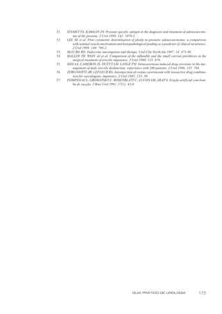 51.   STAMEY TA, KABALIN JN. Prostate specific antigen in the diagnosis and treatment of adenocarcino-
         ma of the prostate. J Urol 1989; 141: 1070-3.
52.   LEE SE et al. Flow cytometric determination of ploidy in prostatic adenocarcinoma: a comparison
         with seminal vesicle involvement and histopathological grading as a predictor of clinical recurrence.
         J Urol 1988; 140: 769-2.
53.   McLURE RD. Endocrine investigation and therapy. Urol Clin North Am 1987; 14: 471-88.
54.   MALLOY TR, WEIN AJ et al. Comparison of the inflatable and the small carrion prostheses in the
         surgical treatment of erectile impotence. J Urol 1980; 123: 678.
55.   SIDI AA, CAMERON JS, DUFFY LM, LANGE PH. Intracavernous induced drug erections in the ma-
         nagement of male erectile dysfunction: experience with 100 patients. J Urol 1986; 135: 704.
56.   ZORGNIOTTI AW, LEFLEUR RS. Autoinjection of corpus cavernosum with vasoactive drug combina-
         tion for vasculogenic impotence. J Urol 1985; 133: 39.
57.   POMPEO ACL, GROMATSKY C, ROSENBLATT C, LUCON AM, ARAP S. Ereção artificial com bom-
         ba de sucção. J Bras Urol 1991; 17(1): 45-8.




                                                      GUIA PRÁTICO DE UROLOGIA                          175
 