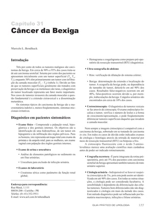Capítulo 31
Câncer da Bexiga

Marcelo L. Bendhack



Introdução                                                              • Hemograma e coagulograma como preparo pré-ope-
                                                                          ratório da ressecção transuretral (RTU) diagnóstica.
      Três por cento de todos os tumores malignos são carci-
                                                                     w Ultra-sonografia do abdome
nomas da bexiga. Em cerca de 90% a 95% dos casos trata-se
de um carcinoma urotelial. Setenta por cento dos pacientes se
                                                                        • Rins: verificação de dilatação do sistema coletor;
apresentam inicialmente com um tumor superficial (T a, Tis,
T1), enquanto 30% têm primariamente um tumor com infiltra-
                                                                        • Bexiga: determinação da extensão e localização do
ção da camada muscular (T2 – T 4) (tabela 1). Devido ao fato
                                                                          tumor. A ecografia da bexiga pode, na dependência
de que os tumores superficiais geralmente são tratados com
                                                                          do tamanho do tumor, detectá-lo em até 90% dos
preservação da bexiga e as metástases são raras, o diagnóstico
                                                                          casos. Resultados falso-negativos ocorrem em até
do tumor localizado representa um fator muito importante.
                                                                          40%, falso-positivos ocorrem devido a, por exem-
Nos casos de tumores invasores da camada muscular a ques-
                                                                          plo, trabeculações da bexiga. Coágulos urinários são
tão fundamental é a extensão extravesical e a disseminação
                                                                          encontrados em cerca de 10% dos casos.
metastática.
      Os sintomas típicos do carcinoma da bexiga são a ma-
                                                                     w Uretrocistoscopia - O diagnóstico de tumores vesicais
croematúria indolor e, menos freqüentemente, sintomas mic-
                                                                       se faz através de cistoscopia. O exame endoscópico lo-
cionais irritativos.
                                                                       caliza o tumor, verifica o número de lesões e a forma
                                                                       de crescimento/apresentação, e pode freqüentemente
Diagnóstico em pacientes sintomáticos                                  diferenciar tumores superficiais daqueles que invadem
                                                                       a camada muscular.
     w Exame físico - Compreende a palpação renal, hipo-
       gástrica e dos genitais internos. Os objetivos são a            Nem sempre a imagem cistoscópica é compatível com o
       identificação de uma hidronefrose, de um tumor em         carcinoma da bexiga, sobretudo em se tratando de carcinoma
       hipogástrio e da infiltração dos órgãos pélvicos. Para    in situ. Em todos os casos de dúvida estão indicados exames
       os homens, isto representa um toque retal com exame da    de citologia e histologia através da retirada de material por
       próstata e da ampola retal; para as mulheres, um exame    meio de ressecção transuretral (RTU) ou biópsias a frio.
       vaginal com palpação dos órgãos genitais internos.              A cistoscopia fluorescente com o ácido 5-amino-
                                                                 levulínico merece uma avaliação científica mais cuidadosa
     w Exame de urina e urocultura                               antes de poder ser indicado rotineiramente.
       • Análise de elementos patológicos no sedimento ou
         em fitas urinárias;                                         w Urografia excretora - É parte integrante da rotina pré-
                                                                       operatória, pois até 5% dos pacientes com carcinoma
       • Urocultura para exclusão de infecção urinária.                urotelial da bexiga apresentam também tumores do trato
                                                                       urinário superior.
     w Exames de laboratório
       • Creatinina sérica como parâmetro da função renal            w Citologia urinária - Indispensável se houver suspei-
         global;                                                       ta cistoscópica de Tis, pois esta pode assim ser identi-
                                                                       ficada em até 90% dos casos. Em todas as outras situa-
                                                                       ções, a citologia pode ser considerada facultativa. A
Endereço para correspondência:                                         sensibilidade é dependente da diferenciação das célu-
Rua Mauá, 1.111                                                        las tumorais. Tumores bem diferenciados não são diag-
80030-200 - Curitiba - PR                                              nosticados à citologia em mais da metade dos casos.
Telefax: (0--41) 352-5911                                              Este método diagnóstico pode ser influenciado por he-
E-mail: www.aol.com.br/mbendhack                                       matúria macroscópica, infecções e litíase urinárias.

                                                                             GUIA PRÁTICO DE UROLOGIA                    177
 