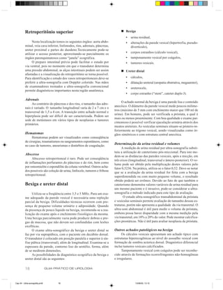 Retroperitônio superior                                                 n Bexiga
                                                                                     •   urina residual,
                Nesta localização temos os seguintes órgãos: aorta abdo-             •   alterações da parede vesical (hipertrofia, pseudo-
          minal, veia cava inferior, linfonodos, rins, adrenais, pâncreas,               divertículo),
          ureter proximal e partes do duodeno.Tecnicamente pode-se
          utilizar o acesso posterior, aproveitando-se parcialmente os               •   corpos estranhos (cálculo vesical),
          órgãos parenquimatosos como “janela” ecográfica.                           •   tamponamento vesical por coágulos,
                O preparo intestinal prévio pode facilitar o estudo por              •   tumores vesicais.
          via ventral, pois no momento em que o transdutor determina
          uma pressão abdominal, as alças intestinais podem ser assim             n Ureter distal
          afastadas e a visualização do retroperitônio se torna possível.
          Para identificação e estudo dos vasos retroperitoneais deve-se             •   cálculos,
          preferir a ultra-sonografia com Doppler colorido. Nas mãos                 •   dilatação ureteral (uropatia obstrutiva, megaureter),
          de examinadores treinados a ultra-sonografia convencional                  •   ureterocele,
          permite diagnósticos importantes nesta região anatômica.
                                                                                     •   corpo estranho (“stent”, cateter duplo J).
          Adrenais
                                                                                   O achado normal da bexiga é uma parede lisa e conteúdo
               Ao contrário do pâncreas e dos rins, o tamanho das adre-
                                                                             anecóico. O diâmetro da parede vesical mede poucos milíme-
          nais é variado. O tamanho longitudinal varia de 2 a 7 cm e o
                                                                             tros (máximo de 5 mm com enchimento maior que 100 ml de
          transversal de 1,5 a 4 cm. A transição entre achado normal e
                                                                             urina). Em homens, pode ser verificada a próstata, a qual é
          hiperplasia pode ser difícil de ser caracterizada. Podem ser
                                                                             mais ou menos proeminente. Com boa qualidade e exame par-
          sede de metástases em vários tipos de neoplasias e tumores
                                                                             cimonioso é possível verificar ejaculação urinária através dos
          primários.
                                                                             meatos ureterais. As vesículas seminais situam-se póstero-in-
                                                                             feriormente ao trígono vesical, sendo visualizadas como ór-
          Hematomas                                                          gãos simétricos e com estrutura central anecóica.
               Hematomas podem ser visualizados como conseqüência
          de cirurgias, traumatismos ou sangramentos espontâneos, como
          no caso de tumores, aneurismas e distúrbios de coagulação.
                                                                             Determinação da urina residual e volumes
                                                                                   A medição de urina residual por ultra-sonografia substi-
                                                                             tuiu a utilização de cateterismo pós-miccional. Para isto me-
          Abscesso                                                           dem-se as distâncias das paredes vesicais, após a micção, em
               Abscesso retroperitoneal é raro. Pode ser conseqüência        três eixos (longitudinal, transversal e ântero-posterior). O vo-
          de inflamações perfurantes do pâncreas e do rim, bem como          lume pode ser obtido pela multiplicação destes valores pelo
          por osteomielite e espondilite da coluna vertebral. Outros acha-
                                                                             fator 0,5236. Na prática, utiliza-se o fator 0,52. Deve-se notar
          dos possíveis são coleção de urina, linfocele, tumores e fribose   que se a avaliação da urina residual for feita com a bexiga
          retroperitoneal.                                                   superdistendida ou com muito pequeno volume, o resultado
                                                                             obtido poderá ser errôneo. Devido ao fato de que também o
          Bexiga e ureter distal                                             cateterismo demonstra valores variáveis de urina residual para
                                                                             um mesmo paciente e é invasivo, pode-se considerar a ultra-
               Utiliza-se a freqüência entre 3,5 e 5 MHz. Para um exa-       sonografia o método indicado para este tipo de avaliação.
          me adequado da parede vesical é necessária uma repleção                   O estudo ultra-sonográfico transabdominal da próstata
          parcial da bexiga. Dificuldades técnicas ocorrem com pre-          e vesículas seminais permite avaliação do tamanho dessas es-
          sença de pequeno volume urinário e adiposidade. Quando             truturas, porém não apresenta a qualidade da via transretal. O
          da presença de pouco líquido na bexiga, recomenda-se a rea-        ultra-som abdominal é útil para medir o volume da próstata,
          lização do exame após o enchimento fisiológico da mesma.           embora possa haver disparidade com a mesma medição pela
          Uma bexiga parcialmente vazia pode produzir dobras e pre-          via transretal, em 10% a 20% do valor. Pode mostrar calcifica-
          gas de mucosa, que não devem ser confundidas com lesões            ções prostáticas. Não é útil para avaliar neoplasia da próstata.
          exofíticas.
               O exame ultra-sonográfico da bexiga e ureter distal se        Outros achados patológicos na bexiga
          faz por via suprapúbica, com o paciente em decúbito dorsal.              Os cálculos vesicais apresentam um achado típico com
          O transdutor é colocado em posição paralela e superior à sín-      estruturas hiperecogênicas ao nível do assoalho vesical com
          fise púbica (transversal), além de longitudinal. Examina-se a      formação de sombra acústica dorsal. Diagnóstico diferencial
          espessura da parede, contorno liso do urotélio, forma, além        inclui tumores vesicais calcificados.
          de se medirem dimensões.                                                 Tamponamento vesical com coágulos pode ser reconhe-
               As possibilidades de diagnóstico ecográfico da bexiga e       cido através de formações ecorrefringentes não-homogêneas
          ureter distal são as seguintes:                                    e irregulares.


          18                    GUIA PRÁTICO DE UROLOGIA



Cap 04 - Ultra-sonografia.pm6         18                                                    13/06/00, 13:10
 