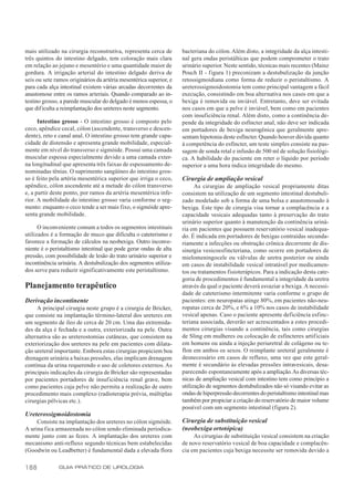 mais utilizado na cirurgia reconstrutiva, representa cerca de       bacteriana do cólon. Além disto, a integridade da alça intesti-
três quintos do intestino delgado, tem coloração mais clara         nal gera ondas peristálticas que podem comprometer o trato
em relação ao jejuno e mesentério e uma quantidade maior de         urinário superior. Neste sentido, técnicas mais recentes (Mainz
gordura. A irrigação arterial do intestino delgado deriva de        Pouch II - figura 1) preconizam a destubulização da junção
seis ou sete ramos originários da artéria mesentérica superior, e   retossigmoidiana como forma de reduzir o peristaltismo. A
para cada alça intestinal existem várias arcadas decorrentes da     ureterossigmoidostomia tem como principal vantagem a fácil
anastomose entre os ramos arteriais. Quando comparado ao in-        execução, consistindo em boa alternativa nos casos em que a
testino grosso, a parede muscular do delgado é menos espessa, o     bexiga é removida ou inviável. Entretanto, deve ser evitada
que dificulta a reimplantação dos ureteres neste segmento.          nos casos em que a pelve é inviável, bem como em pacientes
                                                                    com insuficiência renal. Além disto, como a continência de-
      Intestino grosso - O intestino grosso é composto pelo         pende da integridade do esfíncter anal, não deve ser indicada
ceco, apêndice cecal, cólon (ascendente, transverso e descen-       em portadores de bexiga neurogênica que geralmente apre-
dente), reto e canal anal. O intestino grosso tem grande capa-      sentam hipotonia deste esfíncter. Quando houver dúvida quanto
cidade de distensão e apresenta grande mobilidade, especial-        à competência do esfíncter, um teste simples consiste na pas-
mente em nível do transverso e sigmóide. Possui uma camada          sagem de sonda retal e infusão de 500 ml de solução fisiológi-
muscular espessa especialmente devido a uma camada exter-           ca. A habilidade do paciente em reter o líquido por período
na longitudinal que apresenta três faixas de espessamento de-       superior a uma hora indica integridade do mesmo.
nominadas tênias. O suprimento sangüíneo do intestino gros-
so é feito pela artéria mesentérica superior que irriga o ceco,     Cirurgia de ampliação vesical
apêndice, cólon ascendente até a metade do cólon transverso               As cirurgias de ampliação vesical propriamente ditas
e, a partir deste ponto, por ramos da artéria mesentérica infe-     consistem na utilização de um segmento intestinal destubuli-
rior. A mobilidade do intestino grosso varia conforme o seg-        zado modelado sob a forma de uma bolsa e anastomosado à
mento: enquanto o ceco tende a ser mais fixo, o sigmóide apre-      bexiga. Este tipo de cirurgia visa tornar a complacência e a
senta grande mobilidade.                                            capacidade vesicais adequadas tanto à preservação do trato
                                                                    urinário superior quanto à manutenção da continência uriná-
      O inconveniente comum a todos os segmentos intestinais        ria em pacientes que possuem reservatório vesical inadequa-
utilizados é a formação de muco que dificulta o cateterismo e       do. É indicada em portadores de bexigas contraídas secunda-
favorece a formação de cálculos na neobexiga. Outro inconve-        riamente a infecções ou obstrução crônica decorrente de dis-
niente é o peristaltismo intestinal que pode gerar ondas de alta    sinergia vesicoesfincteriana, como ocorre em portadores de
pressão, com possibilidade de lesão do trato urinário superior e    mielomeningocele ou válvulas de uretra posterior ou ainda
incontinência urinária. A destubulização dos segmentos utiliza-     em casos de instabilidade vesical intratável por medicamen-
dos serve para reduzir significativamente este peristaltismo.       tos ou tratamentos fisioterápicos. Para a indicação desta cate-
                                                                    goria de procedimentos é fundamental a integridade da uretra
Planejamento terapêutico                                            através da qual o paciente deverá esvaziar a bexiga. A necessi-
                                                                    dade de cateterismo intermitente varia conforme o grupo de
Derivação incontinente                                              pacientes: em neuropatas atinge 80%, em pacientes não-neu-
     A principal cirurgia neste grupo é a cirurgia de Bricker,      ropatas cerca de 20%, e 6% a 10% nos casos de instabilidade
que consiste na implantação término-lateral dos ureteres em         vesical apenas. Caso o paciente apresente deficiência esfinc-
um segmento de íleo de cerca de 20 cm. Uma das extremida-           teriana associada, deverão ser acrescentados a estes procedi-
des da alça é fechada e a outra, exteriorizada na pele. Outra       mentos cirurgias visando a continência, tais como cirurgias
alternativa são as ureterostomias cutâneas, que consistem na        de Sling em mulheres ou colocação de esfíncteres artificiais
exteriorização dos ureteres na pele em pacientes com dilata-        em homens ou ainda a injeção periuretral de colágeno ou te-
ção ureteral importante. Embora estas cirurgias propiciem boa       flon em ambos os sexos. O reimplante ureteral geralmente é
drenagem urinária a baixas pressões, elas implicam drenagem         desnecessário em casos de refluxo, uma vez que este geral-
contínua da urina requerendo o uso de coletores externos. As        mente é secundário às elevadas pressões intravesicais, desa-
principais indicações da cirurgia de Bricker são representadas      parecendo espontaneamente após a ampliação. As diversas téc-
por pacientes portadores de insuficiência renal grave, bem          nicas de ampliação vesical com intestino tem como princípio a
como pacientes cuja pelve não permita a realização de outro         utilização de segmentos destubulizados não só visando evitar as
procedimento mais complexo (radioterapia prévia, múltiplas          ondas de hiperpressão decorrentes do peristaltismo intestinal mas
cirurgias pélvicas etc.).                                           também por propiciar a criação do reservatório de maior volume
                                                                    possível com um segmento intestinal (figura 2).
Ureterossigmoidostomia
     Consiste na implantação dos ureteres no cólon sigmóide.        Cirurgia de substituição vesical
A urina fica armazenada no cólon sendo eliminada periodica-         (neobexiga ortotópica)
mente junto com as fezes. A implantação dos ureteres com                 As cirurgias de substituição vesical consistem na criação
mecanismo anti-refluxo segundo técnicas bem estabelecidas           de novo reservatório vesical de boa capacidade e complacên-
(Goodwin ou Leadbetter) é fundamental dada a elevada flora          cia em pacientes cuja bexiga necessite ser removida devido a

188           GUIA PRÁTICO DE UROLOGIA
 
