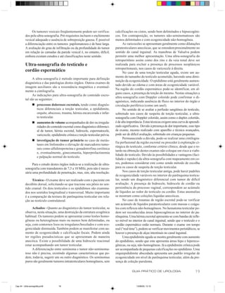 Os tumores vesicais freqüentemente podem ser verifica-           calcificações ou cistos, sendo bem delimitados e hipoecogêni-
          dos pela ultra-sonografia. Pré-requisitos incluem o enchimento         cos. Em contraposição, os tumores não-seminomatosos são
          vesical adequado e ausência de sobreposição gasosa. É possível         menos delimitados e com ecogenicidade não-homogênea.
          a diferenciação entre os tumores papilomatosos e de base larga.              As varicoceles se apresentam geralmente como dilatações
          A avaliação do grau de infiltração ou da profundidade do tumor         paratesticulares anecóicas, que se estendem proximalmente no
          em relação às camadas da parede vesical é, no entanto, difícil,        sentido do canal inguinal. As manobras de Valsalva podem
          embora existam estudos e até classificações neste sentido.             permitir uma melhor apresentação. Uma ultra-sonografia do
                                                                                 retroperitônio assim como dos rins e da veia renal deve ser
          Ultra-sonografia do testículo e                                        realizada para excluir a presença de processos neoplásicos
                                                                                 retroperitoneais, nos casos de varicocele à direita.
          cordão espermático                                                           No caso de uma torção testicular aguda, existe um au-
                                                                                 mento do tamanho do testículo acometido, havendo uma dimi-
                A ultra-sonografia é método importante para definição
                                                                                 nuição da ecogenicidade. O epidídimo está geralmente aumen-
          diagnóstica e das patologias destes órgãos. Outros exames de
                                                                                 tado devido ao edema e com áreas de ecogenicidade variável.
          imagem auxiliares são a ressonância magnética e eventual-
                                                                                 Na região do cordão espermático pode-se identificar, em al-
          mente a cintilografia.
                                                                                 guns casos, a presença da torção do mesmo. Nestas situações a
                As indicações para ultra-sonografia do conteúdo escro-
                                                                                 ultra-sonografia com Doppler colorido pode confirmar o di-
          tal são as seguintes:
                                                                                 agnóstico, indicando ausência de fluxo no interior do órgão e
                 n processos dolorosos escrotais, tendo como diagnós-            circulação periférica (como um anel).
                   ticos diferenciais a torção testicular, a epididimite,              No sentido de se avaliar a perfusão sangüínea do testículo,
                   orquite, abscesso, trauma, hérnia encarcerada e infar-        sobretudo nos casos de suspeita de torção testicular, a ultra-
                   to testicular.                                                sonografia com Doppler colorido, assim como o duplex colorido,
                 n aumentos de volume acompanhados de dor ou irregula-           é de alta importância. Estas técnicas exigem uma curva de aprendi-
                   ridades do conteúdo escrotal como diagnóstico diferenci-      zado significativa. Devido à presença de dor importante, esse tipo
                   al de tumor, hérnia escrotal, hidrocele, espermatocele,       de exame, mesmo realizado com aparelho e técnica avançados,
                   varicocele, epididimite crônica e torção testicular prévia.   pode ser de difícil avaliação, sobretudo em crianças pequenas.
                                                                                       Permanecendo a dúvida, pode-se realizar uma cintilogra-
                 n investigação de tumor primário no caso de metás-
                                                                                 fia perfusional da região escrotal ou proceder à exploração ci-
                   tases em linfonodos e elevação de marcadores tumo-
                                                                                 rúrgica do testículo, conforme critério clínico, desde que o re-
                   rais como alfafetoproteína e gonadotrofina coriônica
                                                                                 tardo na obtenção destes exames não coloque em risco a viabi-
                   e, eventualmente, ginecomastia, hiperprolactinemia
                                                                                 lidade do testículo. Devido às possibilidades e vantagens (faci-
                   e palpação normal do testículo.
                                                                                 lidade e rapidez) da ultra-sonografia com mapeamento em co-
                Para o estudo destes órgãos indica-se a realização de ultra-     res, podemos considerar este como sendo método de escolha
          sonografia com transdutores de 7,5 a 10 MHz, pois não é neces-         para os casos de suspeita de torção testicular.
          sária uma profundidade de penetração, mas, sim, alta resolução.              Nos casos de torção testicular antiga, pode haver padrões
                                                                                 de ecogenicidade variáveis no interior do parênquima testicu-
               Técnica - O exame deve ser realizado com o paciente em            lar, sendo um diagnóstico diferencial com tumor de difícil
          decúbito dorsal, solicitando-se que tracione seu pênis no sen-         avaliação. A presença de hidrocele, hidrocele de cordão ou
          tido cranial. Os dois testículos e os epidídimos são examina-          persistência do processo vaginal, correspondem ao acúmulo
          dos nos sentidos longitudinal e transversal. Muito importante          de líquidos ao redor do testículo ou cordão. Estas anomalias
          é a comparação da textura do parênquima testicular em rela-            se mostram como coleções líquidas anecóicas.
          ção ao testículo contralateral.                                              No caso de traumas de região escrotal pode-se verificar
                                                                                 um acúmulo de líquidos paratesticulares com massas e coágu-
                Achados - Quanto ao diagnóstico do tumor testicular, se          los com reflexos não-homogêneos. No hematoma testicular po-
          observa, nesta situação, uma destruição da estrutura ecogênica         dem ser reconhecidas áreas hipoecogênicas no interior do pa-
          habitual. Os tumores podem se apresentar como lesões homo-             rênquima. Uma hérnia escrotal apresenta-se com bandas de refle-
          gêneas ou heterogêneas mais ou menos bem delimitadas, ou               xo móvel no interior do canal inguinal, sendo que o testículo e o
          seja, com contornos lisos ou irregulares/bocelados e com eco-          cordão espermático estão normais. Durante o exame em tempo
          genicidade diminuída. Também podem se manifestar com au-               real (“real time”), podem-se verificar movimentos peristálticos, se
          mento de ecogenicidade e calcificação focais. Podem ainda              houver a presença de alças intestinais no canal inguinal.
          ter regiões pseudocísticas que se apresentam de maneira                      Uma epididimite aguda se mostra geralmente com aumento
          anecóica. Existe a possibilidade de uma hidrocele reacional            do epidídimo, sendo que este apresenta áreas hipo e hipereco-
          estar acompanhando um tumor testicular.                                gênicas, ou seja, não-homogêneas. Já a epididimite crônica pode
                A diferenciação entre seminoma e tumor não-seminoma-             ser acompanhada de pequenas calcificações no epidídimo. Uma
          toso não é precisa, existindo algumas características que po-          orquiepididimite abscedada apresenta um padrão irregular de
          dem, todavia, sugerir um ou outro diagnóstico. Os seminomas            ecogenicidade em nível de parênquima testicular, além da pre-
          puros são geralmente tumores intratesticulares homogêneos, sem         sença de coleção purulenta.

                                                                                              GUIA PRÁTICO DE UROLOGIA                          19


Cap 04 - Ultra-sonografia.pm6        19                                                          13/06/00, 13:10
 