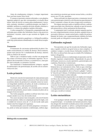 Antes do estadiamento cirúrgico, é sempre importante        mas estatísticas mostrem que mesmo nessas lesões, a recidiva
fazer um bom exame físico local.                                  ocorre em 15% dos pacientes.
      É comum os pacientes estarem infectados e com gânglios           Temos utilizado em alguns pacientes o tratamento inicial
inguinais palpáveis que não correspondem à evolução desse         com quimioterapia citotóxica com bleomicina para diminuir a
tumor. Antes de iniciar os exames para estadiamento, é neces-     lesão e aumentar a chance de uma cirurgia mais econômica.
sário, portanto, introduzir a antibioticoterapia com dupla f i-        Em alguns pacientes pode-se também utilizar a radiote-
nalidade: melhorar as condições da lesão afetada e diminuir o     rapia associada com a bleomicina, sabendo-se que tal associa-
número e o volume dos gânglios também infectados.                 ção potencializa o efeito antitumoral da bleomicina.
      A ultra-sonografia e a tomografia computadorizada são            A amputação total é realizada somente naqueles pacien-
utilizadas para estudos dos linfonodos ilíacos e das possíveis    tes com comprometimento extenso do pênis, quando torna-se
metástases viscerais, como as que ocorrem no fígado e no          necessário deslocar o meato uretral para a região do períneo.
pulmão.                                                           Quando há lesões com comprometimento também da bolsa
      A punção aspirativa ganglionar e a linfografia podálica     escrotal, pode ser obrigatório ressecar parte dessa bolsa.
estão hoje praticamente abandonadas no estudo dessa neopla-
sia.                                                              Linfonodos regionais
Tratamento                                                              Nos pacientes em que há invasão dos linfonodos regio-
      O tratamento do carcinoma epidermóide do pênis é ba-        nais, o quadro evolutivo em geral torna-se mais complexo. A
seado essencialmente no estádio da doença. Dessa maneira,         conduta é sempre a excisão desses linfonodos (estádio II ou
quanto mais preciso for o estadiamento da doença, maiores         III). Deve-se deixar bem claro que no estádio III a linfadenec-
serão as chances de sucesso.                                      tomia é obrigatória.
      Sabe-se que a neoplasia tende a evoluir em progressão             Raramente utiliza-se a radioterapia em pacientes com lin-
dos corpos cavernosos para os linfonodos inguinais. Na se-        fonodos inguinais comprometidos. Dependendo do grau de
qüência são acometidos os ilíacos, os justaórticos e, num qua-    infiltração, associa-se, no pós-operatório, quimioterapia com
dro mais avançado, as estruturas viscerais.                       cisplatina, bleomicina e metotrexato.
      Seu tratamento é fundamentalmente cirúrgico, seguido              Na cirurgia de esvaziamento inguinal-ilíaco, a cirurgia
de radioterapia e de quimioterapia, de acordo com as caracte-     bilateral deve ser realizada de rotina. Sabe-se que a interliga-
rísticas do caso.                                                 ção linfática é drenada para ambas as regiões inguinais. Mes-
                                                                  mo que não seja palpável, deve-se buscar o gânglio “sentine-
Lesão primária                                                    la” descrito por Cabanas. A linfadenectomia inguinal e pélvi-
                                                                  ca ao mesmo tempo é contra-indicada.
                                                                        A linfadenectomia inguinal deve ser ampla com remoção
      Dentro do conceito de manutenção do corpo peniano para
                                                                  em bloco dos tecidos circunvizinhos que envolvem os linfo-
diminuir o trauma psicológico, procura-se fazer uma excisão
                                                                  nodos superficiais e profundos. Devem ser preservados os te-
econômica dentro do permissível, tentando conservar razoá-
                                                                  cidos gordurosos subcutâneos para evitar complicações, com
vel integridade anatômica do pênis, de modo a minimizar as
                                                                  a necrose local da pele. Deve-se optar pela linfadenectomia
repercussões sobre a vida sexual do paciente.
                                                                  ilíaca se os linfonodos inguinais estiverem afetados, contudo,
      A cirurgia deve, portanto, ser orientada para a retirada
                                                                  o comprometimento desses gânglios tem mau prognóstico,
total da lesão primária, preservando o restante do pênis até as
                                                                  visto que a recidiva é comum.
margens livres do tumor.
      Nas lesões pequenas, podem-se utilizar raios laser, mas
sempre atendo-se ao risco de recidiva local.                      Lesões metastáticas
      Nos casos um pouco mais avançados, com envolvimento
do corpo peniano, indica-se a amputação parcial do órgão, com          Com qualquer método utilizado – cirurgia, radioterapia
o cuidado de ressecar cerca de 1,5 cm do tecido sadio para        ou quimioterapia – os resultados são bastante precários. Algu-
manter uma boa margem de segurança.                               mas drogas têm mostrado resultados pouco mais animadores,
      Em determinados casos de lesões pequenas e circunscri-      principalmente quando se utiliza a poliquimioterapia com
tas, pode-se tentar previamente a radioterapia, embora algu-      metotrexato, bleomicina, cisplatina e mitomicina-C.




Bibliografia recomendada


                           1.     SROUGI M, SIMON SD. Câncer urológico. Platina, São Paulo, 1990.


                                                                              GUIA PRÁTICO DE UROLOGIA                      205
 