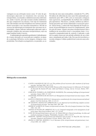 vantagens na sua utilização nesses casos. O valor da qui-          brevidas de cinco anos eram pobres, variando de 5% a 20%.
mioterapia adjuvante no tratamento dos sarcomas de                 Os índices de sobrevida em cinco anos têm aumentado gra-
retroperitônio, excetuando o rabdomiossarcoma embrioná-            dualmente para 40% a 50% com as ressecções cirúrgicas
rio, ainda é incerto, pois não existem estudos randomiza-          mais agressivas, acompanhadas da melhora dos cuidados
dos que comprovem sua eficácia. Este tipo de tratamento            pós-operatórios. Não houve, contudo, melhora na sobrevi-
tem sido tentado com mais freqüência nos tumores parcial-          da dos pacientes que foram submetidos a ressecções parci-
mente ressecados e nos sarcomas metastáticos. Devido ao            ais. Desta forma, a sobrevida final depende da fixação tu-
sucesso da radioterapia no tratamento dos sarcomas de ex-          moral, da possibilidade de ressecá-lo completamente, além
tremidades, alguns indicam radioterapia adjuvante após a           do grau do tumor. Alguns sarcomas retroperitoneais têm a
remoção cirúrgica dos sarcomas retroperitoneais, mas seu           tendência de recorrência local e crescimento lento. A to-
papel também ainda é incerto.                                      mografia computadorizada de controle é indicada a cada
     A radioterapia pós-operatória geralmente é indicada quan-     três ou quatro meses por um período arbitrário de um a dois
do o tumor não pode ser ressecado por completo, ou quan-           anos e anualmente por toda a vida. Em caso de recorrência, a
do a patologia definitiva revela margens cirúrgicas com-           excisão cirúrgica é válida e poderá levar à cura em casos sele-
prometidas. Em relação ao prognóstico, no passado, as so-          cionados.




Bibliografia recomendada


                          1.     CANTIN J, McNEER GP, CHU FC et al. The problem of local recurrence after treatment of soft tissue
                                    sarcoma. Ann Surg 1968; 168: 47-53.
                          2.     CENDRON M, PAYNE CK, POLLACK HM. Diseases of the retroperitoneum. In: Gillenwater JY, Grayhack
                                    JT, Howards SS, Duckett JW (eds). Adult and Pediatric Urology, 2nd ed., St Louis, Mosby, 1987;
                                    905-26.
                          3.     CODY HS III, TURNBULL AD, FORTNER JG, HAJDER SL. The continuing challenge of retroperitonial
                                    sarcomas. Cancer 1981; 47: 2147.
                          4.     DALTON RR, DONOHUE JM, MUCHA P et al. Management of retroperitonial sarcomas surgery. 1989;
                                    106:725.
                          5.     KLEIN EA, STREEM SB, NOVICK AC. Intraoperative consultation for the retroperitoneum and adrenal
                                    glands. Urol Clin North Am, 1985; 12: 411-21.
                          6.     MC GRATH PC, NEIFELD JP, LAWRENCE W Jr. et al. Improved survival following complete excision
                                    of retroperitonial sarcomas. Ann Surg 1984; 200: 200.
                          7.     MOORE SV, ALDRETE JS. Primary retroperitonial sarcomas. The role of surgical treatment. Am J Surg
                                    1981; 142: 358.
                          8.     NEIFELD JP WALSH JW, LAWRENCE W Jr. et al. Computed tomography in the management of soft
                                             ,
                                    tissue tumor. Surg Gynecol Obstet 1982; 155: 535-40.
                          9.     PATEL SK. Retroperitonial tumors and cysts. In: Pollack HM (ed). Clinical uroradiology. An Atlas and
                                    textbook of urological imaging. Philadelphia, Saunders, 1990; 2.413-57.
                          10.    WOOD WC, TEPPER J. Retroperitonial and abdominal wall sarcomas. In: Raaf JM, (Ed). Soft tissue
                                    sarcomas. Diagnosis and treatment. St Louis, Mosby; 1993; 181-6.
                          11.    ZHANG G, CHEN KK, MANIVEL C et al. Sarcomas of the retroperitoneum and genitourinary tract.
                                    J Urol 1989; 141: 1100-7.


                                                                                GUIA PRÁTICO DE UROLOGIA                       211
 