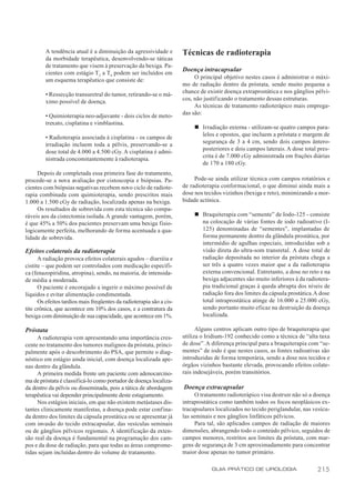 A tendência atual é a diminuição da agressividade e          Técnicas de radioterapia
         da morbidade terapêutica, desenvolvendo-se táticas
         de tratamento que visem à preservação da bexiga. Pa-
                                                                      Doença intracapsular
         cientes com estágio T 2 a T4 podem ser incluídos em
                                                                           O principal objetivo nestes casos é administrar o máxi-
         um esquema terapêutico que consiste de:
                                                                      mo de radiação dentro da próstata, sendo muito pequena a
                                                                      chance de existir doença extraprostática e nos gânglios pélvi-
         • Ressecção transuretral do tumor, retirando-se o má-
                                                                      cos, não justificando o tratamento dessas estruturas.
         ximo possível de doença.
                                                                           As técnicas de tratamento radioterápico mais emprega-
                                                                      das são:
         • Quimioterapia neo-adjuvante - dois ciclos de meto-
         trexato, cisplatina e vimblastina.
                                                                           n Irradiação externa - utilizam-se quatro campos para-
                                                                             lelos e opostos, que incluem a próstata e margem de
         • Radioterapia associada à cisplatina - os campos de
                                                                             segurança de 3 a 4 cm, sendo dois campos ântero-
         irradiação incluem toda a pélvis, preservando-se a
                                                                             posteriores e dois campos laterais. A dose total pres-
         dose total de 4.000 a 4.500 cGy. A cisplatina é admi-
                                                                             crita é de 7.000 cGy administrada em frações diárias
         nistrada concomitantemente à radioterapia.
                                                                             de 170 a 180 cGy.
     Depois de completada essa primeira fase do tratamento,
procede-se a nova avaliação por cistoscopia e biópsias. Pa-                Pode-se ainda utilizar técnica com campos rotatórios e
cientes com biópsias negativas recebem novo ciclo de radiote-         de radioterapia conformacional, o que diminui ainda mais a
rapia combinada com quimioterapia, sendo prescritos mais              dose nos tecidos vizinhos (bexiga e reto), minimizando a mor-
1.000 a 1.500 cGy de radiação, localizada apenas na bexiga.           bidade actínica.
     Os resultados de sobrevida com esta técnica são compa-
ráveis aos da cistectomia isolada. A grande vantagem, porém,               n Braquiterapia com “semente” de Iodo-125 - consiste
é que 45% a 50% dos pacientes preservam uma bexiga fisio-                    na colocação de várias fontes de iodo radioativo (I-
logicamente perfeita, melhorando de forma acentuada a qua-                   125) denominadas de “sementes”, implantadas de
lidade de sobrevida.                                                         forma permanente dentro da glândula prostática, por
                                                                             intermédio de agulhas especiais, introduzidas sob a
Efeitos colaterais da radioterapia                                           visão direta do ultra-som transretal. A dose total de
      A radiação provoca efeitos colaterais agudos – diarréia e              radiação depositada no interior da próstata chega a
cistite – que podem ser controlados com medicação específi-                  ser três a quatro vezes maior que a da radioterapia
ca (fenazopiridina, atropina), sendo, na maioria, de intensida-              externa convencional. Entretanto, a dose no reto e na
de média a moderada.                                                         bexiga adjacentes são muito inferiores à da radiotera-
      O paciente é encorajado a ingerir o máximo possível de                 pia tradicional graças à queda abrupta dos níveis de
líquidos e evitar alimentação condimentada.                                  radiação fora dos limites da cápsula prostática. A dose
      Os efeitos tardios mais freqüentes da radioterapia são a cis-          total intraprostática atinge de 16.000 a 25.000 cGy,
tite crônica, que acontece em 10% dos casos, e a contratura da               sendo portanto muito eficaz na destruição da doença
bexiga com diminuição de sua capacidade, que acontece em 1%.                 localizada.

Próstata                                                                    Alguns centros aplicam outro tipo de braquiterapia que
     A radioterapia vem apresentando uma importância cres-            utiliza o Iridium-192 conhecido como a técnica de “alta taxa
cente no tratamento dos tumores malignos da próstata, princi-         de dose”. A diferença principal para a braquiterapia com “se-
palmente após o descobrimento do PSA, que permite o diag-             mentes” de iodo é que nestes casos, as fontes radioativas são
nóstico em estágio ainda inicial, com doença localizada ape-          introduzidas de forma temporária, sendo a dose nos tecidos e
nas dentro da glândula.                                               órgãos vizinhos bastante elevada, provocando efeitos colate-
     A primeira medida frente um paciente com adenocarcino-           rais indesejáveis, porém transitórios.
ma de próstata é classificá-lo como portador de doença localiza-
da dentro da pélvis ou disseminada, pois a tática de abordagem        Doença extracapsular
terapêutica vai depender principalmente deste estagiamento.                 O tratamento radioterápico visa destruir não só a doença
     Nos estágios iniciais, em que não existem metástases dis-        intraprostática como também todos os focos neoplásicos ex-
tantes clinicamente manifestas, a doença pode estar confina-          tracapsulares localizados no tecido periglandular, nas vesícu-
da dentro dos limites da cápsula prostática ou se apresentar já       las seminais e nos gânglios linfáticos pélvicos.
com invasão do tecido extracapsular, das vesículas seminais                 Para tal, são aplicados campos de radiação de maiores
ou de gânglios pélvicos regionais. A identificação da exten-          dimensões, abrangendo todo o conteúdo pélvico, seguidos de
são real da doença é fundamental na programação dos cam-              campos menores, restritos aos limites da próstata, com mar-
pos e da dose de radiação, para que todas as áreas comprome-          gens de segurança de 3 cm aproximadamente para concentrar
tidas sejam incluídas dentro do volume de tratamento.                 maior dose apenas no tumor primário.

                                                                                  GUIA PRÁTICO DE UROLOGIA                    215
 