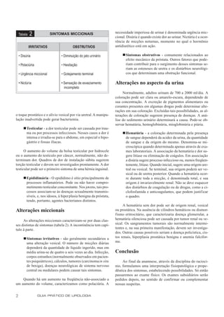 necessidade imperiosa de urinar é denominada urgência mic-
    Tabela   2             SINTOMAS MICCIONAIS
                                                                    cional. Disúria é quando existe dor ao urinar. Nictúria é a ocor-
                                                                    rência de micções noturnas, momento no qual o hormônio
             IRRITATIVOS                OBSTRUTIVOS                 antidiurético está em ação.

    • Disúria                   • Diminuição do jato urinário            nSintomas obstrutivos - comumente relacionados ao
                                                                          efeito mecânico da próstata. Outros fatores que pode-
    • Polaciúria                • Hesitação                               riam contribuir para o surgimento desses sintomas se-
                                                                          riam as estenoses de uretra e os distúrbios neurológi-
    • Urgência miccional        • Gotejamento terminal                    cos que determinam uma obstrução funcional.

    • Nictúria                  • Sensação de esvaziamento          Alterações no aspecto da urina
                                  incompleto
                                                                         Normalmente, adultos urinam de 700 a 2000 ml/dia. A
                                                                    coloração pode ser clara ou amarelo-escura, dependendo de
                                                                    sua concentração. A excreção de pigmentos alimentares ou
                                                                    corantes presentes em algumas drogas pode determinar alte-
                                                                    rações em sua coloração. Excluídas tais possibilidades, as al-
o toque prostático e o alívio vesical por via uretral. A manipu-    terações de coloração sugerem presença de doenças. A aná-
lação inadvertida pode gerar bacteriemia.                           lise do sedimento urinário determinará a causa. Pode-se ob-
                                                                    servar hematúria, hemoglobinúria, mioglobinúria e piúria.
       nTesticular - a dor testicular pode ser causada por trau-
        ma ou por processos infecciosos. Nesses casos a dor é            nHematúria - a coloração determinada pela presença
        intensa e irradia-se para o abdome, em especial o hipo-           de sangue dependerá da acidez da urina, da quantidade
        gástrio e fossas ilíacas.                                         de sangue e da origem do mesmo. Denomina-se mi-
                                                                          croscópica quando determinada apenas através de exa-
      O aumento do volume da bolsa testicular por hidrocele               mes laboratoriais. A associação da hematúria e dor su-
ou o aumento do testículo por câncer, normalmente, não de-                gere litíase ou eliminação de coágulos. Em associação
terminam dor. Quadros de dor de instalação súbita sugerem                 a disúria sugere processo infeccioso ou, menos freqüen-
torção testicular e devem ser investigados prontamente. A dor             temente, litíase. Quando inicial, sugere uma origem ure-
testicular pode ser o primeiro sintoma de uma hérnia inguinal.            tral ou vesical. Se terminal, sua origem poderá ser ve-
                                                                          sical ou de uretra posterior. Quando a hematúria ocor-
       nEpididimária - O epidídimo é sítio principalmente de              re durante toda a micção, é denominada total, e sua
        processos inflamatórios. Pode ou não haver compro-                origem é invariavelmente renal. Não se deve esquecer
        metimento testicular concomitante. Nos jovens, tais pro-          dos distúrbios de coagulação ou de drogas, como a ci-
        cessos associam-se às doenças sexualmente transmis-               clofosfamida e anticoagulantes, que podem justificar
        síveis, e, nos idosos, à hiperplasia benigna da próstata,         o quadro.
        tendo, portanto, agentes bacterianos distintos.
                                                                         A hematúria sem dor pode ser de origem renal, vesical
Alterações miccionais                                               ou prostática. Na ausência de cilindros hemáticos ou dismor-
                                                                    fismo eritrocitário, que caracterizaria doença glomerular, a
     As alterações miccionais caracterizam-se por duas clas-        hematúria silenciosa pode ser causada por tumor renal ou ve-
ses distintas de sintomas (tabela 2). A incontinência tem capí-     sical. Os sangramentos tumorais são normalmente intermi-
tulo à parte.                                                       tentes e, na sua primeira manifestação, devem ser investiga-
                                                                    dos. Outras causas possíveis seriam a doença policística, cis-
       nSintomas irritativos - são geralmente secundários a         tos renais, hiperplasia prostática benigna e anemia falcifor-
        uma alteração vesical. O número de micções diárias          me.
        dependerá da quantidade de líquido ingerido, mas em
        média urina-se de quatro a seis vezes ao dia. Infecção,     Conclusão
        corpos estranhos (normalmente observados em pacien-
        tes psiquiátricos), cálculos, tumores (carcinoma in situ         Ao final da anamnese, através da disciplina do raciocí-
        de bexiga), doenças neurológicas de sistema nervoso         nio, formulamos uma interpretação fisiopatológica e prope-
        central ou medulares podem causar tais sintomas.            dêutica dos sintomas, estabelecendo possibilidades. Só então
                                                                    passaremos ao exame físico. Os exames subsidiários serão
    Quando há um aumento na freqüência não-associado a              pedidos depois, no sentido de confirmar ou complementar
um aumento do volume, caracterizamos como polaciúria. A             nossas suspeitas.


2                  GUIA PRÁTICO DE UROLOGIA
 