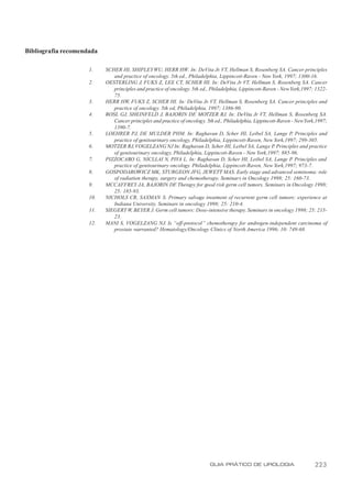 Bibliografia recomendada

                     1.    SCHER HI, SHIPLEY WU, HERR HW. In: DeVita Jr. VT, Hellman S, Rosenberg SA. Cancer principles
                              and practice of oncology. 5th ed., Philadelphia, Lippincott-Raven - New York, 1997; 1300-16.
                     2.    OESTERLING J, FUKS Z, LEE CT, SCHER HI. In: DeVita Jr VT, Hellman S, Rosenberg SA. Cancer
                              principles and practice of oncology. 5th ed., Philadelphia, Lippincott-Raven - New York,1997; 1322-
                              75.
                     3.    HERR HW, FUKS Z, SCHER HI. In: DeVita Jr. VT, Hellman S, Rosenberg SA. Cancer principles and
                              practice of oncology. 5th ed, Philadelphia, 1997; 1386-90.
                     4.    BOSL GJ, SHEINFELD J, BAJORIN DF MOTZER RJ. In: DeVita Jr VT, Hellman S, Rosenberg SA.
                                                                    ,
                              Cancer principles and practice of oncology. 5th ed., Philadelphia, Lippincott-Raven - New York,1997;
                              1390-7.
                     5.    LOEHRER PJ, DE MULDER PHM. In: Raghavan D, Scher HI, Leibel SA, Lange P, Principles and
                              practice of genitourinary oncology, Philadelphia, Lippincott-Raven, New York,1997; 299-305.
                     6.    MOTZER RJ, VOGELZANG NJ In: Raghavan D, Scher HI, Leibel SA, Lange P Principles and practice
                                                                                                          .
                              of genitourinary oncology, Philadelphia, Lippincott-Raven - New York,1997; 885-96.
                     7.    PIZZOCARO G, NICLLAI N, PIVA L. In: Raghavan D, Scher HI, Leibel SA, Lange P Principles and
                                                                                                                  .
                              practice of genitourinary oncology. Philadelphia, Lippincott-Raven, New York,1997; 973-7.
                     8.    GOSPODAROWICZ MK, STURGEON JFG, JEWETT MAS. Early stage and advanced seminoma: role
                              of radiation therapy, surgery and chemotherapy. Seminars in Oncology 1998; 25: 160-73.
                     9.    MCCAFFREY JA, BAJORIN DF. Therapy for good risk germ cell tumors. Seminars in Oncology 1998;
                              25: 185-93.
                     10.   NICHOLS CR, SAXMAN S. Primary salvage treatment of recurrent germ cell tumors: experience at
                              Indiana University. Seminars in oncology 1998; 25: 210-4.
                     11.   SIEGERT W, BEYER J. Germ cell tumors: Dose-intensive therapy. Seminars in oncology 1998; 25: 215-
                              23.
                     12.   MANI S, VOGELZANG NJ. Is “off-protocol” chemotherapy for androgen-independent carcinoma of
                              prostate warranted? Hematology/Oncology Clinics of North America 1996; 10: 749-68.




                                                                           GUIA PRÁTICO DE UROLOGIA                         223
 