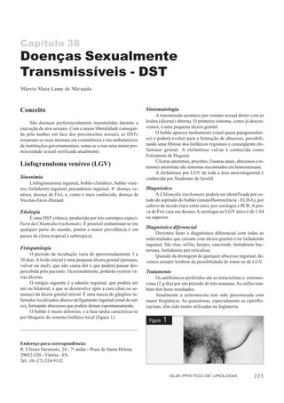 Capítulo 38
Doenças Sexualmente
Transmissíveis - DST
Márcio Maia Lamy de Miranda



Conceito                                                           Sintomatologia
                                                                        A transmissão acontece por contato sexual direto com as
     São doenças preferencialmente transmitidas durante a          lesões (úlceras) abertas. O primeiro sintoma, como já descre-
execução de atos sexuais. Com a maior liberalidade consegui-       vemos, é uma pequena úlcera genital.
da pela mulher em face dos preconceitos sexuais, as DSTs                O bubão aparece tardiamente (sinal quase patognomôni-
tornaram-se mais intensas em consultórios e em ambulatórios        co) e poderá evoluir para a formação de abscesso, possibili-
de instituições governamentais, soma-se a isso uma maior pro-      tando uma fibrose dos linfáticos regionais e conseqüente ele-
miscuidade sexual verificada atualmente.                           fantíase genital. A elefantíase vulvar é conhecida como
                                                                   Estiomene de Huguier.
                                                                        Úlceras anorretais, proctites, f issuras anais, abscessos e es-
Linfogranuloma venéreo (LGV)                                       tenoses anorretais são sintomas encontrados em homossexuais.
                                                                        A elefantíase por LGV de toda a área anorretogenital é
Sinonímia                                                          conhecida por Síndrome de Jersild.
      Linfogranuloma inguinal, bubão climático, bubão vené-
reo, linfadenite inguinal, poroadenite inguinal, 4 a doença ve-    Diagnóstico
nérea, doença de Frei, e, como é mais conhecida, doença de              A Chlamydia trachomatis poderá ser identificada por es-
Nicolas-Favre-Durand.                                              tudo do aspirado do bubão (imunofluorescência - ELISA), por
                                                                   cultivo de tecido (raro entre nós), por sorologia e PCR. A pro-
Etiologia                                                          va de Frei caiu em desuso. A serologia no LGV ativo é de 1:64
     É uma DST crônica, produzida por três sorotipos especí-       ou superior.
ficos da Chlamydia trachomatis. É possível contaminar-se em
qualquer parte do mundo, porém a maior prevalência é em            Diagnóstico diferencial
                                                                        Devemos fazer o diagnóstico diferencial com todas as
países de clima tropical e subtropical.
                                                                   enfermidades que cursam com úlcera genital e/ou linfadenite
                                                                   inguinal. São elas: síf ilis, herpes, cancróide, linfadenite bac-
Fisiopatologia                                                     teriana, linfadenite por reticulose.
      O período de incubação varia de aproximadamente 3 a               Quando da drenagem de qualquer abscesso inguinal, de-
30 dias. A lesão inicial é uma pequena úlcera genital (peniana,    vemos sempre lembrar da possibilidade de tratar-se de LGV.
vulvar ou anal), que não causa dor e que poderá passar des-
percebida pelo paciente. Ocasionalmente, poderão ocorrer vá-       Tratamento
rias úlceras.                                                           Os antibióticos preferidos são as tetraciclinas e eritromi-
      O estágio seguinte é a adenite inguinal, que poderá ser      cinas (2 g/dia) por um período de três semanas. As sulfas tam-
uni ou bilateral, e que se desenvolve após a cura (dias ou se-     bém têm bons resultados.
manas) da úlcera genital inicial. É uma massa de gânglios in-           Atualmente a azitromicina tem sido preconizada com
fartados localizados abaixo do ligamento inguinal (sinal do sul-   maior freqüência. As quinolonas, especialmente as ciproflo-
co), formando abscessos que podem drenar espontaneamente.          xacinas, têm sido muito utilizadas na Inglaterra.
      O bubão é muito doloroso, e a fase tardia caracteriza-se
por bloqueio do sistema linfático local (figura 1).
                                                                    Figura   1


Endereço para correspondência:
R. Ulisses Sarmento, 24 - 7o andar - Praia de Santa Helena
29052-320 - Vitória - ES
Tel.: (0--27) 324-9132


                                                                                 GUIA PRÁTICO DE UROLOGIA                        225
 