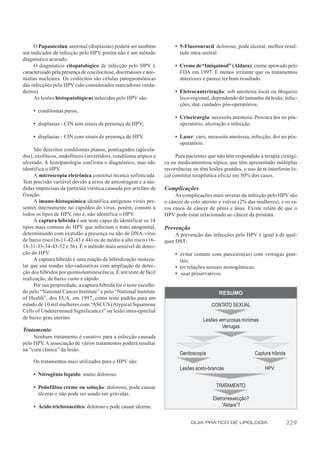 O Papanicolau anormal (displasias) poderá ser também               • 5-Fluorouracil: doloroso, pode ulcerar, melhor resul-
um indicador de infecção pelo HPV, porém não é um método                  tado intra-uretral.
diagnóstico acurado.
     O diagnóstico citopatológico de infecção pelo HPV é                • Creme de “Imiquinod” (Aldara): creme aprovado pelo
caracterizado pela presença de coicilocitose, disceratoses e ano-         FDA em 1997. É menos irritante que os tratamentos
malias nucleares. Os coilócitos são células patognomônicas                anteriores e parece ter bom resultado.
das infecções pelo HPV (são considerados marcadores verda-
deiros).                                                                • Eletrocauterização: sob anestesia local ou bloqueio
     As lesões histopatológicas induzidas pelo HPV são:                   loco-regional, dependendo do tamanho da lesão, infec-
                                                                          ções, dor, cuidados pós-operatórios.
     • condilomas puros;
                                                                        • Criocirurgia: necessita anestesia. Provoca dor no pós-
     • displasias - CIN sem sinais de presença de HPV;                    operatório, ulceração e infecção.

     • displasias - CIN com sinais de presença de HPV.                  • Laser: caro, necessita anestesia, infecção, dor no pós-
                                                                          operatório.
     São descritos condilomas planos, pontiagudos (apicula-
dos), exofíticos, endofíticos (invertidos), condiloma atípico e          Para pacientes que não têm respondido à terapia cirúrgi-
ulcerado. A histopatologia confirma o diagnóstico, mas não          ca ou medicamentosa tópica, que têm apresentado múltiplas
identifica o HPV  .                                                 recorrências ou têm lesões grandes, o uso de α-interferon lo-
     A microscopia eletrônica constitui técnica sofisticada.        cal constitui terapêutica eficaz em 50% dos casos.
Tem precisão variável devido a erros de amostragem e a me-
didas imprecisas da partícula virótica causada por artefato de      Complicações
fixação.                                                                 As complicações mais severas da infecção pelo HPV são
     A imuno-histoquímica identifica antígenos virais pre-          o câncer de colo uterino e vulvar (2% das mulheres), e os ra-
sentes internamente no capsídeo do vírus, porém, comum a            ros casos de câncer de pênis e ânus. Existe relato de que o
todos os tipos de HPV, isto é, não identifica o HPV.                HPV pode estar relacionado ao câncer da próstata.
     A captura híbrida é um teste capaz de identificar os 14
tipos mais comuns do HPV que infectam o trato anogenital,           Prevenção
determinando com exatidão a presença ou não de DNA-vírus                 A prevenção das infecções pelo HPV é igual à de qual-
de baixo risco (6-11-42-43 e 44) ou de médio a alto risco (16-      quer DST:
18-31-33-34-45-52 e 56). É o método mais sensível de detec-
ção do HPV.                                                             • evitar contato com parceiros(as) com verrugas geni-
     A captura híbrida é uma reação de hibridização molecu-               tais;
lar que usa sondas não-radioativas com ampliação de detec-              • ter relações sexuais monogâmicas;
ção dos híbridos por quimioluminescência. É um teste de fácil           • usar preservativos.
realização, de baixo custo e rápido.
     Por sua propriedade, a captura híbrida foi o teste escolhi-
do pelo “National Cancer Institute” e pelo “National Institute                               RESUMO
of Health”, dos EUA, em 1997, como teste padrão para um
estudo de 10 mil mulheres com “ASCUS (Atypical Squamous                                   CONTATO SEXUAL
Cells of Undetermined Significance)” ou lesão intra-epitelial
de baixo grau uterino.                                                               Lesões verrucosas mínimas
                                                                                              Verrugas
Tratamento
     Nenhum tratamento é curativo para a infecção causada
pelo HPV. A associação de vários tratamentos poderá resultar
na “cura clínica” da lesão.
                                                                           Genitoscopia                       Captura híbrida
     Os tratamentos mais utilizados para o HPV são:
                                                                           Lesões aceto-brancas                    HPV
     • Nitrogênio líquido: muito doloroso.

     • Podofilina creme ou solução: doloroso, pode causar                                  TRATAMENTO
       úlceras e não pode ser usado em grávidas.
                                                                                          Eletrorressecção?
     • Ácido tricloroacético: doloroso e pode causar úlceras.                                  “Aldara”?


                                                                                GUIA PRÁTICO DE UROLOGIA                        229
 