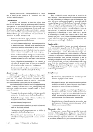 Segundo historiadores, a gonorréia foi trazida da Europa       Patogenia
para as Américas pela tripulação de Colombo à época dos                   Após o contágio, durante um período de incubação de
“grandes descobrimentos”.                                           dois a dez dias, o gonococo consegue resistir temporariamen-
                                                                    te à ação das defesas do hospedeiro graças ao papel das fím-
Epidemiologia                                                       brias. A fixação às células do hospedeiro se dá pela ação da
      As uretrites vêm ocupando, ao longo das últimas déca-         protease IgA e proteínas II das fímbrias. A atividade ciliar das
das, lugar de destaque dentre as doenças notificáveis. Embora       células colunares do epitélio uretral é anulada pelos lipopolis-
se possa observar uma prevalência de uretrites não-gonocóci-        sacarídeos, e a fagocitose é estimulada pela proteína I. No in-
cas sobre as uretrites gonocócicas, estas últimas ainda man-        terior da célula, mais próximo à membrana basal, dentro de
têm a liderança se projetados os dados obtidos entre as popu-       um fagossoma, o gonococo, incólume, se multiplica. Daí é
lações sócio-cultural e economicamente menos favorecidas.           conduzido à face subepitelial da célula, onde causa o proces-
Dentre os fatores que mais contribuem para o incremento da          so inflamatório localizado. Com a deterioração da célula hos-
freqüência da doença, podemos citar:                                pedeira e sua lise, o germe retorna à luz da uretra e recomeça
      • Promiscuidade sexual, regra geral entre adolescentes,       o ciclo infeccioso, assim como pode alcançar a corrente san-
        militares, prostitutas e homossexuais.                      güínea e promover infecção a distância.

      • Acesso fácil a anticoncepcionais, principalmente a pílu-    Quadro clínico
        la, que permitiu maior liberdade sexual às mulheres, com          A partir do contágio, o homem apresentará, após um pe-
        conseqüente aumento da exposição ao agente causador.        ríodo assintomático que pode variar de dois a dez dias, os se-
      • Elevada e progressiva veiculação de material de cunho       guintes sintomas, em ordem progressiva: prurido uretral se-
        erótico e mesmo pornográfico pela mídia em geral.           guido por estrangúria e disúria, fluxo uretral mucoso que evo-
                                                                    lui a purulento rapidamente com coloração amarelo-esverdeada
      • Êxodo rural em direção às metrópoles, que provoca ex-       e eliminação abundante e espontânea. O meato uretral apre-
        posição de grande contingente populacional de baixo ní-     senta-se edemaciado, e sua mucosa, eritematosa. A pele do
        vel sócio-econômico-cultural aos fatores acima descritos.
                                                                    prepúcio, se excedente, pode estar edemaciada e formar fi-
      • Prática crescente de automedicação e/ou consulta ao         mose inflamatória, que propiciará acúmulo da secreção puru-
        balconista da farmácia, o que facilita o acesso à antibi-   lenta. Nesta fase inicial, caracterizada por uretrite anterior de
        oticoterapia e produz tratamentos inadequados.              fácil diagnóstico clínico, a ação precoce do médico pode evi-
                                                                    tar a progressão da doença para a uretra posterior e outras par-
      • Grande número de portadores assintomáticos, com cer-
                                                                    tes do trato geniturinário.
        teza a maior causa de disseminação da doença.

Agente causador                                                     Complicações
     A Neisseria gonorrhoeae é um diplococo Gram-negati-
vo que mede de 0,6 a 1,0 mµ de diâmetro, reniformes, agru-               • Balanopostite, principalmente nos pacientes que têm
pados dois a dois, com as faces côncavas adjacentes. São ger-              excesso de prepúcio com fimose.
mes aeróbios, não formam esporos, e, sensíveis à maioria dos
anti-sépticos atuais, não resistem fora do seu habitat.                  • Litrites e cowperites, pelo acometimento das glândulas
     São comumente intracelulares, mas podem ser encontra-                 de Littre, presentes na uretra esponjosa, e de Cowper,
dos nos espaços extracelulares nos casos mais iniciais, crôni-             existentes na uretra bulbar e membranosa.
cos ou mal-tratados. Apresentam formações de pili ou fímbri-
as que favorecem:                                                        • Prostatites, que podem se manifestar por dor perineal à
                                                                           micção ou defecação, podendo irradiar para a região
      • Formação de rede de sustentação e existência de múlti-             hipogástrica. Ao toque retal, que deve ser feito branda-
        plos pontos de aderência nas células do hospedeiro.                mente, encontra-se a próstata edemaciada, quente e
      • Redução dos espaços entre as colônias, visando ao me-              muito dolorosa, às vezes flutuante, por abscesso.
        lhor aproveitamento dos nutrientes.
                                                                         • Epididimite, por refluxo deferencial da secreção, que,
      • Troca de informações genéticas.                                    embora menos freqüente, pode existir e causar inferti-
      • O não-deslocamento da bactéria por meio do fluxo uri-              lidade ou mesmo esterilidade.
        nário ou outros mecanismos.
                                                                    Diagnóstico clínico
      • Aumento da superfície de contato com as células do
                                                                         A anamnese e o exame clínico da genitália fornecerão
        hospedeiro, facilitando a fagocitose.
                                                                    elementos fundamentais para o diagnóstico e o tratamento
      • Manutenção de um foco numeroso de gonococos, fa-            imediato da doença. O diagnóstico laboratorial poderá ser reali-
        cilitando o contágio e perpetuando a cadeia de trans-       zado nos centros que disponham de recursos para tanto, não sen-
        missão.                                                     do, no entanto, imprescindível para se iniciar o tratamento.


232            GUIA PRÁTICO DE UROLOGIA
 
