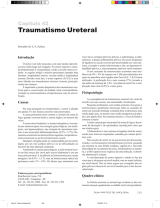 Capítulo 42
         Traumatismo Ureteral

         Ronaldo de A. S. Zulian



         Introdução                                                         risco são as cirurgias pélvicas prévias, a radioterapia, a endo-
                                                                            metriose, a doença inflamatória pélvica. Os locais freqüentes
              O ureter é um tubo muscular, com uma bainha (adventí-         de ligadura ou secção ocorrem por proximidade aos vasos ute-
         cia) por onde chega sua irrigação. No ureter superior a cama-      rinos, cruzando o ureter inferiormente a eles, ao ligamento in-
         da predominante é a longitudinal, sendo a circular menos evi-      fundíbulo-pélvico, e, mais raramente, junto aos vasos ovarianos.
         dente. As regiões média e inferior apresentam camadas bem                O uso crescente da ureteroscopia ocasionou uma inci-
         distintas: longitudinal interna, circular média e longitudinal     dência de 0% - 9% de traumas em 1.696 procedimentos nos
         externa. Devido a este fato, o ureter superior (J.U.P.) é a área   quais os aparelhos semi-rígidos mais finos (6,9 - 7,4 F) foram
         mais afetada nos traumatismos externos (rotura), principal-        utilizados. A perfuração foi o mais comum (7%), levando a
         mente nas crianças.                                                um índice de estenose de 1,4%. A avulsão do ureter foi a com-
              É importante o pronto diagnóstico dos traumatismos ure-       plicação mais rara (0,4%) e a mais grave.
         terais para a conservação da unidade renal correspondente,
         evitando os extravasamentos retroperitoneais com ou sem in-        Fisiopatologia
         fecção.
                                                                                  As conseqüências do traumatismo ureteral vão variar de
         Causas                                                             acordo com suas causas, sua intensidade e localização.
                                                                                  Pequenas perfurações com sondas ureterais, fios-guias e
               Por estar protegido no retroperitônio, o ureter é afetado    ureteroscópios geralmente interessam todas as camadas do
         em apenas 1% dos traumas externos não-penetrantes.                 ureter em extensão limitada, evoluindo bem se deixarmos uma
               A causa penetrante mais comum é o projétil de arma de        sonda duplo-jota, ou mesmo uma sonda nasogástrica de plás-
         fogo, quando ocorrem lesões a outros órgãos, na maioria das        tico, por alguns dias. Nos traumas maiores, o risco de fístula e
         vezes.                                                             estenose é maior.
               A causa mais freqüente é o trauma iatrogênico, ocorren-            A lesão causada por um projétil de arma de fogo é decor-
         do nas ureteroscopias, nas cirurgias ginecológicas, nas uroló-     rente da laceração e da queimadura causada pelo calor que
         gicas, nas laparoscópicas, nas cirurgias de aneurismas arte-       sua cinética gera.
         riais e nas ressecções abdominoperineais (0,3% - 5,7%). Ra-              A hidronefrose é mais intensa na ligadura total do ureter,
         ramente acontecem nas herniorrafias inguinais, na apendicec-       sendo mais lenta nas angulações causadas por suturas próxi-
         tomia retrocecal ou na diverticulectomia vesical.                  mas a ele.
               Qualquer cirurgião pode ser surpreendido por um ureter             Nas secções do ureter ou na sua necrose por desvascula-
         duplo, por um rim ectópico pélvico ou ter dificuldades no          rização, o extravasamento retroperitoneal ocorrerá, causando
         decorrer de uma operação sangrante.                                um urinoma ou uma fístula (cutânea, vaginal etc.). Havendo
               Analisando as causas ginecológicas, a lesão ureteral ocor-   dificuldade de escoamento da urina, a hidronefrose se instala-
         re em dois terços dos casos pelo acesso abdominal e em um          rá, e a febre aparecerá na vigência de uma infecção. A disten-
         terço pelo perineal. A incidência na histerectomia por causas      são abdominal é comum.
         benignas é de 0,5% - 1,5 %, mas na histerectomia radical ela             A vascularização do ureter superior e médio se faz por
         permanece entre 5% - 10%. Os fatores que aumentam esse             vasos que o alcançam em nível medial, mas no ureter inferior,
                                                                            em nível lateral. Daí ser mais seguro aos cirurgiões dos or-
                                                                            gãos pélvicos dissecá-lo em nível medial para evitar desvas-
                                                                            cularização.
         Endereço para correspondência:
         Rua Barreto Leme, 214                                              Quadro clínico
         13010-200 - Campinas - SP
         Tel.: (0--19) 231-3000 - Fax: (0--19) 231-2703                         As fístulas ureterais se tornam logo evidentes e não cos-
         E-mail: rzulian@hotmail.com                                        tumam ameaçar agudamente a unidade renal correspondente.

                                                                                        GUIA PRÁTICO DE UROLOGIA                      245


Cap 42- Trauma Ureteral.pm6       245                                                      13/06/00, 15:12
 