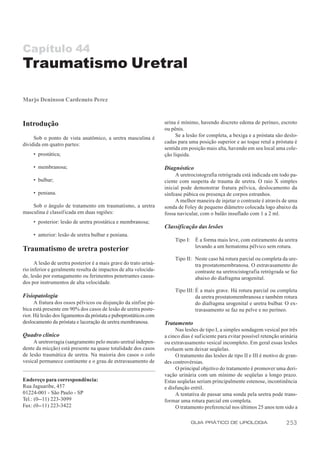 Capítulo 44
Traumatismo Uretral

Marjo Deninson Cardenuto Perez



Introdução                                                         urina é mínimo, havendo discreto edema de períneo, escroto
                                                                   ou pênis.
                                                                        Se a lesão for completa, a bexiga e a próstata são deslo-
     Sob o ponto de vista anatômico, a uretra masculina é
dividida em quatro partes:                                         cadas para uma posição superior e ao toque retal a próstata é
                                                                   sentida em posição mais alta, havendo em seu local uma cole-
     • prostática;                                                 ção líquida.

     • membranosa;                                                 Diagnóstico
                                                                        A uretrocistografia retrógrada está indicada em todo pa-
     • bulbar;                                                     ciente com suspeita de trauma de uretra. O raio X simples
                                                                   inicial pode demonstrar fratura pélvica, deslocamento da
     • peniana.                                                    sínfease púbica ou presença de corpos estranhos.
                                                                        A melhor maneira de injetar o contraste é através de uma
    Sob o ângulo de tratamento em traumatismo, a uretra            sonda de Foley de pequeno diâmetro colocada logo abaixo da
masculina é classif icada em duas regiões:                         fossa navicular, com o balão insuflado com 1 a 2 ml.
     • posterior: lesão de uretra prostática e membranosa;
                                                                   Classificação das lesões
     • anterior: lesão de uretra bulbar e peniana.
                                                                        Tipo I: É a forma mais leve, com estiramento da uretra
                                                                                levando a um hematoma pélvico sem rotura.
Traumatismo de uretra posterior
                                                                        Tipo II: Neste caso há rotura parcial ou completa da ure-
      A lesão de uretra posterior é a mais grave do trato uriná-                 tra prostatomembranosa. O extravasamento do
rio inferior e geralmente resulta de impactos de alta velocida-                  contraste na uretrocistografia retrógrada se faz
de, lesão por esmagamento ou ferimentos penetrantes causa-                       abaixo do diafragma urogenital.
dos por instrumentos de alta velocidade.
                                                                        Tipo III: É a mais grave. Há rotura parcial ou completa
Fisiopatologia                                                                    da uretra prostatomembranosa e também rotura
      A fratura dos ossos pélvicos ou disjunção da sínfise pú-                    do diafragma urogenital e uretra bulbar. O ex-
bica está presente em 90% dos casos de lesão de uretra poste-                     travasamento se faz na pelve e no períneo.
rior. Há lesão dos ligamentos da próstata e puboprostáticos com
deslocamento da próstata e laceração da uretra membranosa.         Tratamento
                                                                        Nas lesões de tipo I, a simples sondagem vesical por três
Quadro clínico                                                     a cinco dias é suficiente para evitar possível retenção urinária
     A uretrorragia (sangramento pelo meato uretral indepen-       ou extravasamento vesical incompleto. Em geral essas lesões
dente da micção) está presente na quase totalidade dos casos       evoluem sem deixar seqüelas.
de lesão traumática de uretra. Na maioria dos casos o colo              O tratamento das lesões de tipo II e III é motivo de gran-
vesical permanece continente e o grau de extravasamento de         des controvérsias.
                                                                        O principal objetivo do tratamento é promover uma deri-
                                                                   vação urinária com um mínimo de seqüelas a longo prazo.
Endereço para correspondência:                                     Estas seqüelas seriam principalmente estenose, incontinência
Rua Jaguaribe, 457                                                 e disfunção erétil.
01224-001 - São Paulo - SP                                              A tentativa de passar uma sonda pela uretra pode trans-
Tel.: (0--11) 223-3099                                             formar uma rotura parcial em completa.
Fax: (0--11) 223-3422                                                   O tratamento preferencial nos últimos 25 anos tem sido a

                                                                               GUIA PRÁTICO DE UROLOGIA                      253
 