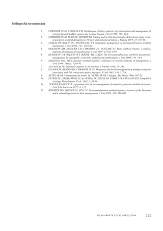 Bibliografia recomendada

                    1.     CORRIERE JN JR, SANDLER CM. Mechanisms of injury, patterns of extravasation and management of
                              extraperitoneal bladder rupture due to blunt trauma. J Urol 1988; 139: 43-4.
                    2.     CORRIERE JN JR, RUDY DC, BENSON GS. Voiding and erectile function after delayed one-stage repair
                              of posterior urethral disruption in 50 men with a fractured pelvis. J Trauma 1994; 37: 587-90.
                    3.     FOLLIS HW, KOCH MO, MCDOUGAL WS. Immediate management of prostamembranous urethral
                              disruptions. J Urol 1992; 147: 1259-62.
                    4.     GOLDMAN SM, SANDLER CM, CORRIERE JN, MCGUIRE EJ. Blunt urethral trauma: a unified,
                              anatomical mechanical classification. J Urol 1997; 157(1): 85-9.
                    5.     HUSMANN DA, WILSON WT, BOONE TB, ALLEN TD. Prostamembranous urethral disruptions:
                              management by suprapubic cystostomy and delayed urethroplasty. J Urol 1990; 144: 76-8.
                    6.     KORAITIM MM. Pelvic fracture urethral injuries: evaluation of various methods of management. J
                              Urol 1996; 156(4): 1288-91.
                    7.     McANINCH JW. Traumatic injuries to the urethra. J Trauma 1981; 21: 291.
                    8.     PALMER JK, BENSON GS, CORRIERE JR JN. Diagnosis and initial management of urological injuries
                              associated with 200 consecutive pelvic fractures. J Urol 1983; 130: 712-4.
                    9.     NETTO JR NR. Traumatismo da uretra. In: NETTO JR NR. Urologia. São Paulo, 1986; 307-21.
                    10.    PETERS PC, SAGALOWSKY AI. In: WALSH PC, RETIK AB, STAMEY TA, VAUGHAN ED. Campbell’s
                              Urology. Philadelphia, 6ª ed., 1992; 2538-60.
                    11.    TURNER-WARWICK R. A personal view of the management of traumatic posterior urethral strictures.
                              Urol Clin North Am 1977; 4: 111.
                    12.    WEBSTER GD, MATHES GL, SELLI C. Prostamembranous urethral injuries: A review of the literature
                              and a rational approach to their management. J Urol 1983; 130: 898-902.




                                                                         GUIA PRÁTICO DE UROLOGIA                      255
 