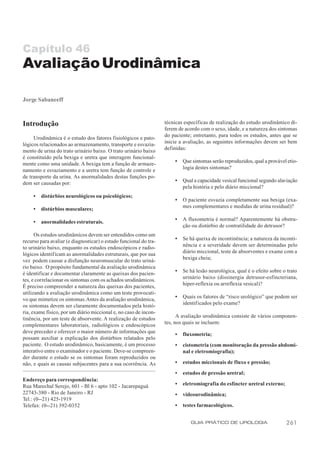 Capítulo 46
Avaliação Urodinâmica

Jorge Sabaneeff



Introdução                                                         técnicas específicas de realização do estudo urodinâmico di-
                                                                   ferem de acordo com o sexo, idade, e a natureza dos sintomas
     Urodinâmica é o estudo dos fatores fisiológicos e pato-       do paciente; entretanto, para todos os estudos, antes que se
lógicos relacionados ao armazenamento, transporte e esvazia-       inicie a avaliação, as seguintes informações devem ser bem
mento de urina do trato urinário baixo. O trato urinário baixo     definidas:
é constituído pela bexiga e uretra que interagem funcional-
mente como uma unidade. A bexiga tem a função de armaze-               •   Que sintomas serão reproduzidos, qual a provável etio-
namento e esvaziamento e a uretra tem função de controle e                 logia destes sintomas?
de transporte da urina. As anormalidades destas funções po-
dem ser causadas por:                                                  •   Qual a capacidade vesical funcional segundo alaviação
                                                                           pela história e pelo diário miccional?
     •   distúrbios neurológicos ou psicológicos;
                                                                       •   O paciente esvazia completamente sua bexiga (exa-
     •   distúrbios musculares;                                            mes complementares e medidas de urina residual)?

     •   anormalidades estruturais.                                    •   A fluxometria é normal? Aparentemente há obstru-
                                                                           ção ou distúrbio de contratilidade do detrusor?
      Os estudos urodinâmicos devem ser entendidos como um
recurso para avaliar (e diagnosticar) o estado funcional do tra-       •   Se há queixa de incontinência; a natureza da inconti-
to urinário baixo, enquanto os estudos endoscópicos e radio-               nência e a severidade devem ser determinadas pelo
lógicos identif icam as anormalidades estruturais, que por sua             diário miccional, teste de absorventes e exame com a
vez podem causar a disfunção neuromuscular do trato uriná-                 bexiga cheia;
rio baixo. O propósito fundamental da avaliação urodinâmica
é identificar e documentar claramente as queixas dos pacien-           •   Se há lesão neurológica, qual é o efeito sobre o trato
tes, e correlacionar os sintomas com os achados urodinâmicos.              urinário baixo (dissinergia detrusor-esfincteriana,
É preciso compreender a natureza das queixas dos pacientes,                hiper-reflexia ou arreflexia vesical)?
utilizando a avaliação urodinâmica como um teste provocati-
                                                                       •   Quais os fatores de “risco urológico” que podem ser
vo que mimetize os sintomas. Antes da avaliação urodinâmica,
                                                                           identif icados pelo exame?
os sintomas devem ser claramente documentados pela histó-
ria, exame físico, por um diário miccional e, no caso de incon-
tinência, por um teste de absorvente. A realização de estudos            A avaliação urodinâmica consiste de vários componen-
complementares laboratoriais, radiológicos e endoscópicos          tes, nos quais se incluem:
deve preceder e oferecer o maior número de informações que
                                                                       •   fluxometria;
possam auxiliar a explicação dos distúrbios relatados pelo
paciente. O estudo urodinâmico, basicamente, é um processo             •   cistometria (com monitoração da pressão abdomi-
interativo entre o examinador e o paciente. Deve-se compreen-              nal e eletromiografia);
der durante o estudo se os sintomas foram reproduzidos ou
não, e quais as causas subjacentes para a sua ocorrência. As           •   estudos miccionais de fluxo e pressão;

                                                                       •   estudos de pressão uretral;
Endereço para correspondência:
Rua Marechal Serejo, 601 - Bl 6 - apto 102 - Jacarepaguá               •   eletromiografia do esfíncter uretral externo;
22743-380 - Rio de Janeiro - RJ                                        •   videourodinâmica;
Tel.: (0--21) 425-1919
Telefax: (0--21) 392-0352                                              •   testes farmacológicos.


                                                                              GUIA PRÁTICO DE UROLOGIA                     261
 