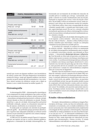 monstrando um recrutamento de atividade dos músculos do
 Quadro   2      PERFIL PRESSÓRICO URETRAL
                                                                   assoalho pélvico à medida que a bexiga é preenchida, atin-
                        em homens                                  gindo o máximo na ocasião imediatamente antes da micção,
                                      Menos de     Mais de         mantendo-se enquanto não ocorrer o início da micção volun-
                                       45 anos     45 anos         tária. Tal atividade é reflexa ao enchimento vesical, sendo res-
                                                                   ponsável pelo reforço dos mecanismos uretrais de continên-
  Pressão uretral máxima                                           cia. A falta deste reflexo, bem como a incapacidade de reforço
  Pmax ura – cm H2O                    70-107       70-100         voluntário quando dado o comando para interromper a mic-
                                                                   ção, sugere patologia neural. Por sua vez, a micção voluntária
  Pressão máxima de fechamento                                     normalmente apresenta um silêncio eletromiográfico (relaxa-
  uretral                                                          mento da musculatura estriada periuretral) imediatamente an-
  Pmax fech ura – cm H2 O               60-91        60-81         tes e durante a micção.
                                                                         O aumento significativo de atividade eletromiográfica ocor-
  Comprimento funcional da uretra                                  re em resposta a vários estímulos – entre estes a tosse, mano-
  (em cm)                              3,5 - 4,2   4,3 - 5,5       bras de Crede ou Valsalva –, durante o reflexo bulbocavernoso
                       em mulheres                                 normal, manobras para interromper a micção ou contrações
                                                                   voluntárias da musculatura do assoalho pélvico.
                                        pré-     pós-                    A ocorrência de contração ou ausência de relaxamento
                                     menopausa menopausa           do esfíncter estriado – detectada por reforço ou manutenção
  Pressão uretral máxima                                           de atividade eletromiográfica imediatamente antes ou duran-
  Pmax ura – cm H2O                     60-85        50-60         te a contração vesical para a micção, com obstrução ao fluxo
                                                                   urinário – é denominada dissinergia detrusor- esfincteria-
  Pressão máxima de fechamento                                     na. Este fato pode ser observado em pacientes com lesões me-
  uretral                                                          dulares supra-sacrais ou mesmo com doenças neurológicas por
  Pmax fech ura – cm H2 O               50-75        40-50         vezes ocultas. A ocorrência de dissinergia detrusor-esfincteria-
                                                                   na verdadeira sem doença neurológica identificável é extre-
  Comprimento funcional da uretra                                  mamente rara, havendo até quem diga que não existe. Portan-
  (em cm)                              2,5 - 2,7   2,5 - 2,7       to, estes pacientes devem ser avaliados com exames neuroló-
                                                                   gicos minuciosos e estudos de videourodinâmica completos
                                                                   antes de se asseverar tal diagnóstico.
                                                                         Durante a fase de enchimento vesical a ocorrência simul-
uretral) que ocorre em algumas mulheres com incontinência          tânea de contração vesical e aumento da atividade EMG ure-
de esforço, porém não é útil para diagnosticar incontinência       tral nem sempre é indicativa de dissinergia detrusor-esfincte-
urinária de esforço, sendo que algumas mulheres com baixas         riana. A contração abdominal ou atenção para inibir uma con-
pressões no perfil uretral não têm incontinência e vice-versa.     tração vesical revela este padrão. Além disso, em pacientes
Seus valores normais de referência variam com a idade no           com sensibilidade normal, mas que não podem atender ao grau
homem e com o estado hormonal na mulher (quadro 2).                de cooperação solicitado durante o exame, pode ser extrema-
                                                                   mente difícil obter um bom relaxamento durante uma contra-
                                                                   ção vesical. Na realidade, estes pacientes apresentam uma res-
Eletromiografia                                                    posta fisiológica normal, inconsciente, visando inibir a con-
                                                                   tração involuntária vesical com contração do esfíncter anal ou
      A eletromiografia (EMG – eletromiografia cinesiológica)      do assoalho pélvico.
é um componente do estudo urodinâmico que avalia a ativida-
de da musculatura estriada do esfíncter uretral externo (EUE
– musculatura estriada perineal periuretral e esfíncter estriado   Estudos videourodinâmicos
externo) durante as fases de enchimento ou micção. Permite
identificar o grau de atividade eletromiográfica periuretral            Os estudos videourodinâmicos combinam as imagens fluo-
(refletindo contração, repouso ou relaxamento muscular) na         roscópicas da bexiga e uretra, nas fases de enchimento, arma-
fase de repouso, enchimento ou esvaziamento vesical.               zenamento e esvaziamento, com os estudos urodinâmicos. Este
      O estudo pode ser realizado com eletrodos de profundi-       recurso acrescenta uma visão anatomofuncional complementar
dade (de agulha – são preferidos porque permitem identifica-       à investigação de fluxos-pressões e eletromiografia. O paciente
ção e registros mais adequados atribuídos ao esfíncter uretral     é submetido ao estudo urodinâmico em uma mesa fluoroscópi-
externo) ou por eletrodos de superfície (de contato) emprega-      ca ou com arco em “C”. As informações urodinâmicas e ima-
dos em casos selecionados.                                         gens radiológicas são obtidas simultaneamente e projetadas em
      A EMG do EUE de padrão normal (figura 6) é represen-         monitor de vídeo, sendo arquivadas em videocassete ou com-
tada por um registro em que se verifica aumento gradativo,         putador para documentação e futuras revisões. O estudo
progressivo e sustentado da atividade eletromiográfica, de-        videourodinâmico está indicado nas seguintes avaliações:

                                                                               GUIA PRÁTICO DE UROLOGIA                       271
 
