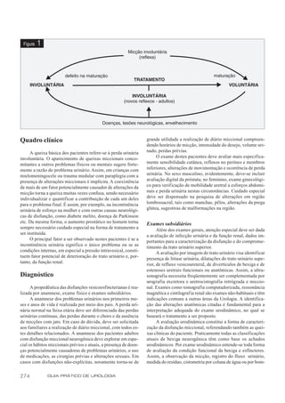 Figura   1




Quadro clínico                                                     grande utilidade a realização de diário miccional compreen-
                                                                   dendo horários de micção, intensidade do desejo, volume uri-
      A queixa básica dos pacientes refere-se à perda urinária     nado, perdas prévias.
involuntária. O aparecimento de queixas miccionais conco-               O exame destes pacientes deve avaliar mais especifica-
mitantes a outros problemas físicos ou mentais sugere forte-       mente sensibilidade cutânea, reflexos no períneo e membros
mente a razão do problema urinário. Assim, em crianças com         inferiores, alterações de movimentação e ocorrência de perda
mielomeningocele ou trauma medular com paraplegia com a            urinária. No sexo masculino, evidentemente, deve-se incluir
presença de alterações miccionais é implícita. A coexistência      avaliação digital da próstata; no feminino, exame ginecológi-
de mais de um fator potencialmente causador de alterações da       co para verificação de mobilidade uretral a esforços abdomi-
micção torna a queixa muitas vezes confusa, sendo necessário       nais e perda urinária nestas circunstâncias. Cuidado especial
individualizar e quantificar a contribuição de cada um deles       deve ser dispensado na pesquisa de alterações em região
para o problema final. É assim, por exemplo, na incontinência      lombossacral, tais como manchas, pêlos, alterações da prega
urinária de esforço na mulher e com outras causas neurológi-       glútea, sugestivas de malformações na região.
cas de disfunção, como diabete melito, doença de Parkinson
etc. Da mesma forma, o aumento prostático no homem torna           Exames subsidiários
sempre necessário cuidado especial na forma de tratamento a
                                                                         Além dos exames gerais, atenção especial deve ser dada
ser instituída.
                                                                   a avaliação de infecção urinária e da função renal, dados im-
      O principal fator a ser observado nestes pacientes é se a
                                                                   portantes para a caracterização da disfunção e do comprome-
incontinência urinária significa o único problema ou se as         timento da trato urinário superior.
condições internas, em especial a pressão intravesical, consti-          A avaliação por imagem do trato urinário visa identificar
tuem fator potencial de deterioração do trato urinário e, por-     presença de litíase urinária, dilatações do trato urinário supe-
tanto, da função renal.                                            rior, de refluxo vesicoureteral, de divertículos de bexiga e de
                                                                   estenoses uretrais funcionais ou anatômicas. Assim, a ultra-
Diagnóstico                                                        sonografia necessita freqüentemente ser complementada por
                                                                   urografia excretora e uretrocistografia retrógrada e miccio-
      A propedêutica das disfunções vesicoesfincterianas é rea-    nal. Exames como tomografia computadorizada, ressonância
lizada por anamnese, exame físico e exames subsidiários.           magnética e cintilografia renal são exames não-habituais e têm
      A anamnese dos problemas urinários nos primeiros me-         indicações comuns a outras áreas da Urologia. A identifica-
ses e anos de vida é realizada por meio dos pais. A perda uri-     ção das alterações anatômicas citadas é fundamental para a
nária normal na faixa etária deve ser diferenciada das perdas      interpretação adequada do exame urodinâmico, no qual se
urinárias contínuas, das perdas durante o choro e da ausência      baseará o tratamento a ser proposto.
de micções com jato. Em caso de dúvida, deve ser solicitada              A avaliação urodinâmica constitui a forma de caracteri-
aos familiares a realização de diário miccional, com todos es-     zação da disfunção miccional, referendando também as quei-
tes detalhes relacionados. A anamnese dos pacientes adultos        xas clínicas do paciente. Praticamente todas as classificações
com disfunção miccional neurogênica deve explorar em espe-         atuais de bexiga neurogênica têm como base os achados
cial os hábitos miccionais prévios e atuais, a presença de doen-   urodinâmicos. Por exame urodinâmico entende-se toda forma
ças potencialmente causadoras de problemas urinários, o uso        de avaliação da condição funcional da bexiga e esfíncteres.
de medicações, as cirurgias prévias e alterações sexuais. Em       Assim, a observação da micção, registro do fluxo urinário,
casos com disfunções não-explícitas, novamente torna-se de         medida do resíduo, cistometria por coluna de água ou por bom-


274           GUIA PRÁTICO DE UROLOGIA
 