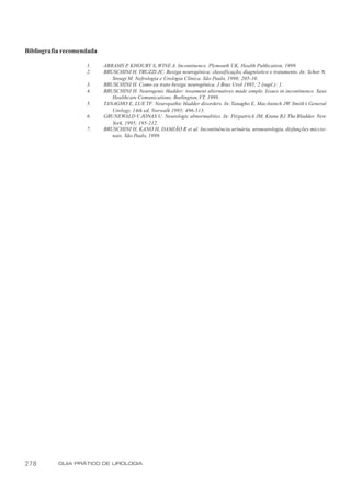 Bibliografia recomendada

                    1.     ABRAMS P KHOURY S, WINE A. Incontinence. Plymouth UK, Health Publication, 1999.
                                     ,
                    2.     BRUSCHINI H, TRUZZI JC. Bexiga neurogênica: classificação, diagnóstico e tratamento. In: Schor N,
                              Srougi M. Nefrologia e Urologia Clínica. São Paulo, 1998; 205-10.
                    3.     BRUSCHINI H. Como eu trato bexiga neurogênica. J Bras Urol 1995; 2 (supl.): 1.
                    4.     BRUSCHINI H. Neurogenic bladder: treatment alternatives made simple. Issues in incontinence. Saxe
                              Healthcare Comunications, Burlington, VT, 1999.
                    5.     TANAGHO E, LUE TF. Neuropathic bladder disorders. In: Tanagho E, MacAninch JW. Smith’s General
                              Urology. 14th ed. Norwalk 1995; 496-513.
                    6.     GRUNEWALD V JONAS U. Neurologic abnormalities. In: Fitzpatrick JM, Krane RJ. The Bladder. New
                                          ,
                              York, 1995; 195-212.
                    7.     BRUSCHINI H, KANO H, DAMIÃO R et al. Incontinência urinária, uroneurologia, disfunções miccio-
                              nais. São Paulo, 1999.




278        GUIA PRÁTICO DE UROLOGIA
 