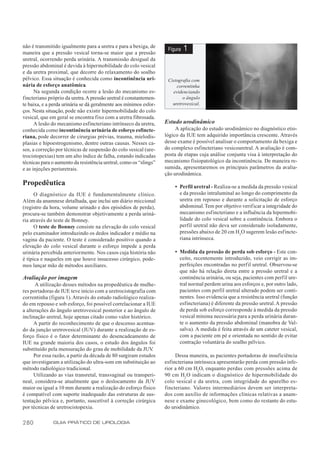 não é transmitido igualmente para a uretra e para a bexiga, de
maneira que a pressão vesical torna-se maior que a pressão
                                                                    Figura   1
uretral, ocorrendo perda urinária. A transmissão desigual da
pressão abdominal é devida à hipermobilidade do colo vesical
e da uretra proximal, que decorre do relaxamento do soalho
pélvico. Essa situação é conhecida como incontinência uri-          Cistografia com
nária de esforço anatômica.                                             correntinha
      Na segunda condição ocorre a lesão do mecanismo es-             evidenciando
fincteriano próprio da uretra. A pressão uretral é constantemen-           o ângulo
te baixa, e a perda urinária se dá geralmente aos mínimos esfor-      uretrovesical.
ços. Nesta situação, pode não existir hipermobilidade do colo
vesical, que em geral se encontra fixo com a uretra fibrosada.
      A lesão do mecanismo esfincteriano intrínseco da uretra,     Estudo urodinâmico
conhecida como incontinência urinária de esforço esfincte-              A aplicação do estudo urodinâmico no diagnóstico etio-
riana, pode decorrer de cirurgias prévias, trauma, mielodis-       lógico da IUE tem adquirido importância crescente. Através
plasias e hipoestrogenismo, dentre outras causas. Nesses ca-       desse exame é possível analisar o comportamento da bexiga e
sos, a correção por técnicas de suspensão do colo vesical (ure-    do complexo esfincteriano vesicouretral. A avaliação é com-
trocistopexias) tem um alto índice de falha, estando indicadas     posta de etapas cuja análise conjunta visa à interpretação do
técnicas para o aumento da resistência uretral, como os “slings”   mecanismo fisiopatológico da incontinência. De maneira re-
e as injeções periuretrais.                                        sumida, apresentaremos os principais parâmetros da avalia-
                                                                   ção urodinâmica.
Propedêutica                                                           • Perfil uretral - Realiza-se a medida da pressão vesical
      O diagnóstico da IUE é fundamentalmente clínico.                   e da pressão intraluminal ao longo do comprimento da
Além da anamnese detalhada, que inclui um diário miccional               uretra em repouso e durante a solicitação de esforço
(registro da hora, volume urinado e dos episódios de perda),             abdominal. Tem por objetivo verif icar a integridade do
procura-se também demonstrar objetivamente a perda uriná-                mecanismo esfincteriano e a influência da hipermobi-
ria através do teste de Bonney.                                          lidade do colo vesical sobre a continência. Embora o
      O teste de Bonney consiste na elevação do colo vesical             perfil uretral não deva ser considerado isoladamente,
pelo examinador introduzindo os dedos indicador e médio na               pressões abaixo de 20 cm H2O sugerem lesão esfincte-
vagina da paciente. O teste é considerado positivo quando a              riana intrínseca.
elevação do colo vesical durante o esforço impede a perda
urinária percebida anteriormente. Nos casos cuja história não          • Medida da pressão de perda sob esforço - Este con-
é típica e naqueles em que houve insucesso cirúrgico, pode-              ceito, recentemente introduzido, veio corrigir as im-
mos lançar mão de métodos auxiliares.                                    perfeições encontradas no perfil uretral. Observou-se
                                                                         que não há relação direta entre a pressão uretral e a
Avaliação por imagem                                                     continência urinária, ou seja, pacientes com perfil ure-
      A utilização desses métodos na propedêutica de mulhe-              tral normal perdem urina aos esforços e, por outro lado,
res portadoras de IUE teve início com a uretrocistografia com            pacientes com perfil uretral alterado podem ser conti-
correntinha (figura 1). Através do estudo radiológico realiza-           nentes. Isso evidencia que a resistência uretral (função
do em repouso e sob esforço, foi possível correlacionar a IUE            esfincteriana) é diferente da pressão uretral. A pressão
a alterações do ângulo uretrovesical posterior e ao ângulo de            de perda sob esforço corresponde à medida da pressão
inclinação uretral, hoje apenas citado como valor histórico.             vesical mínima necessária para a perda urinária duran-
      A partir do reconhecimento de que o descenso acentua-              te o aumento da pressão abdominal (manobra de Val-
do da junção uretrovesical (JUV) durante a realização de es-             salva). A medida é feita através de um cateter vesical,
forço físico é o fator determinante do desencadeamento de                com a paciente em pé e orientada no sentido de evitar
IUE na grande maioria dos casos, o estudo dos ângulos foi                contração voluntária do soalho pélvico.
substituído pela mensuração do grau de mobilidade da JUV     .
      Por essa razão, a partir da década de 80 surgiram estudos         Dessa maneira, as pacientes portadoras de insuficiência
que investigaram a utilização do ultra-som em substituição ao      esfincteriana intrínseca apresentarão perda com pressão infe-
método radiológico tradicional.                                    rior a 60 cm H2O, enquanto perdas com pressões acima de
      Utilizando as vias transretal, transvaginal ou transperi-    90 cm H2 O indicam o diagnóstico de hipermobilidade do
neal, considera-se atualmente que o deslocamento da JUV            colo vesical e da uretra, com integridade do aparelho es-
maior ou igual a 10 mm durante a realização do esforço físico      fincteriano. Valores intermediários devem ser interpreta-
é compatível com suporte inadequado das estruturas de sus-         dos com auxílio de informações clínicas relativas a anam-
tentação pélvica e, portanto, suscetível à correção cirúrgica      nese e exame ginecológico, bem como do restante do estu-
por técnicas de uretrocistopexia.                                  do urodinâmico.

280           GUIA PRÁTICO DE UROLOGIA
 