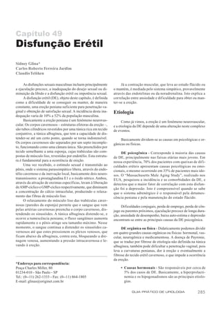 Capítulo 49
Disfunção Erétil
Sidney Glina*
Carlos Roberto Ferreira Jardim
Claudio Telöken

      As disfunções sexuais masculinas incluem principalmente           Já a contração muscular, que leva ao estado flácido ou
a ejaculação precoce, a inadequação do desejo sexual ou di-        o mantém, é mediada pelo sistema simpático, provavelmente
minuição da libido e a disfunção erétil ou impotência sexual.      através das endotelinas ou da noradrenalina. Isto explica a
      A disfunção erétil (DE), objeto deste capítulo, é definida   correlação entre ansiedade e dificuldade para obter ou man-
como a dificuldade de se conseguir ou manter, de maneira           ter-se a ereção.
constante, uma ereção peniana suficiente para penetração va-
ginal e obtenção de satisfação sexual. A incidência desta ina-     Etiologia
dequação varia de 10% a 52% da população masculina.
      Basicamente a ereção peniana é um fenômeno neurovas-               Como já vimos, a ereção é um fenômeno neurovascular,
cular. Os corpos cavernosos – estruturas efetoras da ereção –,     e a etiologia da DE depende de uma alteração neste complexo
são tubos cilíndricos revestidos por uma túnica rica em tecido     de eventos.
conjuntivo, a túnica albugínea, que tem a capacidade de dis-
tender-se até um certo ponto, quando se torna indistensível.            Basicamente dividem-se as causas em psicológicas e or-
Os corpos cavernosos são separados por um septo incomple-          gânicas ou físicas.
to, funcionando como uma câmara única. São preenchidos por
tecido semelhante a uma esponja, cujas trabéculas são com-              DE psicogênica - Corresponde à maioria das causas
postas de músculo liso, revestidas por endotélio. Esta estrutu-    de DE, principalmente nas faixas etárias mais jovens. Em
ra é fundamental para a ocorrência de ereção.                      nossa experiência, 70% dos pacientes com queixas de difi-
      Uma vez recebido, o estímulo sexual é transmitido ao         culdades eréteis apresentam causas psicológicas ou emo-
pênis, onde o sistema parassimpático libera, através do endo-      cionais, o mesmo ocorrendo em 35% de pacientes mais ido-
télio cavernoso e da inervação local, basicamente dois neuro-      sos. O “Massachusetts Male Aging Study”, realizado nos
transmissores: a prostaglandina E1 e o óxido nítrico. Ambos,       EUA, pesquisou a incidência e as comorbidades da DE, e
através da ativação de enzimas específicas, levam à liberação      detectou que o maior fator de correlação com esta disfun-
de AMP-cíclico e GMP-cíclico respectivamente, que diminuem         ção foi a depressão. Isto é compreensível quando se sabe
a concentração do cálcio intracelular, produzindo o relaxa-        que o sistema adrenérgico é o responsável pela detumes-
mento das f ibras de músculo liso.                                 cência peniana e pela manutenção do estado flácido.
      O relaxamento do músculo liso das trabéculas caver-
nosas (paredes da esponja) permite que o sangue que vem                 Dificuldades conjugais, perda de emprego, perda de côn-
pelas artérias cavernosas preencha o corpo cavernoso, dis-         juge ou parentes próximos, ejaculação precoce de longa dura-
tendendo os sinusóides. A túnica albugínea distende-se, e          ção, ansiedade de desempenho, baixa auto-estima e depressão
ocor re a tumescência peniana; o fluxo sangüíneo aumenta           encontram-se entre as principais causas da DE psicogênica.
rapidamente e o pênis atinge seu tamanho máximo. Nesse
momento, o sangue continua a distender os sinusóides ca-                DE orgânica ou física - Didaticamente podemos dividir
vernosos até que estes pressionem os plexos venosos, que           em quatro grandes causas orgânicas ou físicas: hormonal, vas-
ficam abaixo da albugínea, contra esta, bloqueando a dre-          cular, neurogênica e medicamentosa. A doença de Peyronie,
nagem venosa, aumentando a pressão intracavernosa e le-            que se traduz por fibrose de etiologia não definida na túnica
vando à ereção.                                                    albugínea, também pode dificultar a penetração vaginal, pois
                                                                   leva a curvaturas penianas, dor à ereção e eventualmente a
                                                                   fibrose do tecido erétil cavernoso, o que impede a ocorrência
                                                                   da ereção.
*Endereço para correspondência:
Praça Charles Miller, 80                                               • Causas hormonais - São responsáveis por cerca de
01234-010 - São Paulo - SP                                               5% dos casos de DE. Basicamente, a hiperprolacti-
Tel.: (0--11) 262-1333 - Fax: (0--11) 864-1805                           nemia e os hipogonadismos são as principais etiolo-
E-mail: glinas@originet.com.br                                           gias.

                                                                               GUIA PRÁTICO DE UROLOGIA                   285
 