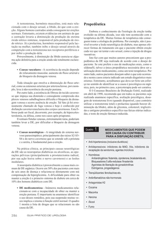 A testosterona, hormônio masculino, está mais rela-          Propedêutica
cionada com o desejo sexual, a libido, do que com a ere-
ção. Alguns homens castrados ainda conseguem ter ereções                 Embora o conhecimento da f isiologia da ereção tenha
normais. Entretanto, existem evidências em animais de que          evoluído na última década, isso não tem acontecido com a
a castração levaria a diminuição da produção da enzima             terapêutica da DE. Muitas formas de terapêutica não conse-
óxido nítrico sintetase, responsável pela produção de óxi-         guem tratar a etiologia do problema. Por exemplo, não é pos-
do nítrico. Já a prolactina, hormônio responsável pela lac-        sível reverter a lesão neurológica do diabete, mas apenas ofe-
tação na mulher, também inibe o desejo sexual através da           recer formas de tratamento em que o paciente obtém ereção
competição com a testosterona nos receptores periféricos e         cada vez que vai tentar o ato sexual, como a injeção de drogas
por inibir a produção dela.                                        vasoativas.
      Provavelmente, à diminuição da libido associa-se algu-             Isto faz com que muitos autores preconizem que a pro-
ma ação deletéria para a ereção ainda não totalmente esclare-      pedêutica da DE seja realizada de acordo com o desejo do
cida.                                                              paciente. Se este prefere o uso de medicações orais, como o
                                                                   sildenafil, talvez a única propedêutica necessária deva ser a
      • Causas vasculares - A ocorrência da ereção depende         utilização deste medicamento, como um teste terapêutico. Por
        do relaxamento muscular, aumento do fluxo arterial e       outro lado, outros pacientes desejam saber o que está ocorren-
        do bloqueio da drenagem venosa.                            do e nestes casos estaria indicado um estudo diagnóstico mais
                                                                   extenso. Entretanto, acreditamos que deva ser feito um esfor-
      Toda situação que envolva a diminuição do fluxo arte-        ço no sentido de identificar se a causa é psicológica ou orgâ-
rial, como as estenoses arteriais por arteriosclerose, por exem-   nica, pois, no primeiro caso, a psicoterapia pode ser curativa.
plo, leva à não-ocorrência da ereção peniana.                            O I Consenso Brasileiro de Disfunção Erétil, realizado
      Por outro lado, a existência de fibrose do tecido caverno-   em abril de 1998, recomenda que em todos os pacientes seja
so que impeça sua distensão e conseqüente compressão dos           realizada anamnese específica, avaliação psicológica, dosa-
plexos venosos subalbugíneos dificulta o bloqueio da drena-        gem de testosterona livre (quando disponível, caso contrário
gem venosa e ocorre ausência de ereção. Tal fato já foi erro-      utilizar a testosterona total) e prolactina (quando houver di-
neamente chamado de fuga venosa e hoje é conhecido por             minuição da libido), além de glicemia, colesterol, triglicéri-
disfunção cavernovenoclusiva dos corpos cavernosos. Esta fi-       des e antígeno prostático específico nas faixas etárias indica-
brose pode ser focal, decorrente, por exemplo, de hipercoles-      das, e teste de ereção fármaco-induzida.
terolemia, ou difusa, como nos casos após priapismo.
      Eventuais fístulas venosas, extremamente raras, poderiam
também levar a DE, por dificultar o bloqueio da drenagem
venosa.
                                                                    Quadro      1       MEDICAMENTOS QUE PODEM
      • Causas neurológicas - A integridade do sistema ner-                             SER CAUSA OU CONTRIBUIR
        voso parassimpático, principalmente das raízes S2-S3-                           PARA A DISFUNÇÃO ERÉTIL
        S4 e do nervo cavernoso que se estende sob a próstata
        e a uretra, é fundamental para a ereção.                     • Anti-hipertensivos (inclusive diuréticos)
                                                                     • Antidepressivos: inibidores da MAO, lítio, inibidores da
     Na prática clínica, as principais causas neurológicas
                                                                       recaptação da serotonina, agentes tricíclicos
da DE são as neuropatias diabéticas ou alcoólicas, as ope-
rações pélvicas (principalmente a prostatectomia radical,            • Hormônios:
por sua ação lesiva sobre o nervo cavernoso) e as lesões                 Antiandrogênios: flutamida, ciproterona, bicalutamida etc.
medulares.                                                               Bloqueadores 5 alfa-redutase: finasterida
     A neuropatia diabética é provavelmente a causa mais co-             Agonistas de liberação de gonadotrofinas
mum de DE orgânica. Ocorre em 50% dos pacientes com mais                 Estrógenos, progestágenos
de seis anos de doença e relaciona-se diretamente com má             • Tranqüilizantes: fenotiazinas etc.
compensação da hiperglicemia. A dificuldade para obter ou
manter a ereção é o primeiro sintoma de diabete em cerca de          • Antiinflamatórios não-hormonais
10% dos homens diabéticos com DE.                                    • Antagonistas H2
      • DE medicamentosa - Inúmeros medicamentos rela-               • Cocaína
        cionam-se com a incapacidade de obter ou manter a            • Maconha
        ereção peniana. É importante na anamnese identificar
        o uso desses remédios, pois sua suspensão muitas ve-         • Heroína
        zes implica o retorno à função erétil normal. O quadro       • Álcool
        1 mostra a lista de drogas que se relacionam ou são
        causa da DE.                                                 • Fumo


286            GUIA PRÁTICO DE UROLOGIA
 