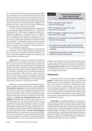 do a resposta erétil é normal, pois praticamente exclui proble-
mas vasculares; nos casos em que a resposta erétil não é ade-
                                                                    Quadro   3           SUGESTÃO DE ESQUEMAS
quada, nunca pode-se excluir o fator emocional, mesmo por-                                 POSOLÓGICOS PARA
que ainda não existem métodos práticos para atestar se ocor-                           INJEÇÕES INTRACAVERNOSAS
reu ou não o relaxamento muscular esperado pela ação da droga
vasoativa. Além disto, este fato pode ocorrer, também, caso o      • PGE1 ou Alprostadil (Caverjet®, Aplicav® ):
paciente fume pouco antes do exame, pela ação deletéria que          iniciar com 10 microgramas.
a nicotina tem sobre o relaxamento muscular.
      O TEFI é realizado com prostaglandina E1 (Alprostadil)       • PGE1 10 microgramas + fentolamina 1 mg/ml:
ou combinação de drogas (prostaglandina E1 + fentolamina;            iniciar com 0,3 ml da solução.
prostaglandina E1 + fentolamina + papaverina; papaverina +
                                                                   • PGE1 15 microgramas + fentolamina 1,5 mg + papaverina 30 mg:
fentolamina; papaverina + clorpromazina etc.). O quadro 3
                                                                     iniciar com 0,3 ml da solução.
apresenta sugestões de como pode ser realizado o TEFI. O
uso de várias drogas teria a vantagem teórica de agir em vári-     • Papaverina 30 mg + fentolamina 1 mg (ou clorpromazina 1 mg):
os receptores, promovendo relaxamento muscular cavernoso             iniciar com 0,5 ml da solução.
mais completo. A reaplicação de drogas (quando a resposta
erétil não é satisfatória), a auto-estimulação e a utilização de
vídeos com motivos eróticos facilitam o relaxamento muscu-         n   Em pacientes com neuropatia e lesão raquimedular, iniciar
lar, por contrabalançar a ansiedade.                                   com metade da dose preconizada devido ao risco de ereção
      Nos casos em que o TEFI foi negativo (sem resposta eré-          prolongada.
til satisfatória) e existe a suspeita da gênese psicológica da
DE, está indicada a realização do chamado “home-test”, no          n   A dose deverá ser aumentada ou diminuída de acordo com a
qual o paciente, devidamente instruído, se auto-aplica a droga         qualidade e a duração da ereção obtida.
vasoativa e tenta a atividade sexual.

     Outros testes - É possível, utilizando os procedimentos
                                                                   sistema nervoso autonômico motor (responsável pela ereção)
acima descritos, fazer o diagnóstico etiológico das causas de
                                                                   e, assim, teriam utilidade indireta (se há uma neuropatia em
DE. As causas emocionais são surpreendidas na história e na
                                                                   membros inferiores, poderia haver neuropatia autonômica). A
avaliação psicológica; as causas hormonais são detectadas nas
                                                                   eletromiografia cavernosa, que teria a vantagem de testar a
dosagens hormonais; as disfunções de origem neurológica são
                                                                   via responsável pela ereção, carece ainda de padronização, e
reveladas pelos antecedentes de diabete melito mal controla-
                                                                   seu uso é apenas experimental.
do, alcoolismo, operações pélvicas ou trauma raquimedular,
além de apresentarem TEFI normal. As causas vasculares
mostram TEFI alterado, além de antecedentes mórbidos de            Tratamento
doença vascular ou hiperlipidemia, e as disfunções de origem
medicamentosa são comprovadas pelo uso de medicamentos                  O tratamento da DE pode ser dividido em curativo ou
relacionados com possível relação de causa-efeito.                 paliativo. Terapêuticas curativas são aquelas que restauram
                                                                   definitivamente a ereção do paciente, pois removem ou tra-
      Entretanto, existem outros exames que podem ser solici-      tam a causa da DE ou substituem o mecanismo da ereção.
tados de acordo com cada paciente, como o exame da tumes-          Entre elas encontram-se a psicoterapia, a reposição hormo-
cência peniana noturna, que monitora ambulatorialmente ou          nal, as restaurações vasculares e o implante da prótese penia-
em laboratórios específicos a ocorrência de ereções durante o      na. As terapêuticas paliativas são aquelas que o paciente utili-
sono, evento comum a todos os homens e que ocorre em mo-           za cada vez que quer ter uma atividade sexual, como as drogas
mentos determinados. Perfil erétil noturno normal faz supor        de uso oral (sildenafil, fentolamina), as auto-injeções de dro-
fortemente tratar-se de disfunção de origem emocional ou psi-      gas vasoativas, os medicamentos de uso intra-uretral (MUSE)
cológica. A avaliação da circulação peniana com o eco-             e os dispositivos de vácuo.
doppler faz a medida indireta do fluxo das artérias caverno-
sas, além de dar uma visão ultra-sonográfica da árvore arte-            Psicoterapia - A grande dificuldade que o urologista en-
rial peniana. Este teste estaria indicado nos pacientes com TEFI   frenta na hora de indicar psicoterapia é definir o profissional e
negativo (sem resposta erétil adequada), nos quais suspeita-se     qual linha terapêutica deve ser utilizada. Existem diversos tipos
de uma lesão arterial passível de correção cirúrgica (por exem-    de psicoterapia e aparentemente a forma breve, mais focalizada
plo, paciente com claudicação intermitente que pode ter oclu-      na esfera sexual, é a que obtém melhores resultados em menor
são isolada das artérias ilíacas). Exames neurofisiológicos        período de tempo. No instituto H. Ellis, centro de tratamento em
(medida do potencial evocado genitocerebral, tempo de latên-       sexualidade humana, o índice de desistência quando os pacientes
cia do nervo dorsal do pênis, eletromiografia dos membros          recebem indicação de psicoterapia chega a 52%, mas entre os
inferiores etc.) podem ser utilizados na comprovação de uma        pacientes que aderem a esta forma de tratamento, 96% estão cu-
neuropatia periférica, embora sejam exames que não testam o        rados após quatro meses de terapia, em média.

288           GUIA PRÁTICO DE UROLOGIA
 