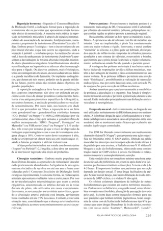 Reposição hormonal - Segundo o I Consenso Brasileiro              Prótese peniana - Provavelmente o implante peniano é o
de Disfunção Erétil, a indicação formal para a reposição de        tratamento mais antigo da DE. O mecanismo erétil é substituído
testosterona são os pacientes que apresentam níveis hormo-         por cilindros de material sintético (silicone, polipropileno etc.)
nais abaixo da normalidade. A maneira mais prática de repo-        que confere rigidez ao pênis e permite a penetração vaginal.
sição do hormônio masculino é através de injeções intramus-             Basicamente, utilizam-se dois tipos: as maleáveis e as in-
culares de associações de decanoato, fenilpropionato, isoca-       fláveis. As primeiras são de silicone com fio de metal no seu
proato e propionato de testosterona (Durateston®) a cada 15        interior. Uma vez implantadas, o pênis fica constantemente
dias. Embora pouco fisiológica – tem o inconveniente de um         com seu maior volume e rígido. Entretanto, o metal confere
pico inicial elevado, o que não ocorre no organismo, onde a        “memória” ao silicone, e o pênis pode ser dobrado, disfarçan-
secreção é pulsátil –, tem baixo preço. As medicações de uso       do a ereção. As infláveis são compostas de cilindros penianos
oral, à base de undecanoato de testosterona (Androxon ®) apre-     acoplados a um sistema de válvulas, reservatório e bomba,
sentam a desvantagem de ter uma absorção irregular, manten-        que permite que o pênis possa ficar cheio e rígido voluntaria-
do níveis plasmáticos irregulares. A metiltestosterona não deve    mente, voltando ao estado flácido quando o paciente quiser.
ser utilizada por ser hepatotóxica e oferecer alto risco oncogê-        A vantagem das próteses maleáveis é seu baixo custo e
nico para o fígado. Os adesivos cutâneos, mais fisiológicos,       baixo índice de reoperações devido a falhas mecânicas, mas
têm a desvantagem do alto custo, da necessidade do uso diário      têm a desvantagem de manter o pênis constantemente no seu
e a grande incidência de dermatite. Os implantes androgêni-        maior volume. Já as próteses infláveis permitem uma ereção
cos, que duram até seis meses, poderão ser de grande utilida-      mais “fisiológica”, possibilitando a realização de operações
de no futuro, porém ainda não existem dados objetivos em           endoscópicas, mas por outro lado são caras, com cerca de 7%
grandes populações.                                                de reoperações para correção de falhas mecânicas.
      A reposição androgênica deve levar em consideração                Ambas permitem que o paciente mantenha a sensibilida-
dois aspectos importantes: não deve ser utilizada em pa-           de peniana, a ejaculação e o orgasmo. Sua função é simples-
cientes com risco de câncer prostático (antecedentes fami-         mente restaurar a ereção e permitir a penetração durante o ato
liares e/ou antígeno prostático específico de 4,0 ng/ml) e,        sexual. Estão indicadas principalmente nas disfunções eréteis
nos outros homens, a avaliação prostática deve ser realiza-        vasculares e neurogênicas.
da semestralmente. Por outro lado, nos homens em idade
fértil e que pretendem ter filhos, a reposição deve ser feita           Drogas de uso oral - Até recentemente, as drogas de uso
com gonadotrofinas (gonadotrof ina coriônica humana                oral utilizadas no tratamento da DE tinham pouco ou nenhum
HCG: Profasi ® ou Pregnyl®) 1.000 a 2.000 unidades por via         efeito. A ioimbina (droga de ação alfabloqueadora) e a trazo-
intramuscular, duas vezes por semana, e gonadotrofina de           dona (antidepressivo associado a casos de priapismo entre seus
mulher menopausada (HMG: Pergonal®, Humegon ® ou                   usuários) não se mostraram mais eficazes que o placebo em
Metrodin ®) ou FSH puro (Gonal® ou Puregon ®), 150 unida-          estudos duplo-cegos controlados.
des, três vezes por semana, já que o risco de depressão da
linhagem espermatogênica com o uso de testosterona exó-                  Em 1998 foi liberado comercialmente um medicamento
gena chega a 10%. Como o custo deste tratamento é alto,            chamado sildenafil (Viagra®) que apresenta uma ação especí-
pode-se criopreservar sêmen para uso em inseminação vi-            fica no fenômeno erétil. O GMP-cíclico, liberado na célula
sando a futuras gestações e utilizar testosterona.                 muscular lisa do corpo cavernoso por ação do óxido nítrico, é
      A hiperprolactinemia deve ser tratada com bromicriptine      degradado por uma enzima, a fosfodiesterase-V O sildenafil
                                                                                                                    .
(Bagren® ou Parlodel®) 2,5 mg/dia; a dose deve ser aumenta-        bloqueia a ação da fosfodiesterase, oferecendo uma concen-
da se não houver regressão dos níveis de prolactina.               tração maior de GMP-cíclico à célula, facilitando o relaxa-
                                                                   mento muscular e conseqüentemente a ereção.
      Cirurgias vasculares - Embora muito populares nas                  Este remédio deve ser tomado no mínimo uma hora antes
duas últimas décadas, as operações de restauração vascular         do ato sexual, de preferência em jejum ou após dieta leve (ali-
estão praticamente abandonadas. As ligaduras de veia apre-         mentos gordurosos retardam a absorção). A meia-vida é de
sentam alto índice de recidiva em até um ano e foram con-          4-5 horas. É importante lembrar aos pacientes que sua ação
sideradas pelo I Consenso Brasileiro de Disfunção Erétil           depende do desejo sexual. É uma droga facilitadora da ere-
cirurgias experimentais. Da mesma forma, as restaurações           ção. Se não houver desejo, não haverá liberação do óxido nítri-
arteriais apresentam resultados ruins a curto prazo. Por isso      co nem de GMP-cíclico, e o sildenafil não agirá.
as revascularizações microcirúrgicas que usam a artéria                  Os efeitos colaterais dependem da inibição de outras
epigástrica, anastomosada às artérias dorsais ou às veias          fosfodiesterases que existem em outros territórios muscula-
dorsais do pênis, são utilizadas em casos excepcionais.            res. Pode ocorrer cefaléia leve, congestão nasal, azia e distúr-
Entretanto, as restaurações no território aorto-ilíaco, quan-      bios visuais como fotofobia, alteração da percepção do verde
do a circulação arterial peniana está íntegra, apresentam          pelo azul. Existem duas contra-indicações formais para seu
bons resultados em até 75% dos casos. Contudo, esta é uma          uso: pacientes que tenham retinite pigmentosa, lesão congê-
situação rara, considerando que a doença arteriosclerótica         nita da retina com deficiência da fosfodiesterase tipo VI e pa-
com freqüência acomete concomitantemente as artérias pe-           cientes que usem drogas liberadoras de óxido nítrico, os nitra-
riféricas.                                                         tos (em nosso meio: Sustrate ®, Monocordil ® , Isordil® ,

                                                                                GUIA PRÁTICO DE UROLOGIA                       289
 